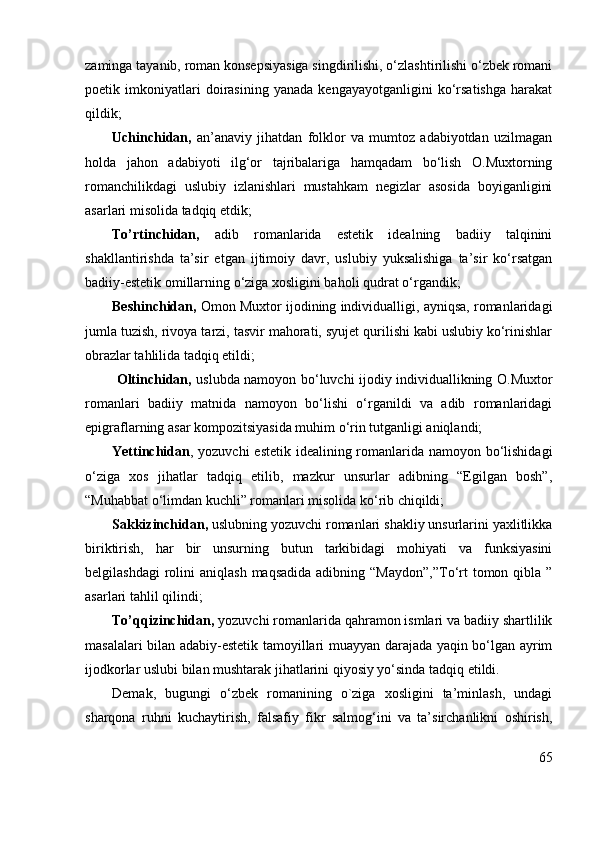 zaminga tayanib, roman konsepsiyasiga singdirilishi, o‘zlashtirilishi o‘zbek romani
poetik   imkoniyatlari   doirasining   yanada   kengayayotganligini   ko‘rsatishga   harakat
qildik; 
Uchinchidan,   an’anaviy   jihatdan   folklor   va   mumtoz   adabiyotdan   uzilmagan
holda   jahon   adabiyoti   ilg‘or   tajribalariga   hamqadam   bo‘lish   O.Muxtorning
romanchilikdagi   uslubiy   izlanishlari   mustahkam   negizlar   asosida   boyiganligini
asarlari misolida tadqiq etdik;
To’rtinchidan,   adib   romanlarida   estetik   idealning   badiiy   talqinini
shakllantirishda   ta’sir   etgan   ijtimoiy   davr,   uslubiy   yuksalishiga   ta’sir   ko‘rsatgan
badiiy-estetik omillarning o‘ziga xosligini baholi qudrat o‘rgandik;
Beshinchidan,  Omon Muxtor ijodining individualligi, ayniqsa, romanlaridagi
jumla tuzish, rivoya tarzi, tasvir mahorati, syujet qurilishi kabi uslubiy ko‘rinishlar
obrazlar tahlilida tadqiq etildi; 
  Oltinchidan,   uslubda namoyon bo‘luvchi ijodiy individuallikning O.Muxtor
romanlari   badiiy   matnida   namoyon   bo‘lishi   o‘rganildi   va   adib   romanlaridagi
epigraflarning asar kompozitsiyasida muhim o‘rin tutganligi aniqlandi;
Yettinchidan , yozuvchi  estetik idealining romanlarida namoyon bo‘lishidagi
o‘ziga   xos   jihatlar   tadqiq   etilib,   mazkur   unsurlar   adibning   “Egilgan   bosh”,
“Muhabbat o‘limdan kuchli” romanlari misolida ko‘rib chiqildi;
Sakkizinchidan,  uslubning yozuvchi romanlari shakliy unsurlarini yaxlitlikka
biriktirish,   har   bir   unsurning   butun   tarkibidagi   mohiyati   va   funksiyasini
belgilashdagi   rolini   aniqlash  maqsadida  adibning  “Maydon”,”To‘rt  tomon qibla  ”
asarlari tahlil qilindi;
To’qqizinchidan,  yozuvchi romanlarida qahramon ismlari va badiiy shartlilik
masalalari bilan adabiy-estetik tamoyillari muayyan darajada yaqin bo‘lgan ayrim
ijodkorlar uslubi bilan mushtarak jihatlarini qiyosiy yo‘sinda tadqiq etildi.
Demak,   bugungi   o‘zbek   romanining   o`ziga   xosligini   ta’minlash,   undagi
sharqona   ruhni   kuchaytirish,   falsafiy   fikr   salmog‘ini   va   ta’sirchanlikni   oshirish,
65 