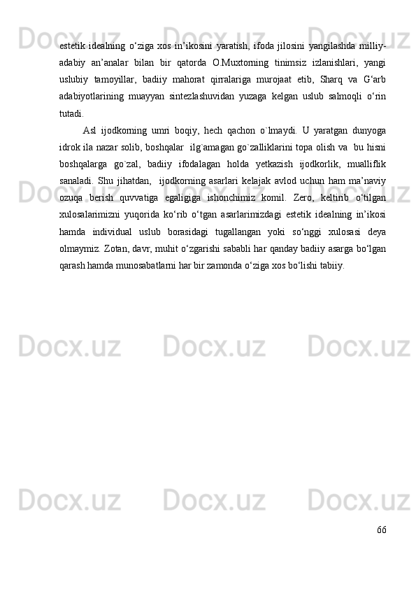 estetik   idealning   o‘ziga   xos   in’ikosini   yaratish,   ifoda   jilosini   yangilashda   milliy-
adabiy   an’analar   bilan   bir   qatorda   O.Muxtorning   tinimsiz   izlanishlari,   yangi
uslubiy   tamoyillar,   badiiy   mahorat   qirralariga   murojaat   etib,   Sharq   va   G‘arb
adabiyotlarining   muayyan   sintezlashuvidan   yuzaga   kelgan   uslub   salmoqli   o‘rin
tutadi.
  Asl   ijodkorning   umri   boqiy,   hech   qachon   o`lmaydi.   U   yaratgan   dunyoga
idrok ila nazar solib, boshqalar   ilg`amagan go`zalliklarini topa olish va   bu hisni
boshqalarga   go`zal,   badiiy   ifodalagan   holda   yetkazish   ijodkorlik,   mualliflik
sanaladi.   Shu   jihatdan,     ijodkorning   asarlari   kelajak   avlod   uchun   ham   ma’naviy
ozuqa   berish   quvvatiga   egaligiga   ishonchimiz   komil.   Zero,   keltirib   o‘tilgan
xulosalarimizni   yuqorida   ko‘rib   o‘tgan   asarlarimizdagi   estetik   idealning   in’ikosi
hamda   individual   uslub   borasidagi   tugallangan   yoki   so‘nggi   xulosasi   deya
olmaymiz. Zotan, davr, muhit o‘zgarishi sababli har qanday badiiy asarga bo‘lgan
qarash hamda munosabatlarni har bir zamonda o‘ziga xos bo‘lishi tabiiy. 
    
66 