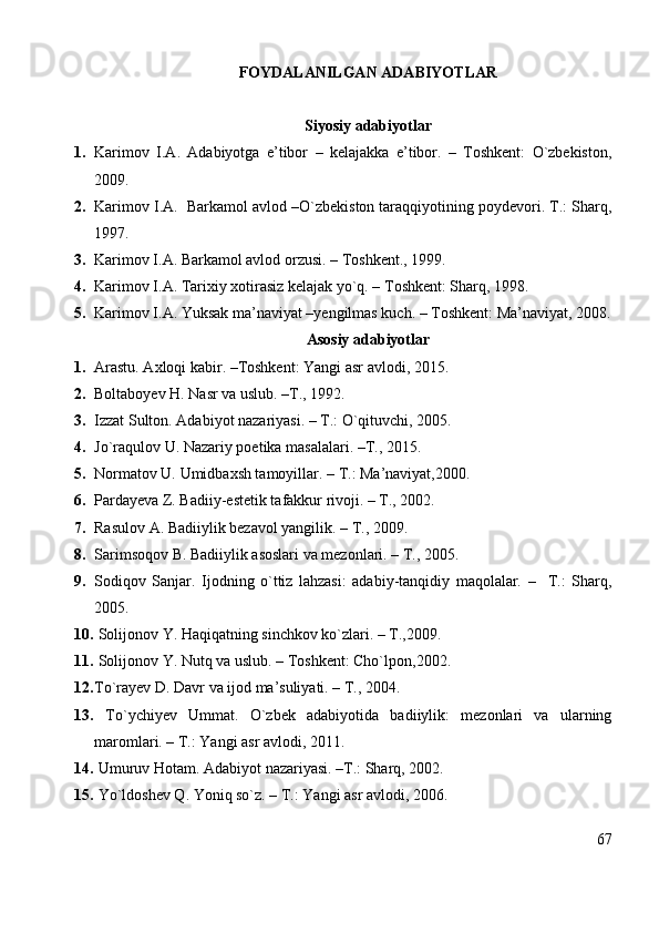 FOYDALANILGAN ADABIYOTLAR
Siyosiy adabiyotlar
1. Karimov   I.A.   Adabiyotga   e’tibor   –   kelajakka   e’tibor.   –   Toshkent:   O`zbekiston,
2009.
2. Karimov I.A.  Barkamol avlod –O`zbekiston taraqqiyotining poydevori. T.: Sharq,
1997.
3. Karimov I.A. Barkamol avlod orzusi. – Toshkent., 1999. 
4. Karimov I.A. Tarixiy xotirasiz kelajak yo`q. – Toshkent: Sharq, 1998. 
5. Karimov I.A. Yuksak ma’naviyat –yengilmas kuch. – Toshkent: Ma’naviyat, 2008.
Asosiy adabiyotlar
1. Arastu. Axloqi kabir. –Toshkent: Yangi asr avlodi, 2015.
2. Boltaboyev H. Nasr va uslub. –T., 1992.
3. Izzat Sulton. Adabiyot nazariyasi. – T.: O`qituvchi, 2005. 
4. Jo`raqulov U. Nazariy poetika masalalari. –T., 2015.
5. Normatov U. Umidbaxsh tamoyillar. – T.: Ma’naviyat,2000.
6. Pardayeva Z. Badiiy-estetik tafakkur rivoji. – T., 2002.
7. Rasulov A. Badiiylik bezavol yangilik. – T., 2009.
8. Sarimsoqov B. Badiiylik asoslari va mezonlari. – T., 2005.
9. Sodiqov   Sanjar.   Ijodning   o`ttiz   lahzasi:   adabiy-tanqidiy   maqolalar.   –     T.:   Sharq,
2005.
10.  Solijonov Y. Haqiqatning sinchkov ko`zlari. – T.,2009.
11.   Solijonov Y. Nutq va uslub. – Toshkent: Cho`lpon,2002.
12. To`rayev D. Davr va ijod ma’suliyati. – T., 2004. 
13.   To`ychiyev   Ummat.   O`zbek   adabiyotida   badiiylik:   mezonlari   va   ularning
maromlari. – T.: Yangi asr avlodi, 2011.
14.  Umuruv Hotam. Adabiyot nazariyasi. –T.: Sharq, 2002.
15.  Yo`ldoshev Q. Yoniq so`z. – T.: Yangi asr avlodi, 2006.
67 