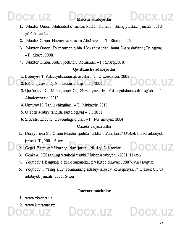 Maxsus adabiyotlar
1.   Muxtor Omon. Muhabbat o`limdan kuchli. Roman. “Sharq yulduzi” jurnali, 2010-
yil 4-5- sonlar.
2.  Muxtor Omon. Navoiy va rassom Abulxayr. –  T.: Sharq, 2006.
3.  Muxtor Omon. To`rt tomon qibla. Uch romandan iborat Sharq daftari: (Trilogiya).
–T.: Sharq, 2000.
4.  Muxtor Omon. Xotin podshoh: Romanlar. –T.: Sharq,2010.
Qo`shimcha adabiyotlar 
1. Boboyev T. Adabiyotshunoslik asoslari. T.: O`zbekiston, 2002.
2. Eshonqulov J. Epik tafakkur tadriji. – T., 2006.
3. Qur’onov   D.,   Mamajonov   Z.,   Sheraliyeva   M.   Adabiyotshunoslik   lug`ati.   –T.:
Akademnashr, 2010. 
4. Umurov H. Tahlil chizgilari. – T.: Muharrir, 2013.
5. O`zbek adabiy tanqidi. [antologiya] – T., 2011.
6. Sharafiddinov O. Dovondagi o`ylar. –T.: Ma’naviyat, 2004.
Gazeta va jurnallar
1. Doniyorova Sh. Omon Muxtor ijodida folklor an’analari.//  O`zbek tili va adabiyoti
jurnali.  T., 2001. 5-son.
2. Gegel. Estetika// Sharq yulduzi jurnali 2014-y  2-3-sonlar.
3. Genis A. XX asrning yetakchi uslubi// Jahon adabiyoti. -2001. 11-son.
4. Yoqubov I. Bugungi o`zbek romanchiligi// Kitob dunyosi, 2007-iyul / avgust.
5. Yoqubov   I.   “Ishq   ahli”   romanining   adabiy-falsafiy   konsepsiyasi.//   O`zbek   tili   va
adabiyoti jurnali. 2005, 6-son
Internet manbalar
1. www.ziyonet.uz
2. www.literature.uz
68 