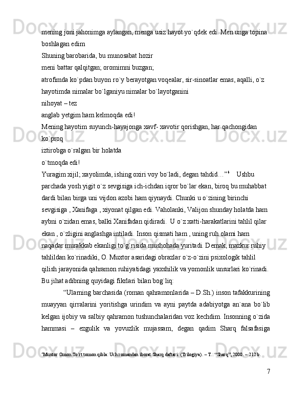 mening joni jahonimga aylangan, menga usiz hayot yo`qdek edi. Men unga topina 
boshlagan edim 
Shuning barobarida, bu munosabat hozir                                                                    
meni battar qalqitgan; oromimni buzgan;                                                                    
atrofimda ko`pdan buyon ro`y berayotgan voqealar, sir-sinoatlar emas, aqalli, o`z 
hayotimda nimalar bo`lganiyu nimalar bo`layotganini                                               
nihoyat – tez                                                                                                                
anglab yetgim ham kelmoqda edi!                                                                              
Mening hayotim suyunch-hayajonga xavf- xavotir qorishgan, har qachongidan 
ko`proq                                                                                                                        
iztirobga o`ralgan bir holatda                                                                                      
o`tmoqda edi!                                                                                                               
Yuragim xijil; xayolimda, ishing oxiri voy bo`ladi, degan tahdid…” 4
    Ushbu  
parchada yosh yigit o`z sevgisiga ich-ichdan iqror bo`lar ekan, biroq bu muhabbat 
dardi bilan birga uni vijdon azobi ham qiynaydi. Chunki u o`zining birinchi 
sevgisiga , Xanifaga , xiyonat qilgan edi. Vaholanki, Valijon shunday holatda ham 
aybni o`zidan emas, balki Xanifadan qidiradi.  U o`z xatti-harakatlarini tahlil qilar 
ekan , o`zligini anglashga intiladi. Inson qismati ham , uning ruh olami ham 
naqadar murakkab ekanligi to`g`risida mushohada yuritadi. Demak, mazkur ruhiy 
tahlildan ko`rinadiki, O. Muxtor asaridagi obrazlar o`z-o`zini psixologik tahlil 
qilish jarayonida qahramon ruhiyatidagi yaxshilik va yomonlik unsurlari ko`rinadi.
Bu jihat adibning quyidagi fikrlari bilan bog`liq:
            “Ularning barchasida (roman qahramonlarida – D.Sh.) inson tafakkurining
muayyan   qirralarini   yoritishga   urindim   va   ayni   paytda   adabiyotga   an`ana   bo`lib
kelgan ijobiy va salbiy qahramon tushunchalaridan voz kechdim. Insonning o`zida
hammasi   –   ezgulik   va   yovuzlik   mujassam,   degan   qadim   Sharq   falsafasiga
4
Muxtor Omon.To`rt tomon qibla: Uch romandan iborat Sharq daftari: (Trilogiya). – T.: “Sharq”, 2000. – 212 b.
7 