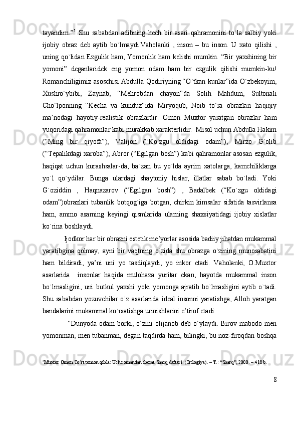 tayandim.” 5
  Shu   sababdan   adibning   hech   bir   asari   qahramonini   to`la   salbiy   yoki
ijobiy   obraz   deb   aytib   bo`lmaydi.Vaholanki   ,   inson   –   bu   inson.   U   xato   qilishi   ,
uning qo`lidan Ezgulik ham, Yomonlik ham  kelishi  mumkin. “Bir  yaxshining bir
yomoni”   deganlaridek   eng   yomon   odam   ham   bir   ezgulik   qilishi   mumkin-ku!
Romanchiligimiz asoschisi  Abdulla Qodiriyning “O`tkan kunlar”ida O`zbekoyim,
Xushro`ybibi,   Zaynab,   “Mehrobdan   chayon”da   Solih   Mahdum,   Sultonali
Cho`lponning   “Kecha   va   kunduz”ida   Miryoqub,   Noib   to`ra   obrazlari   haqiqiy
ma’nodagi   hayotiy-realistik   obrazlardir.   Omon   Muxtor   yaratgan   obrazlar   ham
yuqoridagi qahramonlar kabi murakkab xarakterlidir.  Misol uchun Abdulla Hakim
(“Ming   bir   qiyofa”),   Valijon   (“Ko`zgu   oldidagi   odam”),   Mirzo   G`olib
(“Tepalikdagi xaroba”), Abror (“Egilgan bosh”) kabi qahramonlar asosan ezgulik,
haqiqat   uchun   kurashsalar-da,   ba`zan   bu   yo`lda   ayrim   xatolarga,   kamchiliklarga
yo`l   qo`ydilar.   Bunga   ulardagi   shaytoniy   hislar,   illatlar   sabab   bo`ladi.   Yoki
G`oziddin   ,   Haqnazarov   (“Egilgan   bosh”)   ,   Badalbek   (“Ko`zgu   oldidagi
odam”)obrazlari   tubanlik   botqog`iga   botgan,   chirkin   kimsalar   sifatida   tasvirlansa
ham,   ammo   asarning   keyingi   qismlarida   ularning   shaxsiyatidagi   ijobiy   xislatlar
ko`rina boshlaydi. 
            Ijodkor har bir obrazni estetik me’yorlar asosida badiiy jihatdan mukammal
yaratibgina   qolmay,   ayni   bir   vaqtning   o`zida   shu   obrazga   o`zining   munosabatini
ham   bildiradi,   ya’ni   uni   yo   tasdiqlaydi,   yo   inkor   etadi.   Vaholanki,   O.Muxtor
asarlarida     insonlar   haqida   mulohaza   yuritar   ekan,   hayotda   mukammal   inson
bo`lmasligini,   uni   butkul   yaxshi   yoki   yomonga   ajratib   bo`lmasligini   aytib   o`tadi.
Shu   sababdan   yozuvchilar   o`z   asarlarida   ideal   insonni   yaratishga,   Alloh   yaratgan
bandalarini mukammal ko`rsatishga urinishlarini e’tirof etadi:
                    “Dunyoda   odam   borki,  o`zini   olijanob   deb  o`ylaydi.   Birov   mabodo   men
yomonman, men tubanman, degan taqdirda ham, bilingki, bu noz-firoqdan boshqa
5
Muxtor Omon.To`rt tomon qibla: Uch romandan iborat Sharq daftari: (Trilogiya). – T.: “Sharq”, 2000. – 418 b.
8 