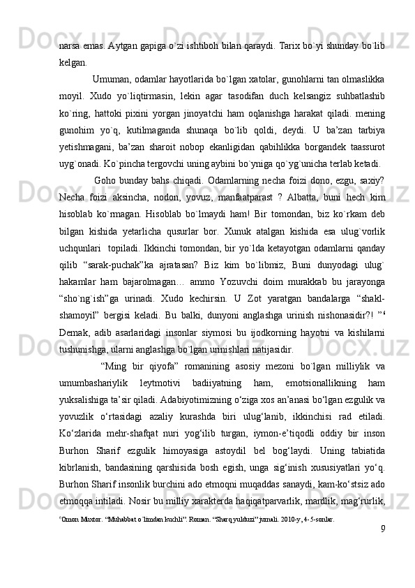 narsa emas. Aytgan gapiga o`zi ishtiboh bilan qaraydi. Tarix bo`yi shunday bo`lib
kelgan.
                     Umuman, odamlar hayotlarida bo`lgan xatolar, gunohlarni tan olmaslikka
moyil.   Xudo   yo`liqtirmasin,   lekin   agar   tasodifan   duch   kelsangiz   suhbatlashib
ko`ring,   hattoki   pixini   yorgan   jinoyatchi   ham   oqlanishga   harakat   qiladi.   mening
gunohim   yo`q,   kutilmaganda   shunaqa   bo`lib   qoldi,   deydi.   U   ba’zan   tarbiya
yetishmagani,   ba’zan   sharoit   nobop   ekanligidan   qabihlikka   borgandek   taassurot
uyg`onadi. Ko`pincha tergovchi uning aybini bo`yniga qo`yg`unicha terlab ketadi.
                    Goho  bunday  bahs   chiqadi.  Odamlarning  necha  foizi   dono,  ezgu,  saxiy?
Necha   foizi   aksincha,   nodon,   yovuz,   manfaatparast   ?   Albatta,   buni   hech   kim
hisoblab   ko`rmagan.   Hisoblab   bo`lmaydi   ham!   Bir   tomondan,   biz   ko`rkam   deb
bilgan   kishida   yetarlicha   qusurlar   bor.   Xunuk   atalgan   kishida   esa   ulug`vorlik
uchqunlari     topiladi.   Ikkinchi   tomondan,  bir   yo`lda   ketayotgan  odamlarni   qanday
qilib   “sarak-puchak”ka   ajratasan?   Biz   kim   bo`libmiz,   Buni   dunyodagi   ulug`
hakamlar   ham   bajarolmagan…   ammo   Yozuvchi   doim   murakkab   bu   jarayonga
“sho`ng`ish”ga   urinadi.   Xudo   kechirsin.   U   Zot   yaratgan   bandalarga   “shakl-
shamoyil”   bergisi   keladi.   Bu   balki,   dunyoni   anglashga   urinish   nishonasidir?!   ” 6
Demak,   adib   asarlaridagi   insonlar   siymosi   bu   ijodkorning   hayotni   va   kishilarni
tushunishga, ularni anglashga bo`lgan urinishlari natijasidir.
              “Ming   bir   qiyofa”   romanining   asosiy   mezoni   bo`lgan   milliylik   va
umumbashariylik   leytmotivi   badiiyatning   ham,   emotsionallikning   ham
yuksalishiga ta’sir qiladi. Adabiyotimizning o‘ziga xos an’anasi bo‘lgan ezgulik va
yovuzlik   o‘rtasidagi   azaliy   kurashda   biri   ulug‘lanib,   ikkinchisi   rad   etiladi.
Ko‘zlarida   mehr-shafqat   nuri   yog‘ilib   turgan,   iymon-e’tiqodli   oddiy   bir   inson
Burhon   Sharif   ezgulik   himoyasiga   astoydil   bel   bog‘laydi.   Uning   tabiatida
kibrlanish,   bandasining   qarshisida   bosh   egish,   unga   sig‘inish   xususiyatlari   yo‘q.
Burhon Sharif insonlik burchini ado etmoqni muqaddas sanaydi, kam-ko‘stsiz ado
etmoqqa intiladi. Nosir bu milliy xarakterda haqiqatparvarlik, mardlik, mag‘rurlik,
6
Omon Muxtor. “Muhabbat o`limdan kuchli”. Roman. “Sharq yulduzi” jurnali. 2010-y, 4-5-sonlar. 
9 