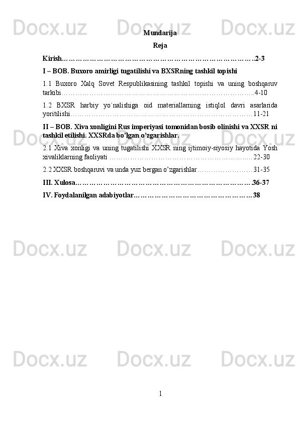 Mundarija
Reja
Kirish………………………………………………………………………..2-3
I – BOB. Buxoro amirligi tugatilishi va BXSRning tashkil topishi
1.1   Buxoro   Xalq   Sovet   Respublikasining   tashkil   topishi   va   uning   boshqaruv
tarkibi………………………………………………………………………..4-10
1.2   BXSR   harbiy   yo`nalishiga   oid   materiallarning   istiqlol   davri   asarlarida
yoritilishi……………………………………………………………………11-21
II – BOB. Xiva xonligini Rus imperiyasi tomonidan bosib olinishi va XXSR ni
tashkil etilishi. XXSRda bo’lgan o’zgarishlar. 
2.1   Xiva   xonligi   va   uning   tugatilishi   XXSR   ning   ijtimoiy-siyosiy   hayotida   Yosh
xivaliklarning faoliyati …………………………………………………..…22-30
2.2 XXSR boshqaruvi va unda yuz bergan o’zgarishlar……………………31-35
III. Xulosa………………………………………………………………….36-37
IV. Foydalanilgan adabiyotlar……………………………………………38
1 