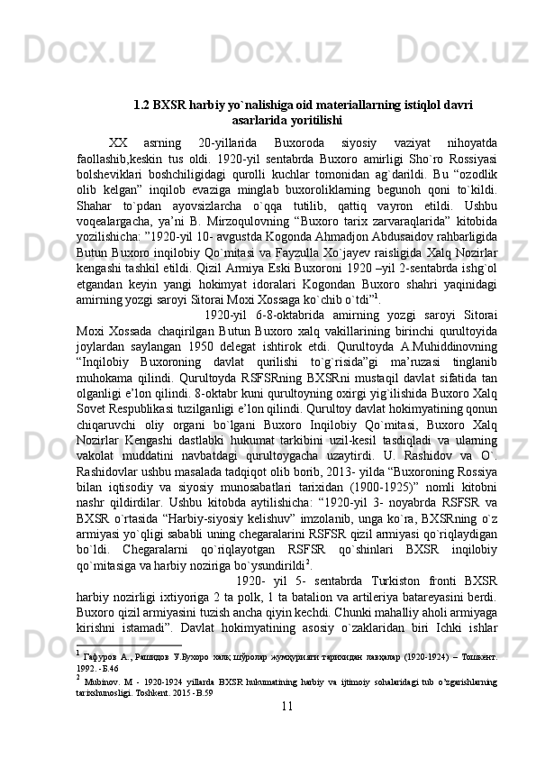 1.2 BXSR harbiy yo`nalishiga oid materiallarning istiqlol davri
asarlarida yoritilishi
XX   asrning   20-yillarida   Buxoroda   siyosiy   vaziyat   nihoyatda
faollashib,keskin   tus   oldi.   1920-yil   sentabrda   Buxoro   amirligi   Sho`ro   Rossiyasi
bolsheviklari   boshchiligidagi   qurolli   kuchlar   tomonidan   ag`darildi.   Bu   “ozodlik
olib   kelgan”   inqilob   evaziga   minglab   buxoroliklarning   begunoh   qoni   to`kildi.
Shahar   to`pdan   ayovsizlarcha   o`qqa   tutilib,   qattiq   vayron   etildi.   Ushbu
voqealargacha,   ya’ni   B.   Mirzoqulovning   “Buxoro   tarix   zarvaraqlarida”   kitobida
yozilishicha: ”1920-yil 10- avgustda Kogonda Ahmadjon Abdusaidov rahbarligida
Butun   Buxoro  inqilobiy  Qo`mitasi   va  Fayzulla   Xo`jayev   raisligida   Xalq   Nozirlar
kengashi tashkil etildi. Qizil Armiya Eski Buxoroni 1920 –yil 2-sentabrda ishg`ol
etgandan   keyin   yangi   hokimyat   idoralari   Kogondan   Buxoro   shahri   yaqinidagi
amirning yozgi saroyi Sitorai Moxi Xossaga ko`chib o`tdi” 1
. 
1920-yil   6-8-oktabrida   amirning   yozgi   saroyi   Sitorai
Moxi   Xossada   chaqirilgan   Butun   Buxoro   xalq   vakillarining   birinchi   qurultoyida
joylardan   saylangan   1950   delegat   ishtirok   etdi.   Qurultoyda   A.Muhiddinovning
“Inqilobiy   Buxoroning   davlat   qurilishi   to`g`risida”gi   ma’ruzasi   tinglanib
muhokama   qilindi.   Qurultoyda   RSFSRning   BXSRni   mustaqil   davlat   sifatida   tan
olganligi e’lon qilindi. 8-oktabr kuni qurultoyning oxirgi yig`ilishida Buxoro Xalq
Sovet Respublikasi tuzilganligi e’lon qilindi. Qurultoy davlat hokimyatining qonun
chiqaruvchi   oliy   organi   bo`lgani   Buxoro   Inqilobiy   Qo`mitasi,   Buxoro   Xalq
Nozirlar   Kengashi   dastlabki   hukumat   tarkibini   uzil-kesil   tasdiqladi   va   ularning
vakolat   muddatini   navbatdagi   qurultoygacha   uzaytirdi.   U.   Rashidov   va   O`.
Rashidovlar ushbu masalada tadqiqot olib borib, 2013- yilda “Buxoroning Rossiya
bilan   iqtisodiy   va   siyosiy   munosabatlari   tarixidan   (1900-1925)”   nomli   kitobni
nashr   qildirdilar.   Ushbu   kitobda   aytilishicha:   “1920-yil   3-   noyabrda   RSFSR   va
BXSR   o`rtasida  “Harbiy-siyosiy   kelishuv”  imzolanib,  unga   ko`ra,  BXSRning   o`z
armiyasi yo`qligi sababli uning chegaralarini RSFSR qizil armiyasi qo`riqlaydigan
bo`ldi.   Chegaralarni   qo`riqlayotgan   RSFSR   qo`shinlari   BXSR   inqilobiy
qo`mitasiga va harbiy noziriga bo`ysundirildi 2
. 
1920-   yil   5-   sentabrda   Turkiston   fronti   BXSR
harbiy nozirligi  ixtiyoriga 2 ta polk, 1 ta batalion va artileriya batareyasini  berdi.
Buxoro qizil armiyasini tuzish ancha qiyin kechdi. Chunki mahalliy aholi armiyaga
kirishni   istamadi”.   Davlat   hokimyatining   asosiy   o`zaklaridan   biri   Ichki   ishlar
1
  Гафуров   А.,   Рашидов   У.Бухоро   халқ   шўролар   жумҳурияти   тарихидан   лавҳалар   (1920-1924)   –   Тошкент.
1992.  -Б. 46
2
  Mubinov .   M   -   1920-1924   yillarda   BXSR   hukumatining   harbiy   va   ijtimoiy   sohalaridagi   tub   o ’ zgarishlarning
tarixshunosligi .  Toshkent . 2015 - B .59
11 