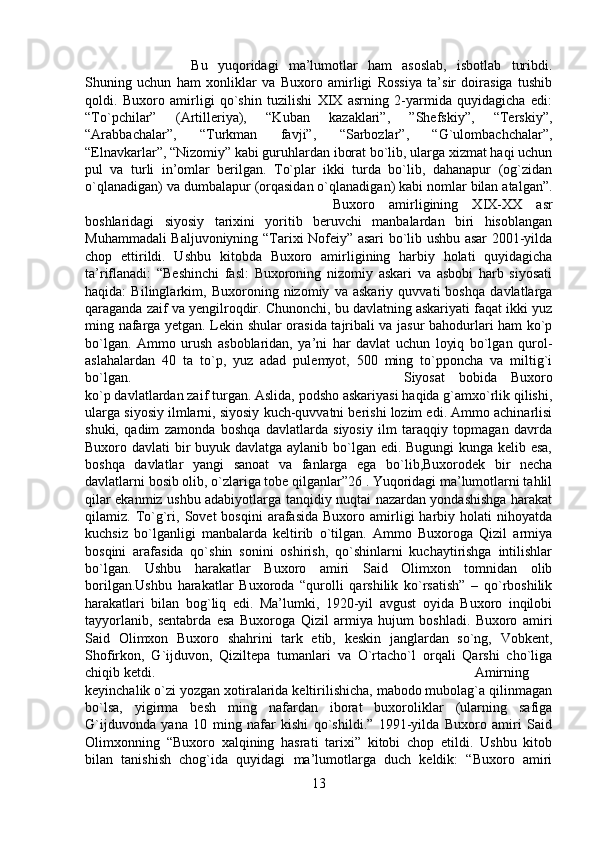 Bu   yuqoridagi   ma’lumotlar   ham   asoslab,   isbotlab   turibdi.
Shuning   uchun   ham   xonliklar   va   Buxoro   amirligi   Rossiya   ta’sir   doirasiga   tushib
qoldi.   Buxoro   amirligi   qo`shin   tuzilishi   XIX   asrning   2-yarmida   quyidagicha   edi:
“To`pchilar”   (Artilleriya),   “Kuban   kazaklari”,   ”Shefskiy”,   “Terskiy”,
“Arabbachalar”,   “Turkman   favji”,   “Sarbozlar”,   “G`ulombachchalar”,
“Elnavkarlar”, “Nizomiy” kabi guruhlardan iborat bo`lib, ularga xizmat haqi uchun
pul   va   turli   in’omlar   berilgan.   To`plar   ikki   turda   bo`lib,   dahanapur   (og`zidan
o`qlanadigan) va dumbalapur (orqasidan o`qlanadigan) kabi nomlar bilan atalgan”.
Buxoro   amirligining   XIX-XX   asr
boshlaridagi   siyosiy   tarixini   yoritib   beruvchi   manbalardan   biri   hisoblangan
Muhammadali Baljuvoniyning “Tarixi Nofeiy” asari bo`lib ushbu asar 2001-yilda
chop   ettirildi.   Ushbu   kitobda   Buxoro   amirligining   harbiy   holati   quyidagicha
ta’riflanadi:   “Beshinchi   fasl:   Buxoroning   nizomiy   askari   va   asbobi   harb   siyosati
haqida:   Bilinglarkim,   Buxoroning   nizomiy   va   askariy   quvvati   boshqa   davlatlarga
qaraganda zaif va yengilroqdir. Chunonchi, bu davlatning askariyati faqat ikki yuz
ming nafarga yetgan. Lekin shular orasida tajribali va jasur bahodurlari ham ko`p
bo`lgan.   Ammo   urush   asboblaridan,   ya’ni   har   davlat   uchun   loyiq   bo`lgan   qurol-
aslahalardan   40   ta   to`p,   yuz   adad   pulemyot,   500   ming   to`pponcha   va   miltig`i
bo`lgan.  Siyosat   bobida   Buxoro
ko`p davlatlardan zaif turgan. Aslida, podsho askariyasi haqida g`amxo`rlik qilishi,
ularga siyosiy ilmlarni, siyosiy kuch-quvvatni berishi lozim edi. Ammo achinarlisi
shuki,   qadim   zamonda   boshqa   davlatlarda   siyosiy   ilm   taraqqiy   topmagan   davrda
Buxoro davlati bir  buyuk davlatga aylanib bo`lgan edi. Bugungi kunga kelib esa,
boshqa   davlatlar   yangi   sanoat   va   fanlarga   ega   bo`lib,Buxorodek   bir   necha
davlatlarni bosib olib, o`zlariga tobe qilganlar”26 . Yuqoridagi ma’lumotlarni tahlil
qilar ekanmiz ushbu adabiyotlarga tanqidiy nuqtai nazardan yondashishga harakat
qilamiz.  To`g`ri,   Sovet   bosqini   arafasida   Buxoro  amirligi   harbiy  holati   nihoyatda
kuchsiz   bo`lganligi   manbalarda   keltirib   o`tilgan.   Ammo   Buxoroga   Qizil   armiya
bosqini   arafasida   qo`shin   sonini   oshirish,   qo`shinlarni   kuchaytirishga   intilishlar
bo`lgan.   Ushbu   harakatlar   Buxoro   amiri   Said   Olimxon   tomnidan   olib
borilgan.Ushbu   harakatlar   Buxoroda   “qurolli   qarshilik   ko`rsatish”   –   qo`rboshilik
harakatlari   bilan   bog`liq   edi.   Ma’lumki,   1920-yil   avgust   oyida   Buxoro   inqilobi
tayyorlanib,   sentabrda   esa   Buxoroga   Qizil   armiya   hujum   boshladi.   Buxoro   amiri
Said   Olimxon   Buxoro   shahrini   tark   etib,   keskin   janglardan   so`ng,   Vobkent,
Shofirkon,   G`ijduvon,   Qiziltepa   tumanlari   va   O`rtacho`l   orqali   Qarshi   cho`liga
chiqib ketdi.  Amirning
keyinchalik o`zi yozgan xotiralarida keltirilishicha, mabodo mubolag`a qilinmagan
bo`lsa,   yigirma   besh   ming   nafardan   iborat   buxoroliklar   (ularning   safiga
G`ijduvonda   yana   10   ming   nafar   kishi   qo`shildi.”   1991-yilda   Buxoro   amiri   Said
Olimxonning   “Buxoro   xalqining   hasrati   tarixi”   kitobi   chop   etildi.   Ushbu   kitob
bilan   tanishish   chog`ida   quyidagi   ma’lumotlarga   duch   keldik:   “Buxoro   amiri
13 