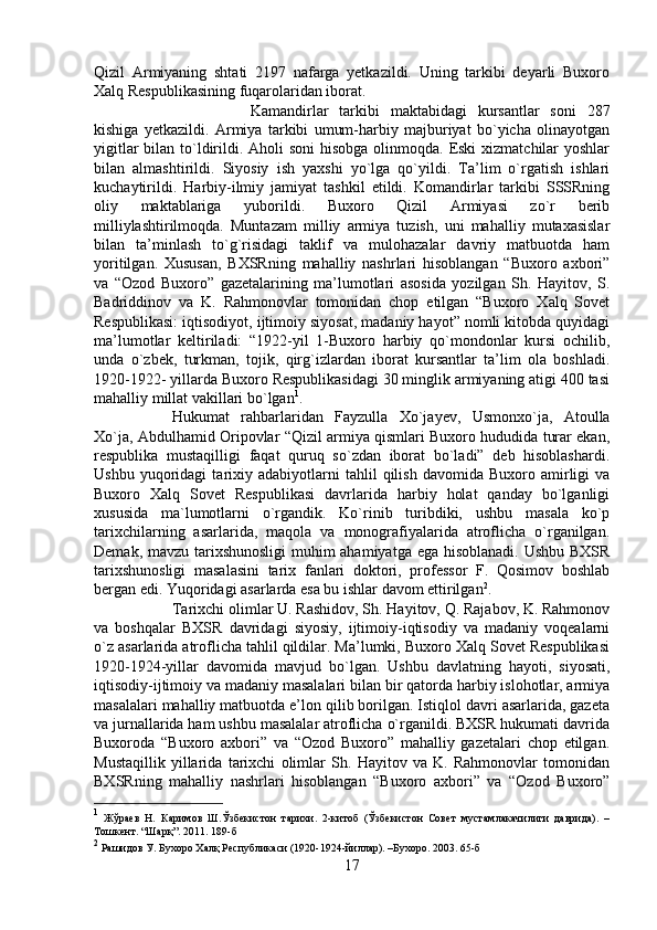 Qizil   Armiyaning   shtati   2197   nafarga   yetkazildi.   Uning   tarkibi   deyarli   Buxoro
Xalq Respublikasining fuqarolaridan iborat. 
Kamandirlar   tarkibi   maktabidagi   kursantlar   soni   287
kishiga   yetkazildi.   Armiya   tarkibi   umum-harbiy   majburiyat   bo`yicha   olinayotgan
yigitlar  bilan to`ldirildi. Aholi  soni  hisobga olinmoqda. Eski  xizmatchilar  yoshlar
bilan   almashtirildi.   Siyosiy   ish   yaxshi   yo`lga   qo`yildi.   Ta’lim   o`rgatish   ishlari
kuchaytirildi.   Harbiy-ilmiy   jamiyat   tashkil   etildi.   Komandirlar   tarkibi   SSSRning
oliy   maktablariga   yuborildi.   Buxoro   Qizil   Armiyasi   zo`r   berib
milliylashtirilmoqda.   Muntazam   milliy   armiya   tuzish,   uni   mahalliy   mutaxasislar
bilan   ta’minlash   to`g`risidagi   taklif   va   mulohazalar   davriy   matbuotda   ham
yoritilgan.   Xususan,   BXSRning   mahalliy   nashrlari   hisoblangan   “Buxoro   axbori”
va   “Ozod   Buxoro”   gazetalarining   ma’lumotlari   asosida   yozilgan   Sh.   Hayitov,   S.
Badriddinov   va   K.   Rahmonovlar   tomonidan   chop   etilgan   “Buxoro   Xalq   Sovet
Respublikasi: iqtisodiyot, ijtimoiy siyosat, madaniy hayot” nomli kitobda quyidagi
ma’lumotlar   keltiriladi:   “1922-yil   1-Buxoro   harbiy   qo`mondonlar   kursi   ochilib,
unda   o`zbek,   turkman,   tojik,   qirg`izlardan   iborat   kursantlar   ta’lim   ola   boshladi.
1920-1922- yillarda Buxoro Respublikasidagi 30 minglik armiyaning atigi 400 tasi
mahalliy millat vakillari bo`lgan 1
. 
Hukumat   rahbarlaridan   Fayzulla   Xo`jayev,   Usmonxo`ja,   Atoulla
Xo`ja, Abdulhamid Oripovlar “Qizil armiya qismlari Buxoro hududida turar ekan,
respublika   mustaqilligi   faqat   quruq   so`zdan   iborat   bo`ladi”   deb   hisoblashardi.
Ushbu   yuqoridagi   tarixiy   adabiyotlarni   tahlil   qilish   davomida   Buxoro  amirligi   va
Buxoro   Xalq   Sovet   Respublikasi   davrlarida   harbiy   holat   qanday   bo`lganligi
xususida   ma`lumotlarni   o`rgandik.   Ko`rinib   turibdiki,   ushbu   masala   ko`p
tarixchilarning   asarlarida,   maqola   va   monografiyalarida   atroflicha   o`rganilgan.
Demak, mavzu tarixshunosligi  muhim  ahamiyatga ega hisoblanadi. Ushbu BXSR
tarixshunosligi   masalasini   tarix   fanlari   doktori,   professor   F.   Qosimov   boshlab
bergan edi. Yuqoridagi asarlarda esa bu ishlar davom ettirilgan 2
. 
Tarixchi olimlar U. Rashidov, Sh. Hayitov, Q. Rajabov, K. Rahmonov
va   boshqalar   BXSR   davridagi   siyosiy,   ijtimoiy-iqtisodiy   va   madaniy   voqealarni
o`z asarlarida atroflicha tahlil qildilar. Ma’lumki, Buxoro Xalq Sovet Respublikasi
1920-1924-yillar   davomida   mavjud   bo`lgan.   Ushbu   davlatning   hayoti,   siyosati,
iqtisodiy-ijtimoiy va madaniy masalalari bilan bir qatorda harbiy islohotlar, armiya
masalalari mahalliy matbuotda e’lon qilib borilgan. Istiqlol davri asarlarida, gazeta
va jurnallarida ham ushbu masalalar atroflicha o`rganildi. BXSR hukumati davrida
Buxoroda   “Buxoro   axbori”   va   “Ozod   Buxoro”   mahalliy   gazetalari   chop   etilgan.
Mustaqillik   yillarida   tarixchi   olimlar   Sh.   Hayitov   va   K.   Rahmonovlar   tomonidan
BXSRning   mahalliy   nashrlari   hisoblangan   “Buxoro   axbori”   va   “Ozod   Buxoro”
1
  Жўраев   Н.   Каримов   Ш.Ўзбекистон   тарихи.   2-китоб   (Ўзбекистон   Совет   мустамлакачилиги   даврида).   –
Тошкент. “Шарқ”. 2011. 189-б
2
 Рашидов У. Бухоро Халқ Республикаси (1920-1924-йиллар). –Бухоро. 2003. 65-б
17 