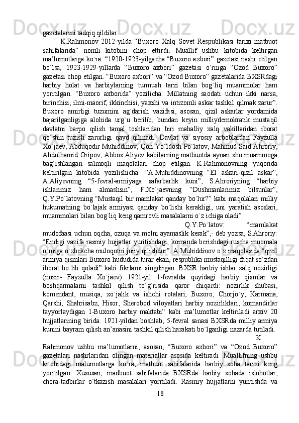 gazetalarini tadqiq qildilar. 
K.Rahmonov   2012-yilda   “Buxoro   Xalq   Sovet   Respublikasi   tarixi   matbuot
sahifalarida”   nomli   kitobini   chop   ettirdi.   Muallif   ushbu   kitobida   keltirgan
ma’lumotlarga ko`ra: “1920-1923-yilgacha “Buxoro axbori” gazetasi nashr etilgan
bo`lsa,   1923-1929-yillarda   “Buxoro   axbori”   gazetasi   o`rniga   “Ozod   Buxoro”
gazetasi chop etilgan. “Buxoro axbori” va “Ozod Buxoro” gazetalarida BXSRdagi
harbiy   holat   va   harbiylarning   turmush   tarzi   bilan   bog`liq   muammolar   ham
yoritilgan.   “Buxoro   axborida”   yozilicha:   Millatning   saodati   uchun   ikki   narsa,
birinchisi, ilmi-maorif, ikkinchisi, yaxshi va intizomli askar tashkil qilmak zarur”.
Buxoro   amirligi   tuzumini   ag`darish   vazifasi,   asosan,   qizil   askarlar   yordamida
bajarilganligiga   alohida   urg`u   berilib,   bundan   keyin   milliydemokratik   mustaqil
davlatni   barpo   qilish   tamal   toshlaridan   biri   mahalliy   xalq   vakillaridan   iborat
qo`shin   tuzish   zarurligi   qayd   qilinadi.   Davlat   va   siyosiy   arboblardan   Fayzulla
Xo`jaev, Abduqodir Muhiddinov, Qori Yo`ldosh Po`latov, Mahmud Said Ahroriy,
Abdulhamid Oripov, Abbos Aliyev kabilarning matbuotda aynan shu muammoga
bag`ishlangan   salmoqli   maqolalari   chop   etilgan.   K.Rahmonovning   yuqorida
keltirilgan   kitobida   yozilishicha:   ”A.Muhiddinovning   “El   askari-qizil   askar”,
A.Aliyevning   “5-fevral-armiyaga   safarbarlik   kuni”,   S.Ahroriyning   “harbiy
ishlarimiz   ham   almashsin”,   F.Xo`jaevning   “Dushmanlarimiz   bilsunlar”,
Q.Y.Po`latovning “Mustaqil  bir mamlakat qanday bo`lur?” kabi maqolalari milliy
hukumatning   bo`lajak   armiyasi   qanday   bo`lishi   kerakligi,   uni   yaratish   asoslari,
muammolari bilan bog`liq keng qamrovli masalalarni o`z ichiga oladi”. 
Q.Y.Po`latov:   “mamlakat
mudofaasi uchun oqcha, ozuqa va molni ayamaslik kerak”,- deb yozsa, S.Ahroriy:
“Endigi vazifa rasmiy hujjatlar yuritishdagi, komanda berishdagi ruscha muomala
o`rniga o`zbekcha muloqotni joriy qilishdur”. A.Muhiddinov o`z maqolasida “qizil
armiya qismlari Buxoro hududida turar ekan, respublika mustaqilligi faqat so`zdan
iborat   bo`lib   qoladi”   kabi   fikrlarni   singdirgan.   BXSR   harbiy   ishlar   xalq   nozirligi
(nozir-   Fayzulla   Xo`jaev)   1921-yil   1-fevralda   quyidagi   harbiy   qismlar   va
boshqarmalarni   tashkil   qilish   to`g`risida   qaror   chiqardi:   nozirlik   shubasi,
komendant,   musiqa,   xo`jalik   va   ishchi   rotalari;   Buxoro,   Chorjo`y,   Karmana,
Qarshi,   Shahrisabz,   Hisor,   Sherobod   viloyatlari   harbiy   nozirliklari;   komandirlar
tayyorlaydigan   1-Buxoro   harbiy   maktabi“   kabi   ma’lumotlar   keltiriladi   arxiv   20
hujjatlarining   birida.   1921-yildan   boshlab,   5-fevral   sanasi   BXSRda   milliy   armiya
kunini bayram qilish an’anasini tashkil qilish harakati bo`lganligi nazarda tutiladi. 
K.
Rahmonov   ushbu   ma’lumotlarni,   asosan,   “Buxoro   axbori”   va   “Ozod   Buxoro”
gazetalari   nashrlaridan   olingan   materiallar   asosida   keltiradi.   Muallifning   ushbu
kitobidagi   malumotlarga   ko`ra,   matbuot   sahifalarida   harbiy   soha   tarixi   keng
yoritilgan.   Xususan,   madbuot   sahifalarida   BXSRda   harbiy   sohada   islohotlar,
chora-tadbirlar   o`tkazish   masalalari   yoritiladi.   Rasmiy   hujjatlarni   yuritishda   va
18 
