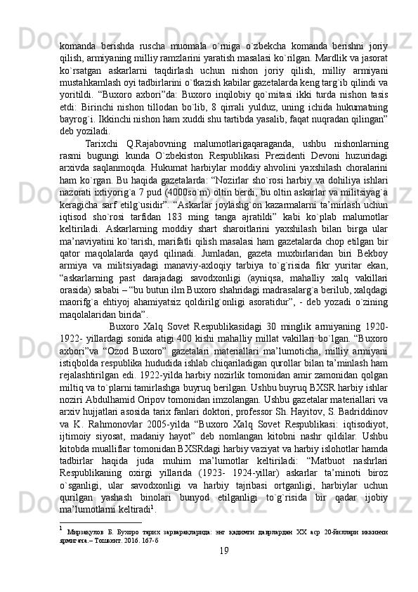 komanda   berishda   ruscha   muomala   o`rniga   o`zbekcha   komanda   berishni   joriy
qilish, armiyaning milliy ramzlarini yaratish masalasi ko`rilgan. Mardlik va jasorat
ko`rsatgan   askarlarni   taqdirlash   uchun   nishon   joriy   qilish,   milliy   armiyani
mustahkamlash oyi tadbirlarini o`tkazish kabilar gazetalarda keng targ`ib qilindi va
yoritildi.   “Buxoro   axbori”da:   Buxoro   inqilobiy   qo`mitasi   ikki   turda   nishon   tasis
etdi:   Birinchi   nishon   tillodan   bo`lib,   8   qirrali   yulduz,   uning   ichida   hukumatning
bayrog`i. Ikkinchi nishon ham xuddi shu tartibda yasalib, faqat nuqradan qilingan”
deb yoziladi. 
Tarixchi   Q.Rajabovning   malumotlarigaqaraganda,   ushbu   nishonlarning
rasmi   bugungi   kunda   O`zbekiston   Respublikasi   Prezidenti   Devoni   huzuridagi
arxivda   saqlanmoqda.   Hukumat   harbiylar   moddiy   ahvolini   yaxshilash   choralarini
ham ko`rgan. Bu haqida gazetalarda: “Nozirlar sho`rosi  harbiy va dohiliya ishlari
nazorati ixtiyorig`a 7 pud (4000so`m) oltin berdi, bu oltin askarlar va militsiyag`a
keragicha   sarf   etilg`usidir”.   “Askarlar   joylashg`on   kazarmalarni   ta’mirlash   uchun
iqtisod   sho`rosi   tarfidan   183   ming   tanga   ajratildi”   kabi   ko`plab   malumotlar
keltiriladi.   Askarlarning   moddiy   shart   sharoitlarini   yaxshilash   bilan   birga   ular
ma’naviyatini ko`tarish, marifatli qilish masalasi  ham gazetalarda chop etilgan bir
qator   maqolalarda   qayd   qilinadi.   Jumladan,   gazeta   muxbirlaridan   biri   Bekboy
armiya   va   militsiyadagi   manaviy-axloqiy   tarbiya   to`g`risida   fikr   yuritar   ekan,
“askarlarning   past   darajadagi   savodxonligi   (ayniqsa,   mahalliy   xalq   vakillari
orasida) sababi – “bu butun ilm Buxoro shahridagi madrasalarg`a berilub, xalqdagi
maorifg`a   ehtiyoj   ahamiyatsiz   qoldirilg`onligi   asoratidur”,   -   deb   yozadi   o`zining
maqolalaridan birida”. 
Buxoro   Xalq   Sovet   Respublikasidagi   30   minglik   armiyaning   1920-
1922-  yillardagi  sonida  atigi  400 kishi  mahalliy millat  vakillari  bo`lgan. “Buxoro
axbori”va   “Ozod   Buxoro”   gazetalari   materiallari   ma’lumoticha,   milliy   armiyani
istiqbolda respublika hududida ishlab chiqariladigan qurollar bilan ta’minlash ham
rejalashtirilgan edi. 1922-yilda harbiy nozirlik tomonidan amir zamonidan qolgan
miltiq va to`plarni tamirlashga buyruq berilgan. Ushbu buyruq BXSR harbiy ishlar
noziri Abdulhamid Oripov tomonidan imzolangan. Ushbu gazetalar materiallari va
arxiv hujjatlari asosida tarix fanlari doktori, professor Sh. Hayitov, S. Badriddinov
va   K.   Rahmonovlar   2005-yilda   “Buxoro   Xalq   Sovet   Respublikasi:   iqtisodiyot,
ijtimoiy   siyosat,   madaniy   hayot”   deb   nomlangan   kitobni   nashr   qildilar.   Ushbu
kitobda mualliflar tomonidan BXSRdagi harbiy vaziyat va harbiy islohotlar hamda
tadbirlar   haqida   juda   muhim   ma’lumotlar   keltiriladi:   “Matbuot   nashrlari
Respublikaning   oxirgi   yillarida   (1923-   1924-yillar)   askarlar   ta’minoti   biroz
o`sganligi,   ular   savodxonligi   va   harbiy   tajribasi   ortganligi,   harbiylar   uchun
qurilgan   yashash   binolari   bunyod   etilganligi   to`g`risida   bir   qadar   ijobiy
ma’lumotlarni keltiradi 1
. 
1
  Мирзақулов   Б.   Бухоро   тарих   зарварақларида:   энг   қадимги   даврлардан   ХХ   аср   20-йиллари   иккинчи
ярмигача.– Тошкент. 2016. 167-б
19 