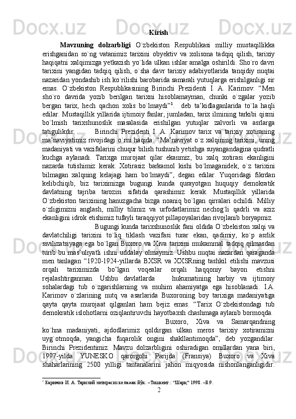 Kirish
Mavzuning   dolzarbligi   O`zbekiston   Respublikasi   milliy   mustaqillikka
erishganidan   so`ng   vatanimiz   tarixini   obyektiv   va   xolisona   tadqiq   qilish,   tarixiy
haqiqatni xalqimizga yetkazish yo`lida ulkan ishlar amalga oshirildi. Sho`ro davri
tarixini   yangidan   tadqiq   qilish,   o`sha   davr   tarixiy   adabiyotlarida   tanqidiy   nuqtai
nazaridan yondashib ish ko`rilishi barobarida samarali yutuqlarga erishilganligi sir
emas.   O`zbekiston   Respublikasining   Birinchi   Prezidenti   I.   A.   Karimov:   “Men
sho`ro   davrida   yozib   berilgan   tarixni   hisoblamayman,   chunki   o`zgalar   yozib
bergan   tarix,   hech   qachon   xolis   bo`lmaydi” 1
.     deb   ta’kidlaganlarida   to`la   haqli
edilar. Mustaqillik yillarida ijtimoiy fanlar, jumladan, tarix ilmining tarkibi  qismi
bo`lmish   tarixshunoslik   masalasida   erishilgan   yutuqlar   zalvorli   va   asrlarga
tatigulikdir. Birinchi   Prezidenti   I.   A.   Karimov   tarix   va   tarixiy   xotiraning
ma’naviyatimiz  rivojidagi   o`rni   haqida:  “Ma’naviyat  o`z  xalqining  tarixini,  uning
madaniyati va vazifalarini chuqur bilish tushunib yetishga suyangandagina qudratli
kuchga   aylanadi.   Tarixga   murojaat   qilar   ekanmiz,   bu   xalq   xotirasi   ekanligini
nazarda   tutishimiz   kerak.   Xotirasiz   barkamol   kishi   bo`lmaganidek,   o`z   tarixini
bilmagan   xalqning   kelajagi   ham   bo`lmaydi”,   degan   edilar.   Yuqoridagi   fikrdan
kelibchiqib,   biz   tariximizga   bugungi   kunda   qurayotgan   huquqiy   demokratik
davlatning   tajriba   tarozisi   sifatida   qarashimiz   kerak.   Mustaqillik   yillarida
O`zbekiston   tarixining   hanuzgacha   bizga   noaniq   bo`lgan   qirralari   ochildi.   Milliy
o`zligimizni   anglash,   milliy   tilimiz   va   urfodatlarimiz   nechog`li   qadrli   va   aziz
ekanligini idrok etishimiz tufayli taraqqiyot pillapoyalaridan rivojlanib boryapmiz. 
Bugungi kunda tarixshunoslik fani oldida O`zbekiston xalqi va
davlatchiligi   tarixini   to`liq   tiklash   vazifasi   turar   ekan,   qadimiy,   ko`p   asrlik
sivilizatsiyaga   ega   bo`lgan   Buxoro   va   Xiva   tarixini   mukammal   tadqiq   qilmasdan
turib   bu   mas’uliyatli   ishni   uddalay   olmaymiz.   Ushbu   nuqtai   nazardan   qaraganda
men   tanlagan   “1920-1924-yillarda   BXSR   va   XXSRning   tashkil   etilishi   mavzusi
orqali   tariximizda   bo’lgan   voqealar   orqali   haqqoniy   bayon   etishni
rejalashtirganman.   Ushbu   davlatlarda       hukumatining   harbiy   va   ijtimoiy
sohalardagi   tub   o`zgarishlarning   va   muhim   ahamiyatga   ega   hisoblanadi.   I.A.
Karimov   o`zlarining   nutq   va   asarlarida   Buxoroning   boy   tarixiga   madaniyatiga
qayta   qayta   murojaat   qilganlari   ham   bejiz   emas.   “Tarix   O`zbekistondagi   tub
demokratik islohotlarni oziqlantiruvchi hayotbaxsh chashmaga aylanib bormoqda. 
Buxoro,   Xiva   va   Samarqandning
ko`hna   madaniyati,   ajdodlarimiz   qoldirgan   ulkan   meros   tarixiy   xotiramizni
uyg`otmoqda,   yangicha   fuqarolik   ongini   shakllantimoqda”,   deb   yozgandilar.
Birinchi   Prezidentimiz.   Mavzu   dolzarbligini   oshiradigan   omillardan   yana   biri,
1997-yilda   YUNESKO   qarorgohi   Parijda   (Fransiya)   Buxoro   va   Xiva
shaharlarining   2500   yilligi   tantanalarini   jahon   miqyosida   nishonlanganligidir.
1
 Каримов И. А. Тарихий хотирасиз келажак йўк. –Тошкент.: “Шарқ" 1998. –Б.9.
2 