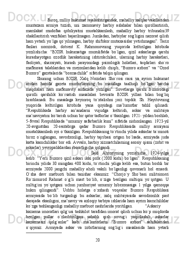 Biroq, milliy hukumat rejalashtirgandek, mahalliy xalqlar vakillaridan
muntazam   armiya   tuzish,   uni   zamonaviy   harbiy   aslahalar   bilan   qurollantirish,
mamlakat   mudofaa   qobiliyatini   mustahkamlash,   mahalliy   harbiy   tribunalni39
shakllantirish vazifalari bajarilmagan. Jumladan, harbiylar sog`ligini nazorat qilish
ham yetarli yo`lga qo`yilmagan, harbiy shifokor mutaxasislar yetishmagan”. Tarix
fanlari   nomzodi,   dotsent   K.   Rahmonovning   yuqorida   keltirilgan   kitobida
yozilishicha:   “BXSR   hukumatiga   muxulifatda   bo`lgan,   qizil   askarlarga   qarshi
kurashayotgan   ozodlik   harakatining   ishtirokchilari,   ularning   harbiy   harakatlari,
faoliyati,   shaxsiyati,   kurash   jarayonidagi   psixologik   holatlari,   taqdirlari   sho`ro
mafkurasi   talablaridan   va   mezonlaridan   kelib   chiqib,   “Buxoro   axbori”   va   “Ozod
Buxoro” gazetalarida “bosmachilik” sifatida talqin qilingan. 
Shuning   uchun   BXSR   Xalq   Nozirlari   Sho`rosi   raisi   va   ayrim   hukumat
azolari   hamda   gazeta   muxbirlarining   bu   masalaga   taalluqli   bo`lgan   barcha
maqolalari   ham   mafkuraviy   andazada   yozilgan”.   Sovetlarga   qarshi   Buxorodagi
qurolli   qarshilik   ko`rsatish   masalalari   bevosita   BXSR   yillari   bilan   bog`liq
hisoblanadi.   Bu   masalaga   keyinroq   to`xtalishni   joiz   topdik.   Sh.   Hayitovning
yuqorida   keltirilgan   kitobida   yana   quyidagi   ma’lumotlar   tahlil   qilinadi:
“Respublikada   harbiy   an’analarni   vujudga   keltirish,   askar   va   militsiya
ma’naviyatini ko`tarish uchun bir qator tadbirlar o`tkazilgan. 1921- yildan boshlab,
5-fevral   Respublikada   “umumiy   safarbarlik   kuni”   sifatida   nishonlangan.   1923-yil
20-avgustdan   20-sentabrga   qadar   Buxoro   Respublikasida   milliy   armiyani
mustahkamlash oyi o`tkazilgan. Respublikaning to`rtinchi yilida askarlar ta`minoti
biroz   o`nglangan,   savodxonligi,   harbiy   tajribasi   ortgan   bo`lsada,   armiyada   juda
katta kamchiliklar bor edi. Avvalo, harbiy xizmatchilarning asosiy qismi (zobit va
askarlar) yevropaliklardan iboratligicha qolgandi. 
Said   Ahroriyning   yozishicha,   1924-yilga
kelib:  ”Yerli  Buxoro qizil  askari  ikki  polk (2000 kishi)  bo`lgan”. Respublikaning
birinchi   yilida   30   mingdan   400   kishi,   to`rtinchi   yiliga   kelib   esa,   butun   boshli   bir
armiyada   2000   jangchi   mahalliy   aholi   vakili   bo`lganligi   quvonarli   hol   emasdi.
O`sha   davr   matbuoti   bilan   tanishar   ekanmiz:   “Chorjo`y   Sho`basi   militsioneri
Ro`zimurod   Rahmat   o`g`li   mast   bo`lib,   o`ziga   berilgan   miltiqni   yo`qotgan.   U
miltig`ini   yo`qotgani   uchun   jumhuriyat   umumiy   hibsxonasiga   1   yilga   qamoqqa
hukm   qilingandi”.   Ushbu   holatga   o`xshash   voqealar   Buxoro   Respublikasi
armiyasida   bo`lib   turganligi   bu   askarlar,   xalq   militsiyasida   savodxonlik   past
darajada ekanligini, ma’naviy va axloqiy tarbiya ishlarida ham ayrim kamchiliklar
ko`zga tashlanganligi mahalliy matbuot nashrlarida yoritilgan. “Askariy
kazarma imoratlari  qilg`usi  tashkilot  tarafidan imorat  qilish uchun ko`p miqdorda
berilgan   pullar   o`zlashtirilgani   sababli   qish   sovug`i   yaqinlashib,   askarlar
kazarmasiz   qolg`anlar”   kabi   ma’lumotlarni   “Buxoro   axbori”   sahifalaridan
o`qiymiz.   Armiyada   askar   va   zobitlarning   sog`lig`i   masalasida   ham   yetarli
20 