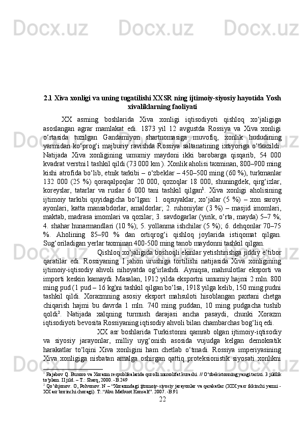 2.1 Xiva xonligi va uning tugatilishi XXSR ning ijtimoiy-siyosiy hayotida Yosh
xivaliklarning faoliyati
XX   asrning   boshlarida   Xiva   xonligi   iqtisodiyoti   qishloq   xo‘jaligiga
asoslangan   agrar   mamlakat   edi.   1873   yil   12   avgustda   Rossiya   va   Xiva   xonligi
o‘rtasida   tuzilgan   Gandamiyon   shartnomasiga   muvofiq,   xonlik   hududining
yarmidan   ko‘prog‘i   majburiy   ravishda   Rossiya   saltanatining   ixtiyoriga   o‘tkazildi.
Natijada   Xiva   xonligining   umumiy   maydoni   ikki   barobarga   qisqarib,   54   000
kvadrat verstni1 tashkil qildi (73 000 km ). Xonlik aholisi taxminan, 800–900 ming
kishi atrofida bo‘lib, etnik tarkibi – o‘zbeklar – 450–500 ming (60 %), turkmanlar
132   000   (25   %)   qoraqalpoqlar   20   000,   qozoqlar   18   000,   shuningdek,   qirg‘izlar,
koreyslar,   tatarlar   va   ruslar   6   000   tani   tashkil   qilgan 1
.   Xiva   xonligi   aholisining
ijtimoiy   tarkibi   quyidagicha   bo‘lgan:   1.   oqsuyaklar,   xo‘jalar   (5   %)   –   xon   saroyi
ayonlari,   katta   mansabdorlar,   amaldorlar;   2.   ruhoniylar   (3   %)   –   masjid   imomlari,
maktab, madrasa imomlari va qozilar; 3. savdogarlar (yirik, o‘rta, mayda) 5–7 %;
4. shahar hunarmandlari (10 %); 5. yollanma ishchilar (5 %); 6. dehqonlar 70–75
%.   Aholining   85–90   %   dan   ortiqrog‘i   qishloq   joylarida   istiqomat   qilgan.
Sug‘oriladigan yerlar taxminan 400-500 ming tanob maydonni tashkil qilgan. 
Qishloq xo‘jaligida boshoqli ekinlar yetishtirishga jiddiy e’tibor
qaratilar   edi.   Rossiyaning   I   jahon   urushiga   tortilishi   natijasida   Xiva   xonligining
ijtimoiy-iqtisodiy   ahvoli   nihoyatda   og‘irlashdi.   Ayniqsa,   mahsulotlar   eksporti   va
importi keskin kamaydi. Masalan, 1912 yilda eksportni umumiy hajmi 2 mln. 800
ming pud (1 pud – 16 kg)ni tashkil qilgan bo‘lsa, 1918 yilga kelib, 150 ming pudni
tashkil   qildi.   Xorazmning   asosiy   eksport   mahsuloti   hisoblangan   paxtani   chetga
chiqarish   hajmi   bu   davrda   1   mln.   740   ming   puddan,   10   ming   pudgacha   tushib
qoldi 2
.   Natijada   xalqning   turmush   darajasi   ancha   pasaydi,   chunki   Xorazm
iqtisodiyoti bevosita Rossiyaning iqtisodiy ahvoli bilan chambarchas bog‘liq edi. 
XX  asr   boshlarida   Turkistonni   qamrab   olgan   ijtimoiy-iqtisodiy
va   siyosiy   jarayonlar,   milliy   uyg‘onish   asosida   vujudga   kelgan   demokratik
harakatlar   to‘lqini   Xiva   xonligini   ham   chetlab   o‘tmadi.   Rossiya   imperiyasining
Xiva   xonligiga   nisbatan   amalga   oshirgan   qattiq   proteksionistik   siyosati   xonlikni
1
 Rajabov Q. Buxoro va Xorazm respublikalarida qurolli muxolifat kurashi. // O‘zbekistonning yangi tarixi.  3 jildlik
to‘plam. II jild. – T.: Sharq, 2000. -B.249
2
 Qo’shjonov. O, Polvonov. N – “Xorazmdagi ijtnmoiy-siyosiy jarayonlar va qarakatlar (XIX yasr ikkinchi yarmi -
XX asr bnrinchi choragi).  T:.“Abu Matbuot Konsalt”. 2007 . -B.91
22 