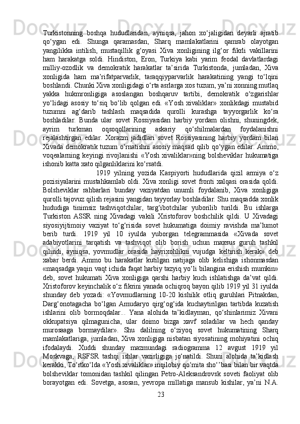 Turkistonning   boshqa   hududlaridan,   ayniqsa,   jahon   xo‘jaligidan   deyarli   ajratib
qo‘ygan   edi.   Shunga   qaramasdan,   Sharq   mamlakatlarini   qamrab   olayotgan
yangilikka   intilish,   mustaqillik   g‘oyasi   Xiva   xonligining   ilg‘or   fikrli   vakillarini
ham   harakatga   soldi.   Hindiston,   Eron,   Turkiya   kabi   yarim   feodal   davlatlardagi
milliy-ozodlik   va   demokratik   harakatlar   ta’sirida   Turkistonda,   jumladan,   Xiva
xonligida   ham   ma’rifatparvarlik,   taraqqiyparvarlik   harakatining   yangi   to‘lqini
boshlandi. Chunki Xiva xonligidagi o‘rta asrlarga xos tuzum, ya’ni xonning mutlaq
yakka   hukmronligiga   asoslangan   boshqaruv   tartibi,   demokratik   o‘zgarishlar
yo‘lidagi   asosiy   to‘siq   bo‘lib   qolgan   edi.   «Yosh   xivaliklar»   xonlikdagi   mustabid
tuzumni   ag‘darib   tashlash   maqsadida   qurolli   kurashga   tayyorgarlik   ko‘ra
boshladilar.   Bunda   ular   sovet   Rossiyasidan   harbiy   yordam   olishni,   shuningdek,
ayrim   turkman   oqsoqollarining   askariy   qo‘shilmalardan   foydalanishni
rejalashtirgan   edilar.   Xorazm   jadidlari   sovet   Rossiyasining   harbiy   yordam   bilan
Xivada demokratik tuzum o‘rnatishni asosiy maqsad qilib qo‘ygan edilar. Ammo,
voqealarning   keyingi   rivojlanishi   «Yosh   xivaliklar»ning   bolsheviklar   hukumatiga
ishonib katta xato qilganliklarini ko‘rsatdi. 
1919   yilning   yozida   Kaspiyorti   hududlarida   qizil   armiya   o‘z
pozisiyalarini  mustahkamlab   oldi.  Xiva  xonligi   sovet   fronti  xalqasi   orasida  qoldi.
Bolsheviklar   rahbarlari   bunday   vaziyatdan   unumli   foydalanib,   Xiva   xonligiga
qurolli tajovuz qilish rejasini yangidan tayyorlay boshladilar. Shu maqsadda xonlik
hududiga   tinimsiz   tashviqotchilar,   targ‘ibotchilar   yuborilib   turildi.   Bu   ishlarga
Turkiston   ASSR   ning   Xivadagi   vakili   Xristoforov   boshchilik   qildi.   U   Xivadagi
siyosiyijtimoiy   vaziyat   to‘g‘risida   sovet   hukumatiga   doimiy   ravishda   ma’lumot
berib   turdi.   1919   yil   10   iyulda   yuborgan   telegrammasida   «Xivada   sovet
adabiyotlarini   tarqatish   va   tashviqot   olib   borish   uchun   maxsus   guruh   tashkil
qilindi,   ayniqsa,   yovmudlar   orasida   hayrixohlikni   vujudga   keltirish   kerak»   deb
xabar   berdi.   Ammo   bu   harakatlar   kutilgan   natijaga   olib   kelishiga   ishonmasdan
«maqsadga yaqin vaqt ichida faqat harbiy tazyiq yo‘li bilangina erishish mumkin»
deb,   sovet   hukumati   Xiva   xonligiga   qarshi   harbiy   kuch   ishlatishga   da’vat   qildi.
Xristoforov keyinchalik o‘z fikrini yanada ochiqroq bayon qilib 1919 yil 31 iyulda
shunday   deb   yozadi:   «Yovmudlarning   10-20   kishilik   otliq   guruhlari   Pitnakdan,
Darg‘onotagacha   bo‘lgan   Amudaryo   qirg‘og‘ida   kuchaytirilgan   tartibda   kuzatish
ishlarini   olib   bormoqdalar...   Yana   alohida   ta’kidlayman,   qo‘shinlarimiz   Xivani
okkupatsiya   qilmagunicha,   ular   doimo   bizga   xavf   soladilar   va   hech   qanday
murosaaga   bormaydilar».   Shu   dalilning   o‘ziyoq   sovet   hukumatining   Sharq
mamlakatlariga,  jumladan,   Xiva  xonligiga   nisbatan   siyosatining   mohiyatini   ochiq
ifodalaydi.   Xuddi   shunday   mazmundagi   radiogramma   12   avgust   1919   yil
Moskvaga,   RSFSR   tashqi   ishlar   vazirligiga   jo‘natildi.   Shuni   alohida   ta’kidlash
kerakki, To‘rtko‘lda «Yosh xivaliklar» inqilobiy qo‘mita sho‘’basi bilan bir vaqtda
bolsheviklar   tomonidan   tashkil   qilingan   Petro-Aleksandrovsk   soveti   faoliyat   olib
borayotgan   edi.   Sovetga,   asosan,   yevropa   millatiga   mansub   kishilar,   ya’ni   N.A.
23 