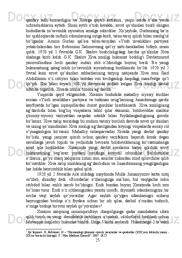 qanday   sulh   tuzmasligini   va   Xivaga   qaytib   ketishini,   yaqin   orada   o‘sha   yerda
uchrashishlarini aytadi. Shuni aytib o‘tish kerakki, sovet qo‘shinlari bosib olingan
hududlarda zo‘ravonlik siyosatini  amalga oshirdilar. Xo‘jaylida, Gurlanning ba’zi
bir qishloqlarida nufuzli eshonlarning uyiga kirib, talon-taroj qilish bilan mashg‘ul
bo‘lganlar.   Ammo   Gurlan   qal’asi   talon-tarojdan   «Yosh   xivaliklar»   partiyasi
yetakchilaridan   biri   Bobooxun   Salimovning   qat’iy   xatti-harakatlari   tufayli   omon
qoldi.   1920   yil   1   fevralda   G.K.   Skalov   boshchiligidagi   barcha   qo‘shinlar   Xiva
shahriga   kirib   keldi.   G.K.   Skalov   Xiva   xonligi   hukumat   boshlig‘i   Davlatmurod
yasovulboshini   hech   qanday   sudsiz   otib   o‘ldirishga   buyruq   berdi.   Bu   yangi
hukumatning   qatag‘onlik   zo‘ravonlik   siyosatining   boshlanishi   bo‘ldi.   1920   yil   2
fevral   kuni   sovet   qo‘shinlari   rahbarlarining   tazyiqi   natijasida   Xiva   xoni   Said
Abdullaxon   o‘z   ixtiyori   bilan   taxtdan   voz   kechganligi   haqidagi   manifestga   qo‘l
qo‘ydi.   Shu   bilan   deyarli   500   yil   davomida   yashab   kelgan   Xiva   xonligi   davlat
sifatida tugatildi, Xivada xonlik tuzumi ag‘darildi. 
Yuqorida   qayd   etilganidek,   Xorazm   hududida   mahalliy   siyosiy   kuchlar
asosan   «Yosh   xivaliklar»   partiyasi   va   turkman   urug‘larining   Junaidxonga   qarshi
kayfiyatda   bo‘lgan   oqsoqollardan   iborat   guruhlar   hisoblanardi.   Xiva   xonligining
ag‘darilishi   bilan   bog‘liq   voqealarni   tahlil   qilar   ekanmiz,   bolsheviklar   mazkur
ijtimoiy-siyosiy   vaziyatdan   naqadar   ustalik   bilan   foydalanganligining   guvohi
bo‘lamiz. Xiva xalqi tarixidagi bu muhim tarixiy burilish davrida sovet qo‘shinlari
va uning qo‘mondonlari Xiva xonligi ag‘darilgandan keyingi voqealarda asosiy rol
o‘ynaganligini   ko‘ramiz.   Mahalliy   vatanparvarlar   Xivada   yangi   davlat   qanday
bo‘lishi,   yangi   jamiyat   qurish   uchun   qanday   vazifalarni   bajarish   kerak   degan
savollarga   javob   topish   va   yechishda   bevosita   bolsheviklarning   ko‘rsatmalariga
amal   qila   boshladilar.   Xorazmda   yangi   davlat   asoslarini   barpo   qilishda   sovet
hukumatining   beg‘araz   yordam   berishiga   astoydil   ishondilar.   Bolsheviklar
o‘zlarini, go‘yo sharq xalqlarini zolim xon, amirlar zulmidan ozod qiluvchilar qilib
ko‘rsatdilar. Xiva xalqi xonlikning ag‘darilishini va Junaidxonning yengilganligini
har holda hayrixohlik bilan qabul qildi. 
1920  yil   2  fevralda   Ark  oldidagi   maydonda   Mulla   Jumaniyozov   katta  nutq
so‘zlab,   shunday   dedi:   «Birodarlar   o‘zlaringizga   ma’lum,   bul   vaqtgacha   zulm
istibdod   bilan   ezilib   xarob   bo‘ldingiz.   Endi   bundan   buyon   Xorazmda   hech   xon
bo‘lmas turur. Endi o‘z ichlaringizdan yaxshi insofli, diyonatli odamlaringizni bir
necha   vaqt   saylab   qo‘yorsizlar.   Agar   saylab   qo‘ygan   odamlaringiz   sizlarni
hayringizdan   boshqa   o‘z   foydasi   uchun   bir   ish   qilsa,   darhol   o‘rnidan   tushirib,
o‘rniga boshqa birovni saylab qo‘yorsizlar» 1
. 
Xorazm   xalqining   umumqurultoyi   chaqirilgunga   qadar   mamlakatni   idora
qilib   turish   va   yangi   demokratik   tartiblarni   o‘rnatish,   islohotlarni   boshlash   uchun
Muvaqqat inqilobiy hukumat tuzildi. Unga 5 kishi saylandi. Hukumatga 2 ta vakil
1
 Qo’shjonov. O, Polvonov. N – “Xorazmdagi ijtnmoiy-siyosiy jarayonlar va qarakatlar (XIX yasr ikkinchi yarmi -
XX asr bnrinchi choragi). T:.“Abu Matbuot Konsalt”. 2007. -B.27
25 