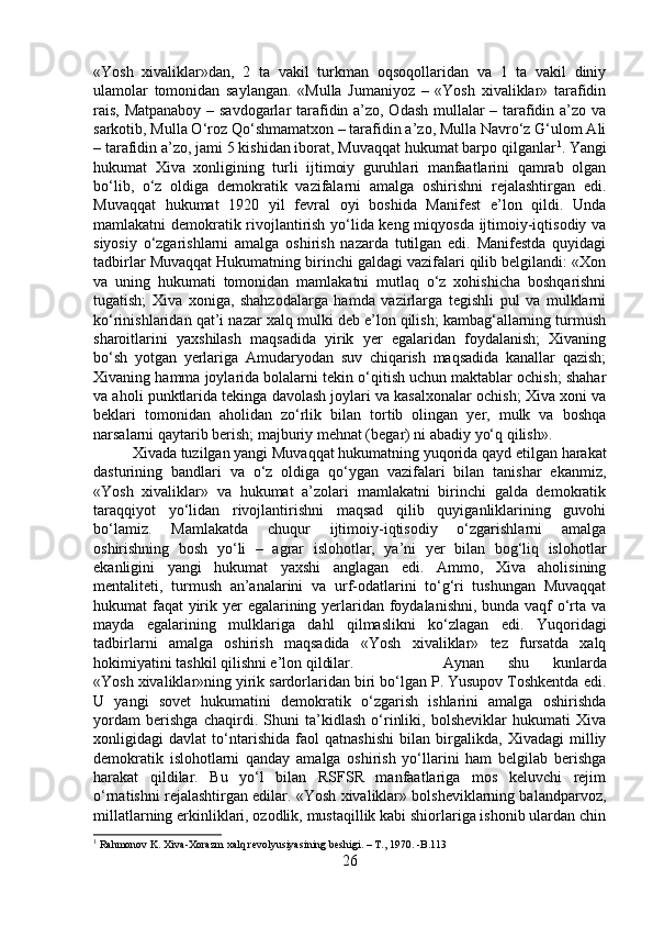 «Yosh   xivaliklar»dan,   2   ta   vakil   turkman   oqsoqollaridan   va   1   ta   vakil   diniy
ulamolar   tomonidan   saylangan.   «Mulla   Jumaniyoz   –   «Yosh   xivaliklar»   tarafidin
rais, Matpanaboy – savdogarlar tarafidin a’zo, Odash mullalar – tarafidin a’zo va
sarkotib, Mulla O‘roz Qo‘shmamatxon – tarafidin a’zo, Mulla Navro‘z G‘ulom Ali
– tarafidin a’zo, jami 5 kishidan iborat, Muvaqqat hukumat barpo qilganlar 1
. Yangi
hukumat   Xiva   xonligining   turli   ijtimoiy   guruhlari   manfaatlarini   qamrab   olgan
bo‘lib,   o‘z   oldiga   demokratik   vazifalarni   amalga   oshirishni   rejalashtirgan   edi.
Muvaqqat   hukumat   1920   yil   fevral   oyi   boshida   Manifest   e’lon   qildi.   Unda
mamlakatni demokratik rivojlantirish yo‘lida keng miqyosda ijtimoiy-iqtisodiy va
siyosiy   o‘zgarishlarni   amalga   oshirish   nazarda   tutilgan   edi.   Manifestda   quyidagi
tadbirlar Muvaqqat Hukumatning birinchi galdagi vazifalari qilib belgilandi: «Xon
va   uning   hukumati   tomonidan   mamlakatni   mutlaq   o‘z   xohishicha   boshqarishni
tugatish;   Xiva   xoniga,   shahzodalarga   hamda   vazirlarga   tegishli   pul   va   mulklarni
ko‘rinishlaridan qat’i nazar xalq mulki deb e’lon qilish; kambag‘allarning turmush
sharoitlarini   yaxshilash   maqsadida   yirik   yer   egalaridan   foydalanish;   Xivaning
bo‘sh   yotgan   yerlariga   Amudaryodan   suv   chiqarish   maqsadida   kanallar   qazish;
Xivaning hamma joylarida bolalarni tekin o‘qitish uchun maktablar ochish; shahar
va aholi punktlarida tekinga davolash joylari va kasalxonalar ochish; Xiva xoni va
beklari   tomonidan   aholidan   zo‘rlik   bilan   tortib   olingan   yer,   mulk   va   boshqa
narsalarni qaytarib berish; majburiy mehnat (begar) ni abadiy yo‘q qilish». 
Xivada tuzilgan yangi Muvaqqat hukumatning yuqorida qayd etilgan harakat
dasturining   bandlari   va   o‘z   oldiga   qo‘ygan   vazifalari   bilan   tanishar   ekanmiz,
«Yosh   xivaliklar»   va   hukumat   a’zolari   mamlakatni   birinchi   galda   demokratik
taraqqiyot   yo‘lidan   rivojlantirishni   maqsad   qilib   quyiganliklarining   guvohi
bo‘lamiz.   Mamlakatda   chuqur   ijtimoiy-iqtisodiy   o‘zgarishlarni   amalga
oshirishning   bosh   yo‘li   –   agrar   islohotlar,   ya’ni   yer   bilan   bog‘liq   islohotlar
ekanligini   yangi   hukumat   yaxshi   anglagan   edi.   Ammo,   Xiva   aholisining
mentaliteti,   turmush   an’analarini   va   urf-odatlarini   to‘g‘ri   tushungan   Muvaqqat
hukumat faqat yirik yer egalarining yerlaridan foydalanishni, bunda vaqf  o‘rta va
mayda   egalarining   mulklariga   dahl   qilmaslikni   ko‘zlagan   edi.   Yuqoridagi
tadbirlarni   amalga   oshirish   maqsadida   «Yosh   xivaliklar»   tez   fursatda   xalq
hokimiyatini tashkil qilishni e’lon qildilar.  Aynan   shu   kunlarda
«Yosh xivaliklar»ning yirik sardorlaridan biri bo‘lgan P. Yusupov Toshkentda edi.
U   yangi   sovet   hukumatini   demokratik   o‘zgarish   ishlarini   amalga   oshirishda
yordam   berishga   chaqirdi.   Shuni   ta’kidlash   o‘rinliki,   bolsheviklar   hukumati   Xiva
xonligidagi   davlat   to‘ntarishida   faol   qatnashishi   bilan   birgalikda,   Xivadagi   milliy
demokratik   islohotlarni   qanday   amalga   oshirish   yo‘llarini   ham   belgilab   berishga
harakat   qildilar.   Bu   yo‘l   bilan   RSFSR   manfaatlariga   mos   keluvchi   rejim
o‘rnatishni rejalashtirgan edilar. «Yosh xivaliklar» bolsheviklarning balandparvoz,
millatlarning erkinliklari, ozodlik, mustaqillik kabi shiorlariga ishonib ulardan chin
1
 Rahmonov K. Xiva-Xorazm xalq revolyusiyasining beshigi. – T., 1970. -B.113
26 