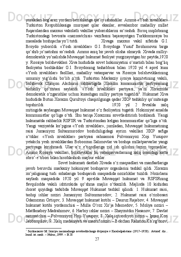 yurakdan beg‘araz yordam berishlariga qat’iy ishondilar. Ammo «Yosh xivaliklar»
Turkiston   Respublikasiga   murojaat   qilar   ekanlar,   avvalambor   mahalliy   millat
fuqarolaridan maxsus vakolatli vakillar yuborishlarini so‘rashdi. Biroq inqilobning
Turkistondagi   bevosita   «nazoratchisi»   vazifasini   bajarayotgan   Turkkomissiya   bu
masalada boshqacha yo‘l tutdi.  Xivaga   maxsus   vakil   sifatida   G.I.
Broydo   yuborildi.   «Yosh   xivaliklar»   G.I.   Broydoga   Yusuf   Ibrohimovni   birga
qo‘shib jo‘natishni so‘rashdi. Ammo aniq bir javob olisha olmaydi. Xivada milliy-
demokratik yo‘nalishda Muvaqqat hukumat faoliyat yurgizayotgan bir paytda,1920
y. Rossiya bolsheviklari Xiva hududida sovet hokimiyatini o‘rnatish bilan bog‘liq
faoliyatni   boshladilar   G.I.   Broydoning   tashabbusi   bilan   1920   yil   4   aprel   kuni
«Yosh   xivaliklar»   faolllari,   mahalliy   vatanparvar   va   Rossiya   bolsheviklarining
umumiy   yig‘ilishi   bo‘lib   o‘tdi.   Turkiston   Markaziy   ijroiya   komitetining   vakili,
bolshevik   Olimjon   Akchurin   rahbarligida   Xorazm   kommunistik   partiyasining
tashkiliy   qo‘mitasi   saylandi.   «Yosh   xivaliklar»   partiyasi,   ya’ni   Xorazmda
demokratik o‘zgarishlar  uchun kurashgan  milliy partiya tugatildi 1
. Hukumat  Xiva
hududida Butun Xorazm Qurultoyi chaqirilgunga qadar XKP tashkiliy qo‘mitasiga
topshirildi.  1920   yil   2   fevralda   xalq
mitingida saylangan Muvaqqat hukumat o‘z faoliyatini tugatdi. Hokimiyat amalda
kommunistlar qo‘liga o‘tdi. Shu tariqa Xorazmni sovetlashtirish boshlandi. Yangi
hukumatda  rahbarlik  RSFSR   va   Turkistondan   kelgan   kommunistlar   qo‘liga   o‘tdi.
Yangi   vaziyatda   ko‘pgina   «Yosh   xivaliklar»,   jumladan,   Muvaqqat   hukumatining
raisi   Jumaniyoz   Sultanmurodov   boshchiligidagi   ayrim   vakillari   XKP   safiga
o‘tdilar.   «Yosh   xivaliklar»   partiyasi   rahnamosi   Polvonniyoz   Xoji   Yusupov
yetakchi yesh xivaliklardan Bobooxun Salimovlar va boshqa millatparvarlar yangi
partiyaga   kirishmadi.   Ular   o‘z   e’tiqodlariga   zid   ish   qilishni   lozim   topmadilar.
Ammo   Rossiya   vakillari,   bolsheviklar   bu   vatanparvarlarning   xalq   orasidagi   katta
obro‘-e’tibori bilan hisoblashish majbur edilar. 
Sovet hukumati dastlab Xivada o‘z maqsadlari va manfaatlariga
javob   beruvchi   markaziy   hokimiyat   boshqaruv   organlarini   tashkil   qildi.   Xorazm
xo‘jaligining   turli   sohalariga   boshqarish   maqsadida   nozirliklar   tuzildi.   Nozirlarni
saylash   maqsadida   1920   yil   9   aprelda   Muvaqqat   hukumat   va   RSFSRning
favqulodda   vakili   ishtirokida   qo‘shma   majlis   o‘tkazildi.   Majlisda   10   kishidan
iborat   quyidagi   tarkibda   Muvaqqat   Hukumat   tashkil   qilindi:   1.   Hukumat   raisi,
tashqi   ishlar   noziri   Jumaniyoz   Sultonmurodov;   2.   Hukumat   raisi   o‘rinbosari
Odamoxun Ortiqov; 3. Muvaqqat hukumat kotibi – Dauruz Rajabov; 4. Muvaqqat
hukumat   kotibi   yordamchisi   –   Mulla   O‘roz   Xo‘ja   Mamedov;   5.   Moliya   noziri   –
Matfanaboy Madrahimov; 6. Harbiy ishlar noziri – Shayxutdin Hasanov; 7. Davlat
nazoratchisi – Polvonniyoz Hoji Yusupov; 8. Xalq iqtisodiyoti noziri – Ipzan Kori
Jabborqulov; 9. Xalq madaniyati va maorif noziri – Bekchan Rahmon Ko‘rg‘onov;
1
 Seyitnazarov M. Istoriya nasionalnogo osvoboditelnogo dvijeniya v Karakalpakstane (1917–1920).: Avtoref. dis...
kand. ist. nauk. – Nukus, 1999. – B.28 
27 