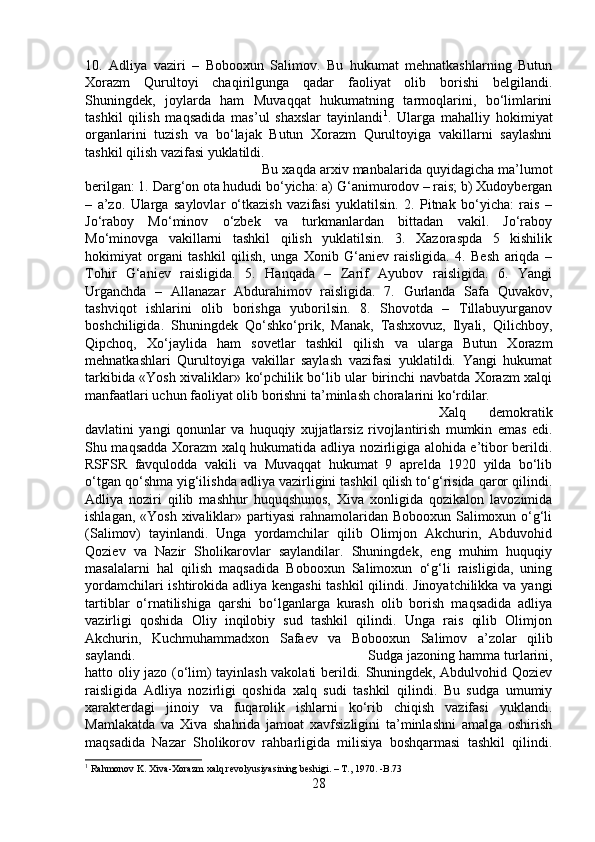 10.   Adliya   vaziri   –   Bobooxun   Salimov.   Bu   hukumat   mehnatkashlarning   Butun
Xorazm   Qurultoyi   chaqirilgunga   qadar   faoliyat   olib   borishi   belgilandi.
Shuningdek,   joylarda   ham   Muvaqqat   hukumatning   tarmoqlarini,   bo‘limlarini
tashkil   qilish   maqsadida   mas’ul   shaxslar   tayinlandi 1
.   Ularga   mahalliy   hokimiyat
organlarini   tuzish   va   bo‘lajak   Butun   Xorazm   Qurultoyiga   vakillarni   saylashni
tashkil qilish vazifasi yuklatildi. 
Bu xaqda arxiv manbalarida quyidagicha ma’lumot
berilgan: 1. Darg‘on ota hududi bo‘yicha: a) G‘animurodov – rais; b) Xudoybergan
–   a’zo.   Ularga   saylovlar   o‘tkazish   vazifasi   yuklatilsin.   2.   Pitnak   bo‘yicha:   rais   –
Jo‘raboy   Mo‘minov   o‘zbek   va   turkmanlardan   bittadan   vakil.   Jo‘raboy
Mo‘minovga   vakillarni   tashkil   qilish   yuklatilsin.   3.   Xazoraspda   5   kishilik
hokimiyat   organi   tashkil   qilish,   unga   Xonib   G‘aniev   raisligida.   4.   Besh   ariqda   –
Tohir   G‘aniev   raisligida.   5.   Hanqada   –   Zarif   Ayubov   raisligida.   6.   Yangi
Urganchda   –   Allanazar   Abdurahimov   raisligida.   7.   Gurlanda   Safa   Quvakov,
tashviqot   ishlarini   olib   borishga   yuborilsin.   8.   Shovotda   –   Tillabuyurganov
boshchiligida.   Shuningdek   Qo‘shko‘prik,   Manak,   Tashxovuz,   Ilyali,   Qilichboy,
Qipchoq,   Xo‘jaylida   ham   sovetlar   tashkil   qilish   va   ularga   Butun   Xorazm
mehnatkashlari   Qurultoyiga   vakillar   saylash   vazifasi   yuklatildi.   Yangi   hukumat
tarkibida «Yosh xivaliklar» ko‘pchilik bo‘lib ular birinchi navbatda Xorazm xalqi
manfaatlari uchun faoliyat olib borishni ta’minlash choralarini ko‘rdilar. 
Xalq   demokratik
davlatini   yangi   qonunlar   va   huquqiy   xujjatlarsiz   rivojlantirish   mumkin   emas   edi.
Shu maqsadda Xorazm xalq hukumatida adliya nozirligiga alohida e’tibor berildi.
RSFSR   favqulodda   vakili   va   Muvaqqat   hukumat   9   aprelda   1920   yilda   bo‘lib
o‘tgan qo‘shma yig‘ilishda adliya vazirligini tashkil qilish to‘g‘risida qaror qilindi.
Adliya   noziri   qilib   mashhur   huquqshunos,   Xiva   xonligida   qozikalon   lavozimida
ishlagan, «Yosh xivaliklar» partiyasi  rahnamolaridan Bobooxun Salimoxun o‘g‘li
(Salimov)   tayinlandi.   Unga   yordamchilar   qilib   Olimjon   Akchurin,   Abduvohid
Qoziev   va   Nazir   Sholikarovlar   saylandilar.   Shuningdek,   eng   muhim   huquqiy
masalalarni   hal   qilish   maqsadida   Bobooxun   Salimoxun   o‘g‘li   raisligida,   uning
yordamchilari ishtirokida adliya kengashi tashkil qilindi. Jinoyatchilikka va yangi
tartiblar   o‘rnatilishiga   qarshi   bo‘lganlarga   kurash   olib   borish   maqsadida   adliya
vazirligi   qoshida   Oliy   inqilobiy   sud   tashkil   qilindi.   Unga   rais   qilib   Olimjon
Akchurin,   Kuchmuhammadxon   Safaev   va   Bobooxun   Salimov   a’zolar   qilib
saylandi.  Sudga jazoning hamma turlarini,
hatto oliy jazo (o‘lim) tayinlash vakolati berildi. Shuningdek, Abdulvohid Qoziev
raisligida   Adliya   nozirligi   qoshida   xalq   sudi   tashkil   qilindi.   Bu   sudga   umumiy
xarakterdagi   jinoiy   va   fuqarolik   ishlarni   ko‘rib   chiqish   vazifasi   yuklandi.
Mamlakatda   va   Xiva   shahrida   jamoat   xavfsizligini   ta’minlashni   amalga   oshirish
maqsadida   Nazar   Sholikorov   rahbarligida   milisiya   boshqarmasi   tashkil   qilindi.
1
 Rahmonov K. Xiva-Xorazm xalq revolyusiyasining beshigi. – T., 1970. -B.73
28 
