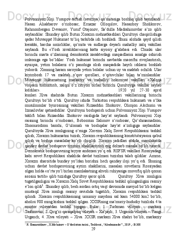 Polvonniyoz  Xoji   Yusupov  taftish  (reviziya)   qo‘mitasiga  boshliq  qilib tayinlandi.
Hasan   Aliakbarov   o‘rinbosar,   Ernazar   Olloqulov,   Hasanboy   Sholikorov,
Rahmonbergan   Devanov,   Yusuf   Otajonov,   Sa’dulla   Madrahimovlar   a’zo   qilib
saylandilar. Shunday qilib Butun Xorazm mehnatkashlari Qurultoyi chaqirilishiga
qadar   Muvaqqat   Hukumat   to‘liq   tarkibda   ish   boshladi.   Shuni   alohida   qayd   qilish
kerakki,   barcha   nozirliklar,   qo‘mita   va   sudlarga   deyarli   mahalliy   xalq   vakillari
saylandi.   Bu   «Yosh   xivaliklar»ning   katta   siyosiy   g‘alabasi   edi.   Chunki   ular
birinchi   marta   o‘zlarining   demokratik   xarakterdagi   maqsadlarini   amalga   oshirish
imkoniga   ega   bo‘ldilar.   Yosh   hukumat   birinchi   navbatda   maorifni   rivojlantirish,
ayniqsa,   yetim   bolalarni   o‘z   panohiga   olish   maqsadida   hayrli   ishlarni   boshlab
yubordi. Xonning haram saroyida yetim bolalar uchun uy va maktab ochildi. Ular
kiyimbosh   17   va   maktab   o‘quv   qurollari,   o‘qituvchilar   bilan   ta’minlandilar.
Muvaqqat   hukumatning   markaziy   va   mahalliy   hokimiyat   vakillari   «Xalqqa
voqeani   tushuntirib,   xalqni   o‘z   ixtiyori   birlan   birinchi   Qurultoyga   vakillar   saylab
keldilar».  1920   yil   27-30   aprel
kunlari   Xiva   shahrida   Butun   Xorazm   mehnatkashlari   vakillarining   birinchi
Qurultoyi   bo‘lib   o‘tdi.   Qurultoy   ishida   Turkiston   respublikasi   hukumati   va   o‘lka
musulmonlar   byurosining   vakillari   Rizaaddin   Shokirov,   Olimjon   Akchurin   va
Izmailovlar qatnashdilar. Qurultoyni boshqarish uchun Polvonniyoz Xoji Yusupov
taklifi   bilan   Rizaaddin   Shokirov   raisligida   hay’at   saylandi.   Polvonniyoz   Xoji
raisning   birinchi   o‘rinbosari,   Bobooxun   Salimov   o‘rinbosar,   Qo‘shmamadxon,
Shomurodxon   baxshi,   G‘ulomali   va   boshqalar   hay’at   a’zoligiga   saylandilar.
Qurultoyda   Xiva   xonligining   o‘rniga   Xorezm   Xalq   Sovet   Respublikasini   tashkil
qilish; Xorazm hukumatini tuzish; Xorazm respublikasining konstitutsiyasini qabul
qilish   va   boshqa   masalalar   ko‘rib   chiqildi.   Xorazm   jadidlari   oldida,   mamlakatda
qanday davlat boshqaruv tizimini shakllantirish eng dolzarb masala bo‘lib turardi.
Demokratik boshqaruvning tayyor andozasi yo‘q edi. RSFSR vakillari Rossiyadagi
kabi   sovet   Respublikasi   shaklida   davlat   tuzilmasi   tuzishni   talab   qildilar.   Ammo,
Xorazm   sharoitida   bunday   yo‘ldan   borishni   hech   qanday   iloji   yo‘q   edi.   Shuning
uchun   davlat   boshqaruvining   ayrim   shakllarini,   masalan   sovetlarni   Rossiyadan
olgan holda «o‘rta yo‘l birlan mamlakatning ahvoli ruhiyasiga muvofiq qilib qonun
asosini tartib» qilib tuzishga Qurultoy qaror qildi.  Qurultoy   Xiva   xonligini
tugatilganligini va Xorazm Xalq Sovet Respublikasini tashkil qilinganligini rasmiy
e’lon qildi 1
. Shunday qilib, besh asrdan ortiq vaqt davomida mavjud bo‘lib kelgan
mustaqil   Xiva   xonligi   rasmiy   ravishda   tugatilib,   Xorazm   respublikasi   tashkil
qilindi.   Xorazm   respublikasining   umumiy   maydoni   sal   kam   54000   km2   bo‘lib,
aholisi 900 ming kishini tashkil qilgan. XXSRning ma’muriy-hududiy tuzilishi 4 ta
muxtor   viloyatdan   tashkil   topgan.   Bular:   1.   Turkman   viloyati   –   markazi
Tashxovuz; 2. Qirg‘iz-qaraqalpoq viloyati – Xo‘jayli; 3. Urganch viloyati – Yangi
Urganch;   4.   Xiva   viloyati   –   Xiva.   XXSR   markazi   Xiva   shahri   bo‘lib,   markaziy
1
 R. Shamsutdinov., X.Mo’minov – O’zbekiston tarixi., Toshkent., “Akademnashr”., 2019., -B.308
29 