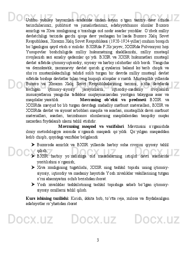 Ushbu   yubiley   bayramlari   arafasida   undan   keyin   o`tgan   tarixiy   davr   ichida
tarixchilarimiz,   publitsist   va   jurnalistlarimiz,   adabiyotshunos   olimlar   Buxoro
amirligi   va Xiva  xonligining o`tmishiga   oid  nodir   asarlar   yozdilar.  O`zbek  milliy
davlatchiligi   tarixida   garchi   qisqa   davr   yashagan   bo`lsada   Buxoro   Xalq   Sovet
Respublikasi, Xorazm Xalq Sovet Respublikasi (1920-1924-yillar) muhim bosqich
bo`lganligini qayd etish o`rinlidir. BXSRda F.Xo`jayev, XXSRda Polvoniyoz hoji
Yusupovlar   boshchiligida   milliy   hukumatning   shakllanishi,   milliy   mustaqil
rivojlanish   sari   amaliy   qadamlar   qo`ydi.   BXSR   va   XXSR   hukumatlari   mustaqil
davlat sifatida ijtimoiy-iqtisodiy, siyosiy va harbiy islohotlar olib bordi. Yangicha
va   demokratik,   zamonaviy   davlat   qurish   g`oyalarini   baland   ko`tarib   chiqdi   va
sho`ro   mustamlakachiligi   tahdid   solib   turgan   bir   davrda   milliy   mustaqil   davlat
sifatida boshqa davlatlar bilan teng huquqli aloqalar o`rnatdi. Mustaqillik yillarida
Buxoro   va   Xorazm   Xalq   Sovet   Respublikalarining   tarixini,   o`sha   davrlarda
kechgan   ijtimoiy-siyosiy   jarayonlarni,   iqtisodiy-madaniy   rivojlanish
xususiyatlarini   yangicha   tafakkur   nuqtayinazaridan   yoritgan   talaygina   asar   va
maqolalar yaratildi. Mavzuning   ob’ekti   va   predmeti   BXSR   va
XXSRda mavjud bo`lib turgan davrdagi  mahalliy matbuot  materiallari, BXSR va
XXSRda davlat va siyosat arboblari maqola va asarlari, mustaqillik davri matbuot
materiallari,   asarlari,   tarixshunos   olimlarning   maqolalaridan   tanqidiy   nuqtai
nazardan foydalanib ularni tahlil etishdir.
Mavzuning   maqsad   va   vazifalari .   Mavzusini   o`rganishda
ilmiy   metodologiya   asosida   o`rganish   maqsadi   qo`yildi.   Qo`yilgan   maqsaddan
kelib chiqib, quyidagi vazifalar belgilandi: 
 Buxoroda   amirlik   va   BXSR   yillarida   harbiy   soha   rivojini   qiyosiy   tahlil
qilish;
 BXSR   harbiy   yo`nalishiga   oid   masalalarning   istiqlol   davri   asarlarida
yoritilishini o`rganish; 
 Xiva   xonligining   tugatilishi,   XXSR   ning   tashkil   topishi   uning   ijtimoiy-
siyosiy,   iqtisodiy   va  madaniy   hayotida   Yosh   xivaliklar   vakillarining   tutgan
o‘rni ahamiyatini ochib berishdan iborat. 
 Yosh   xivaliklar   tashkilotining   tashkil   topishiga   sabab   bo‘lgan   ijtimoiy-
siyosiy omillarni tahlil qilish.
Kurs   ishining   tuzilishi:   Kirish,   ikkita   bob,   to’rtta   reja,   xulosa   va   foydalanilgan
adabiyotlar ro’yhatidan iborat
 
3 