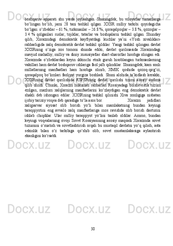 boshqaruv   apparati   shu   yerda   joylashgan.   Shuningdek,   bu   viloyatlar   tumanlarga
bo‘lingan   bo‘lib,   jami   28   tani   tashkil   qilgan.   XXSR   milliy   tarkibi   quyidagicha
bo‘lgan: o‘zbeklar – 61 %, turkmanlar – 26.8 %, qoraqalpoqlar – 3.8 %, qozoqlar –
3.4   %   qolganlari   ruslar,   tojiklar,   tatarlar   va   boshqalarni   tashkil   qilgan.   Shunday
qilib,   Xorazmdagi   demokratik   kayfiyatdagi   kuchlar   ya’ni   «Yosh   xivaliklar»
rahbarligida  xalq  demokratik  davlat  tashkil   qildilar.  Yangi  tashkil   qilingan  davlat
XXSRning   o‘ziga   xos   tomoni   shunda   ediki,   davlat   qurilmasida   Xorazmdagi
mavjud mahalliy, milliy va diniy xususiyatlar shart-sharoitlar hisobga olingan edi.
Xorazmda   o‘zbeklardan   keyin   ikkinchi   etnik   guruh   hisoblangan   turkmanlarning
vakillari ham davlat boshqaruv ishlariga faol jalb qilindilar. Shuningdek, kam sonli
millatlarning   manfaatlari   ham   hisobga   olinib,   XMIK   qoshida   qozoq-qirg‘iz,
qoraqalpoq bo‘limlari faoliyat  yurgiza boshladi. Shuni  alohida ta’kidlash kerakki,
XXSRning   davlat   qurilishida   RSFSRning   davlat   qurilishi   tizimi   asosiy   andoza
qilib olindi. Chunki, Xorazm  hukumati rahbarlari Rossiyadagi  bolshevistik tuzum
ezilgan,   mazlum   xalqlarning   manfaatlarini   ko‘zlaydigan   eng   demokratik   davlat
shakli   deb   ishongan   edilar.   XXSRning   tashkil   qilinishi   Xiva   xonligiga   nisbatan
ijobiy tarixiy voqea deb qarashga to‘la asos bor.  Xorazm   jadidlari
xalqparvar   siyosat   olib   borish   yo‘li   bilan   mamlakatning   bundan   keyingi
taraqqiyotini   eng   avvalo   xalq   manfaatlariga   mos   ravishda   olib   borish   dasturini
ishlab   chiqdilar.   Ular   milliy   taraqqiyot   yo‘lini   tanlab   oldilar.   Ammo,   bundan
keyingi   voqealarning   rivoji   Sovet   Rossiyasining   asosiy   maqsadi   Xorazmda   sovet
tuzumini   o‘rnatish   va   sovetlashtirish   orqali   bu   mustaqil   davlatni   yo‘q   qilish,   asta
sekinlik   bilan   o‘z   tarkibiga   qo‘shib   olib,   sovet   mustamlakasiga   aylantirish
ekanligini ko‘rsatdi.
30 