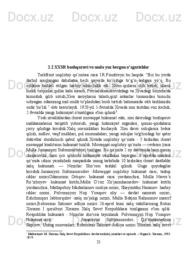 2.2 XXSR boshqaruvi va unda yuz bergan o’zgarishlar
Turkfront   inqilobiy  qo’mitasi   raisi   I.R.Fonshteyn  bu  haqida:  “Biz   bu  yerda
darhol   aniqlangan   dahshatni   hech   qayerda   ko’rishga   to’g’ri   kelgani   yo’q.   Bu
oshkora   tashkil   etilgan   harbiy   talonchilik   edi.   Xotin-qizlarni   olib   ketish,   ularni
huddi tutqunlar,qullar kabi asrash, Petroaleksandrovskdagi va Xivadagi bozorlarda
kimoshdi   qilib   sotish,Xiva   saroylarini   talash,qizil   askarlar   tomonidan   birinchi
uchragan odamning mol-mulk to’plashdan bosh tortish bahonasida otib tashlanishi
sodir bo’ldi ”-deb tasvirlaydi. 1920-yil 1-fevralda Xivada xon taxtdan voz kechdi,
2-fevralda yangi hokimiyat o'rnatilgani e'lon qilindi 1
. 
Yosh xivaliklardan iborat muvaqqat hukumat eski, xon davridagi boshqaruv
mahkamalarini   tarqatib   yuborish,   yangi   hokimiyat   organlari,   qonun-qoidalarni
joriy   qilishga   kirishdi.Xalq   noroziliklari   kuchaydi.   Xon   davri   soliqlarini   bekor
qilish, sudlov, vaqf mulklari, pul muomalalari, yangi soliqlar to'g'risidagi bir qator
dekretlar   shoshilinch   qabul   qilindi.Xivada   inqilobiy   qo’mita   -   5   kishidan   iborat
muvaqqat koalitsion hukumat tuzildi. Muvaqqat inqilobiy qo mita — revkom (raisiʻ
Mulla Jumaniyoz Sultonmurodov) tuzilgan. Bu qo mita 2 oy davomida ham qonun	
ʻ
chiqaruvchi,   ham   ijro   qiluvchi   hokimiyat   vazifasini   bajargan.   9   aprelda   mazkur
qo mita   ishini   yaxshilash   maqsadida   uning   tarkibida   10   kishidan   iborat   dastlabki	
ʻ
xalq   hukumati   —   Nozirlar   Sho rosi   tashkil   qilindi.   Unga   quyidagilar	
ʻ
kirishdi:Jumaniyoz   Sultonmurodov   -Muvaqqat   inqilobiy   hukumat   raisi;   tashqi
ishlar   noziriOdamoxun   Ortiqov-   hukumat   raisi   yordamchisi,   Mulla   Navro z	
ʻ
Ro ziboyev   -hukumat   kotibi,Mulla   O roz   Xo jamuhamedov-   hukumat   kotibi	
ʻ ʻ ʻ
yordamchisi, Matlapoboy Madrahimov moliya noziri, Shayxutdin Hasanov- harbiy
ishlar   noziri,   Polvonniyoz   Hoji   Yusupov   oliy   —   davlat   nazorati   noziri,
Eshchonqori   Jabborqulov   -xalq   xo jaligi   noziri,   Mulla   Bekjon   Rahmonov   maorif	
ʻ
noziri,Bobooxun   Salimov   adliya   noziri   26-aprel   kuni   xalq   vakillarining   Butun
Xorazm   I   qurultoyi   Xorazm   Xalq   Sovet   Respublikasi   tuzilganini   e'lon   qildi.
Respublika   hukumati   -   Nozirlar   sho'rosi   tayinlandi.   Polvonniyoz   Hoji   Yusupov
Hukumat raisi.  Jumaniyoz   Sultonmurodov,   Qo’shmamedxon
Sapiyev,  Uning  muovinlari,  Bobooxun   Salimov-Adliya  noziri   Xorazm   xalq  sovet
1
 Matkarimov M. Xorazm Xalq Sovet Respublikasi: davlat tuzilishi, nozirlari va iqtisodi. – Urganch: Xorazm, 1993.
-B.54
31 