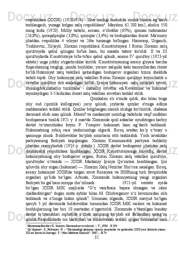 respublikasi  (XXSR)  (19201924)  - Xiva xonligi hududida xonlik tuzumi ag daribʻ
tashlangach,   yuzaga   kelgan   xalq   respublikasi 1
.   Maydoni   62.200   km2,   aholisi   550
ming   kishi   (1920).   Milliy   tarkibi,   asosan,   o zbeklar   (65%),   qisman   turkmanlar	
ʻ
(26,8%), qoraqalpoqlar (3,8%), qozoqlar (3,4%) va boshqalardan iborat. Ma'muriy
jihatdan   respublika   4   viloyat   va   26ta   tumanga   bo'lingan.   Hazorasp,   Urganch,
Toshhovuz,   Xo'jayli.   Xorazm   respublikasi   Konstitutsiyasi   I   Butun   Xorazm   xalq
qurultoyida   qabul   qilingan   bo'lsa   ham,   bu   masala   takror   ko'rildi.   II   va   III
qurultoylarda Konstitutsiya  to'la-to'kis qabul  qilindi, ammo IV qurultoy (1923-yil
oktabr)   unga   jiddiy   o'zgartirishlar   kiritdi.   Konstitutsiyaning   asosiy   g'oyasi   barcha
fuqarolarning tengligi, jamiki boyliklar, yersuv xalqniki kabi tamoyillardan iborat
bo'ldi.Hokimiyat   xalq   vakillari   qatnashgan   boshqaruv   organlari   tizimi   shaklida
tarkib topdi. Oliy hokimiyat xalq vakillari Butun Xorazm qurultoyi keyinchalik u
sovetlar   qurultoyi   deb   ataladigan   bo'ldi.   Ijroiya   hokimiyati   -xalq   nozirlari   soveti,
shuningdek,mahalliy   tuzilmalar   -   mahalliy   sovetlar   edi.Revkomlar   va   hukumat
tayinlaydigan 3-5 kishidan iborat xalq vakillari sovetlari tashkil etildi. 
Qozikalon   o'z   o'rnida   qoldi,   shu   bilan   birga
oliy   sud   (qozilik   kollegiyasi)   joriy   qilindi,   joylarda   qozilar   o'rniga   adliya
mahkamalari tashkil etildi. Qozilar belgilangan maosh olishga ko'chirildi, chakana
daromad olish man qilindi. Maorif va madaniyat nozirligi tarkibida vaqf mulklari
boshqarmasi  tuzildi.1921 y. 6 martda Xorazmda qizil  askarlar uyushtirgan harbiy
davlat   to ntarishidan   keyin   P.   Yusupov   hukumati   ham   ag darib   tashlandi.	
ʻ ʻ
Hukumatning   sobiq   raisi   yashirinishga   ulgurdi.   Biroq   oradan   ko p   o tmay   u	
ʻ ʻ
qamoqqa   olindi.   Bolsheviklar   ko plab   nozirlarni   otib   tashlashdi.   Yosh   xivaliklar	
ʻ
partiyasining   faoliyati   taqiqlangan.   Xorazm   Kommunistik   partiyasi   tashkiliy
jihatdan   rasmiylashdi   (1921   y.   dekabr.).   XXSR   davlat   boshqaruvi   jihatidan   xalq
demokratik   respublikasi   hisoblangan.   XXSR   Konstitutsiyasiga   muvofiq,   davlat
hokimiyatining   oliy   boshqaruv   organi,   Butun   Xorazm   xalq   vakillari   qurultoyi,
qurultoylar   o rtasida   —   XXSR   Markaziy   Ijroiya   Qo mitasi   hisoblangan.   Ijro	
ʻ ʻ
qiluvchi oliy organ (hukumat) — Xorazm Xalq Nozirlar Sho rosi sanalgan. Biroq,	
ʻ
asosiy   hokimiyat   XXSRda   turgan   sovet   Rossiyasi   va   SSSRning   turli   favqulodda
organlari   qo lida   bo lgan.   Afsuski,   Xorazmda   hokimiyatning   yangi   organlari	
ʻ ʻ
faoliyati bu gal ham uzoqqa cho zilmadi. 	
ʻ 1921-yil   sentabr   oyida
bo lgan   XXSR   MIK   majlisida   "O z   vazifasini   bajara   olmagan   va   ishni	
ʻ ʻ
chalkashtirgan"   degan   soxta   ayblar   bilan   M.   Olloberganov   o z   lavozimidan   olib	
ʻ
tashlandi   va   o limga   hukm   qilindi	
ʻ 2
.   Umuman   olganda,   XXSR   mavjud   bo lgan	ʻ
qariyb   5   yil   davomida   bolsheviklar   tomonidan   XXSR   MIK   raislari   va   hukumat
boshliqlarining   har   biri   10   martadan   o’zgartirildi.   Xorazmda   o tkazilgan   bunday	
ʻ
davlat   to ntarishlari   oqibatida   o zbek   xalqining   ko plab   asl   farzandlari   qatag on	
ʻ ʻ ʻ ʻ
qilindi.Respublikada   rus   harbiylari   va   bolsheviklar   tashkil   qilgan   tribunallar   ham
1
 Muxammadberdiev K. Istoriya Xorezmskoy revolyusii. – T., 1986. - Б. 294
2
 Qo’shjonov. O, Polvonov. N – “Xorazmdagi ijtnmoiy-siyosiy jarayonlar va qarakatlar (XIX yasr ikkinchi yarmi -
XX asr bnrinchi choragi).  T:.“Abu Matbuot Konsalt”. 2007 ., -B.74
32 