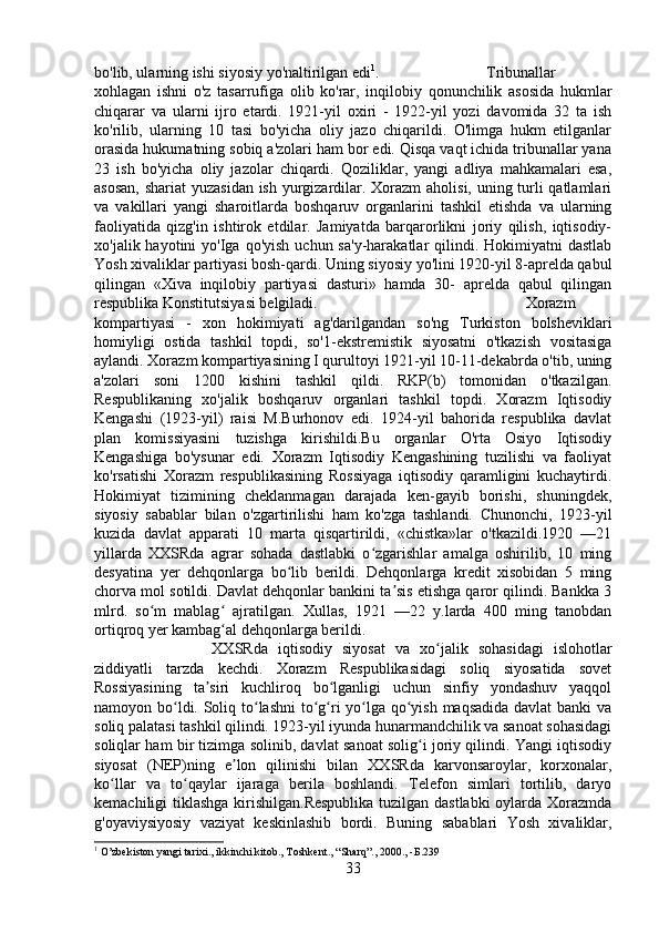 bo'lib, ularning ishi siyosiy yo'naltirilgan edi 1
.  Tribunallar
xohlagan   ishni   o'z   tasarrufiga   olib   ko'rar,   inqilobiy   qonunchilik   asosida   hukmlar
chiqarar   va   ularni   ijro   etardi.   1921-yil   oxiri   -   1922-yil   yozi   davomida   32   ta   ish
ko'rilib,   ularning   10   tasi   bo'yicha   oliy   jazo   chiqarildi.   O'limga   hukm   etilganlar
orasida hukumatning sobiq a'zolari ham bor edi. Qisqa vaqt ichida tribunallar yana
23   ish   bo'yicha   oliy   jazolar   chiqardi.   Qoziliklar,   yangi   adliya   mahkamalari   esa,
asosan,  shariat  yuzasidan  ish yurgizardilar. Xorazm  aholisi, uning turli  qatlamlari
va   vakillari   yangi   sharoitlarda   boshqaruv   organlarini   tashkil   etishda   va   ularning
faoliyatida   qizg'in   ishtirok   etdilar.   Jamiyatda   barqarorlikni   joriy   qilish,   iqtisodiy-
xo'jalik hayotini   yo'Iga qo'yish   uchun sa'y-harakatlar   qilindi. Hokimiyatni  dastlab
Yosh xivaliklar partiyasi bosh-qardi. Uning siyosiy yo'lini 1920-yil 8-aprelda qabul
qilingan   «Xiva   inqilobiy   partiyasi   dasturi»   hamda   30-   aprelda   qabul   qilingan
respublika Konstitutsiyasi belgiladi. Xorazm
kompartiyasi   -   xon   hokimiyati   ag'darilgandan   so'ng   Turkiston   bolsheviklari
homiyligi   ostida   tashkil   topdi,   so'1-ekstremistik   siyosatni   o'tkazish   vositasiga
aylandi. Xorazm kompartiyasining I qurultoyi 1921-yil 10-11-dekabrda o'tib, uning
a'zolari   soni   1200   kishini   tashkil   qildi.   RKP(b)   tomonidan   o'tkazilgan.
Respublikaning   xo'jalik   boshqaruv   organlari   tashkil   topdi.   Xorazm   Iqtisodiy
Kengashi   (1923-yil)   raisi   M.Burhonov   edi.   1924-yil   bahorida   respublika   davlat
plan   komissiyasini   tuzishga   kirishildi.Bu   organlar   O'rta   Osiyo   Iqtisodiy
Kengashiga   bo'ysunar   edi.   Xorazm   Iqtisodiy   Kengashining   tuzilishi   va   faoliyat
ko'rsatishi   Xorazm   respublikasining   Rossiyaga   iqtisodiy   qaramligini   kuchaytirdi.
Hokimiyat   tizimining   cheklanmagan   darajada   ken-gayib   borishi,   shuningdek,
siyosiy   sabablar   bilan   o'zgartirilishi   ham   ko'zga   tashlandi.   Chunonchi,   1923-yil
kuzida   davlat   apparati   10   marta   qisqartirildi,   «chistka»lar   o'tkazildi.1920   —21
yillarda   XXSRda   agrar   sohada   dastlabki   o zgarishlar   amalga   oshirilib,   10   mingʻ
desyatina   yer   dehqonlarga   bo lib   berildi.   Dehqonlarga   kredit   xisobidan   5   ming	
ʻ
chorva mol sotildi. Davlat dehqonlar bankini ta sis etishga qaror qilindi. Bankka 3	
ʼ
mlrd.   so m   mablag   ajratilgan.   Xullas,   1921   —22   y.larda   400   ming   tanobdan	
ʻ ʻ
ortiqroq yer kambag al dehqonlarga berildi. 	
ʻ
XXSRda   iqtisodiy   siyosat   va   xo jalik   sohasidagi   islohotlar	
ʻ
ziddiyatli   tarzda   kechdi.   Xorazm   Respublikasidagi   soliq   siyosatida   sovet
Rossiyasining   ta siri   kuchliroq   bo lganligi   uchun   sinfiy   yondashuv   yaqqol	
ʼ ʻ
namoyon bo ldi. Soliq to lashni  to g ri yo lga qo yish maqsadida  davlat  banki  va	
ʻ ʻ ʻ ʻ ʻ ʻ
soliq palatasi tashkil qilindi. 1923-yil iyunda hunarmandchilik va sanoat sohasidagi
soliqlar ham bir tizimga solinib, davlat sanoat solig i joriy qilindi. Yangi iqtisodiy	
ʻ
siyosat   (NEP)ning   e lon   qilinishi   bilan   XXSRda   karvonsaroylar,   korxonalar,	
ʼ
ko llar   va   to qaylar   ijaraga   berila   boshlandi.   Telefon   simlari   tortilib,   daryo	
ʻ ʻ
kemachiligi tiklashga kirishilgan.Respublika tuzilgan dastlabki oylarda Xorazmda
g'oyaviysiyosiy   vaziyat   keskinlashib   bordi.   Buning   sabablari   Yosh   xivaliklar,
1
 O’zbekiston yangi tarixi., ikkinchi kitob., Toshkent., “Sharq”., 2000., - Б. 239
33 