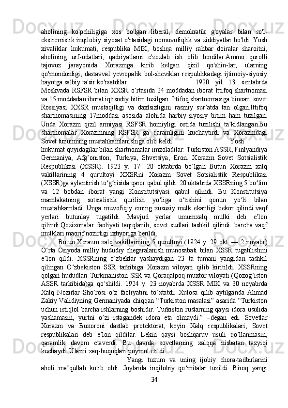 aholining   ko'pchiligiga   xos   bo'lgan   liberal,   demokratik   g'oyalar   bilan   so'l-
ekstremistik inqilobiy siyosat  o'rtasidagi  nomuvofiqlik va ziddiyatlar bo'ldi. Yosh
xivaliklar   hukumati,   respublika   MIK,   boshqa   milliy   rahbar   doiralar   sharoitni,
aholining   urf-odatlari,   qadriyatlarni   e'zozlab   ish   olib   bordilar.Ammo   qurolli
tajovuz   jarayonida   Xorazmga   kirib   kelgan   qizil   qo'shin-lar,   ularning
qo'mondonligi,  dastavval   yevropalik   bol-sheviklar   respublikadagi   ijtimoiy-siyosiy
hayotga salbiy ta'sir ko'rsatdilar. 1920   yil   13   sentabrda
Moskvada   RSFSR  bilan   XXSR   o rtasida   24   moddadan  iborat   Ittifoq   shartnomasiʻ
va 15 moddadan iborat iqtisodiy bitim tuzilgan. Ittifoq shartnomasiga binoan, sovet
Rossiyasi   XXSR   mustaqilligi   va   daxlsizligini   rasmiy   sur atda   tan   olgan.Ittifoq	
ʼ
shartnomasining   17moddasi   asosida   alohida   harbiy-siyosiy   bitim   ham   tuzilgan.
Unda   Xorazm   qizil   armiyasi   RSFSR   homiyligi   ostida   tuzilishi   ta kidlangan.Bu	
ʼ
shartnomalar   Xorazmning   RSFSR   ga   qaramligini   kuchaytirdi   va   Xorazmdagi
Sovet tuzumning mustahkamlanishiga olib keldi.  Yosh
hukumat quyidagilar bilan shartnomalar imzoladilar: Turkiston ASSR, Finlyandiya
Germaniya,   Afg’oniston,   Turkiya,   Shvetsiya,   Eron.   Xorazm   Sovet   Sotsialistik
Respublikasi   (XSSR).   1923   y.   17   -20   oktabrda   bo lgan   Butun   Xorazm   xalq	
ʻ
vakillarining   4   qurultoyi   XXSRni   Xorazm   Sovet   Sotsialistik   Respublikasi
(XSSR)ga aylantirish to g risida qaror qabul qildi. 20 oktabrda XSSRning 5 bo lim	
ʻ ʻ ʻ
va   12   bobdan   iborat   yangi   Konstitutsiyasi   qabul   qilindi.   Bu   Konstitutsiya
mamlakatning   sotsialistik   qurilish   yo liga   o tishini   qonun   yo li   bilan	
ʻ ʻ ʻ
mustahkamladi.   Unga   muvofiq:y   erning   xususiy   mulk   ekanligi   bekor   qilindi.vaqf
yerlari   butunlay   tugatildi.   Mavjud   yerlar   umumxalq   mulki   deb   e lon	
ʼ
qilindi.Qozixonalar   faoliyati   taqiqlanib,   sovet   sudlari   tashkil   qilindi.   barcha   vaqf
mulklari maorif nozirligi ixtiyoriga berildi. 
Butun Xorazm xalq vakillarining 5 qurultoyi (1924 y. 29 okt. — 2 noyabr)
O rta   Osiyoda   milliy   hududiy   chegaralanish   munosabati   bilan   XSSR   tugatilishini	
ʻ
e lon   qildi.   XSSRning   o zbeklar   yashaydigan   23   ta   tumani   yangidan   tashkil
ʼ ʻ
qilingan   O zbekiston   SSR   tarkibiga   Xorazm   viloyati   qilib   kiritildi.   XSSRning	
ʻ
qolgan hududlari Turkmaniston SSR va Qoraqalpoq muxtor viloyati (Qozog iston	
ʻ
ASSR   tarkibida)ga   qo shildi.   1924   y.   23   noyabrda   XSSR   MIK   va   30   noyabrda	
ʻ
Xalq   Nozirlar   Sho rosi   o z   faoliyatini   to xtatdi.   Xulosa   qilib   aytilganda   Ahmad	
ʻ ʻ ʻ
Zakiy Validiyning Germaniyada chiqqan “Turkiston masalasi”  asarida “Turkiston
uchun istiqlol barcha ishlarning boshidir. Turkiston ruslarning qaysi idora usulida
yashamasin,   yurtni   o’zi   istagandek   idora   eta   olmaydi.”   –degan   edi.   Sovetlar
Xorazm   va   Buxoroni   dastlab   protektorat,   keyin   Xalq   respublikalari,   Sovet
respublikalari   deb   e’lon   qildilar.   Lekin   qaysi   boshqaruv   usuli   qo’llanmasin,
qaramlik   davom   etaverdi.   Bu   davrda   sovetlarning   xalqqa   nisbatan   tazyiqi
kuchaydi. Ularni xaq-huquqlari poymol etildi. 
Yangi   tuzum   va   uning   ijobiy   chora-tadbirlarini
aholi   ma qullab   kutib   oldi.   Joylarda   inqilobiy   qo mitalar   tuzildi.   Biroq   yangi	
ʼ ʻ
34 
