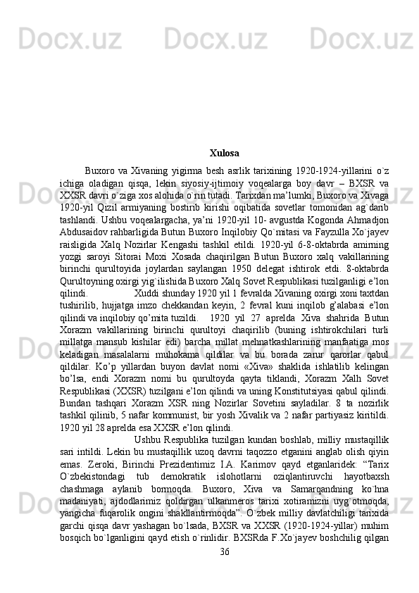 Xulosa
Buxoro   va   Xivaning   yigirma   besh   asrlik   tarixining   1920-1924-yillarini   o`z
ichiga   oladigan   qisqa,   lekin   siyosiy-ijtimoiy   voqealarga   boy   davr   –   BXSR   va
XXSR davri o`ziga xos alohida o`rin tutadi. Tarixdan ma’lumki, Buxoro va Xivaga
1920-yil   Qizil   armiyaning   bostirib   kirishi   oqibatida   sovetlar   tomonidan   ag`darib
tashlandi. Ushbu voqealargacha, ya’ni 1920-yil 10- avgustda Kogonda Ahmadjon
Abdusaidov rahbarligida Butun Buxoro Inqilobiy Qo`mitasi va Fayzulla Xo`jayev
raisligida   Xalq   Nozirlar   Kengashi   tashkil   etildi.   1920-yil   6-8-oktabrda   amirning
yozgi   saroyi   Sitorai   Moxi   Xosada   chaqirilgan   Butun   Buxoro   xalq   vakillarining
birinchi   qurultoyida   joylardan   saylangan   1950   delegat   ishtirok   etdi.   8-oktabrda
Qurultoyning oxirgi yig`ilishida Buxoro Xalq Sovet Respublikasi tuzilganligi e’lon
qilindi.  Xuddi shunday 1920 yil 1 fevralda Xivaning oxirgi xoni taxtdan
tushirilib,   hujjatga   imzo   chekkandan   keyin,   2   fevral   kuni   inqilob   g’alabasi   e’lon
qilindi va inqilobiy qo’mita tuzildi. 1920   yil   27   aprelda   Xiva   shahrida   Butun
Xorazm   vakillarining   birinchi   qurultoyi   chaqirilib   (buning   ishtirokchilari   turli
millatga   mansub   kishilar   edi)   barcha   millat   mehnatkashlarining   manfaatiga   mos
keladigan   masalalarni   muhokama   qildilar   va   bu   borada   zarur   qarorlar   qabul
qildilar.   Ko’p   yillardan   buyon   davlat   nomi   «Xiva»   shaklida   ishlatilib   kelingan
bo’lsa,   endi   Xorazm   nomi   bu   qurultoyda   qayta   tiklandi,   Xorazm   Xalh   Sovet
Respublikasi (XXSR) tuzilgani e’lon qilindi va uning Konstitutsiyasi qabul qilindi.
Bundan   tashqari   Xorazm   XSR   ning   Nozirlar   Sovetini   sayladilar.   8   ta   nozirlik
tashkil qilinib, 5 nafar kommunist, bir yosh Xivalik va 2 nafar partiyasiz kiritildi.
1920 yil 28 aprelda esa XXSR e’lon qilindi.
Ushbu   Respublika   tuzilgan   kundan   boshlab,   milliy   mustaqillik
sari   intildi.   Lekin   bu  mustaqillik   uzoq  davrni   taqozzo   etganini   anglab   olish   qiyin
emas.   Zeroki,   Birinchi   Prezidentimiz   I.A.   Karimov   qayd   etganlaridek:   “Tarix
O`zbekistondagi   tub   demokratik   islohotlarni   oziqlantiruvchi   hayotbaxsh
chashmaga   aylanib   bormoqda.   Buxoro,   Xiva   va   Samarqandning   ko`hna
madaniyati,   ajdodlarimiz   qoldirgan   ulkanmeros   tarixi   xotiramizni   uyg`otmoqda,
yangicha   fuqarolik   ongini   shakllantirmoqda”.   O`zbek   milliy   davlatchiligi   tarixida
garchi  qisqa davr  yashagan  bo`lsada,  BXSR  va XXSR  (1920-1924-yillar)  muhim
bosqich bo`lganligini qayd etish o`rinlidir. BXSRda F.Xo`jayev boshchilig qilgan
36 