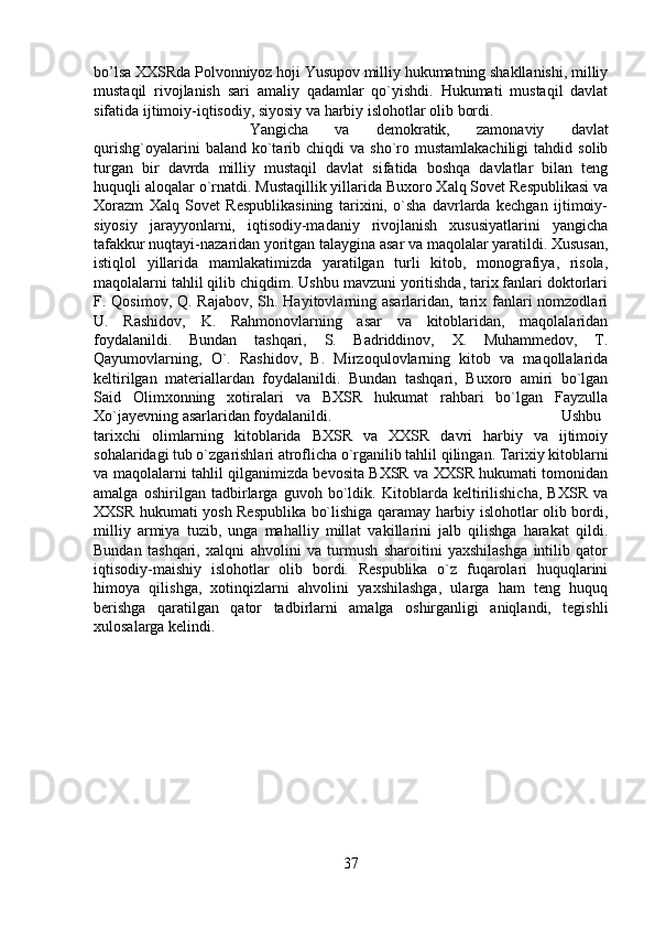 bo’lsa XXSRda Polvonniyoz hoji Yusupov milliy hukumatning shakllanishi, milliy
mustaqil   rivojlanish   sari   amaliy   qadamlar   qo`yishdi.   Hukumati   mustaqil   davlat
sifatida ijtimoiy-iqtisodiy, siyosiy va harbiy islohotlar olib bordi. 
Yangicha   va   demokratik,   zamonaviy   davlat
qurishg`oyalarini  baland  ko`tarib  chiqdi  va   sho`ro  mustamlakachiligi   tahdid  solib
turgan   bir   davrda   milliy   mustaqil   davlat   sifatida   boshqa   davlatlar   bilan   teng
huquqli aloqalar o`rnatdi. Mustaqillik yillarida Buxoro Xalq Sovet Respublikasi va
Xorazm   Xalq   Sovet   Respublikasining   tarixini,   o`sha   davrlarda   kechgan   ijtimoiy-
siyosiy   jarayyonlarni,   iqtisodiy-madaniy   rivojlanish   xususiyatlarini   yangicha
tafakkur nuqtayi-nazaridan yoritgan talaygina asar va maqolalar yaratildi. Xususan,
istiqlol   yillarida   mamlakatimizda   yaratilgan   turli   kitob,   monografiya,   risola,
maqolalarni tahlil qilib chiqdim. Ushbu mavzuni yoritishda, tarix fanlari doktorlari
F. Qosimov, Q. Rajabov, Sh. Hayitovlarning asarlaridan, tarix fanlari  nomzodlari
U.   Rashidov,   K.   Rahmonovlarning   asar   va   kitoblaridan,   maqolalaridan
foydalanildi.   Bundan   tashqari,   S.   Badriddinov,   X.   Muhammedov,   T.
Qayumovlarning,   O`.   Rashidov,   B.   Mirzoqulovlarning   kitob   va   maqollalarida
keltirilgan   materiallardan   foydalanildi.   Bundan   tashqari,   Buxoro   amiri   bo`lgan
Said   Olimxonning   xotiralari   va   BXSR   hukumat   rahbari   bo`lgan   Fayzulla
Xo`jayevning asarlaridan foydalanildi.  Ushbu
tarixchi   olimlarning   kitoblarida   BXSR   va   XXSR   davri   harbiy   va   ijtimoiy
sohalaridagi tub o`zgarishlari atroflicha o`rganilib tahlil qilingan. Tarixiy kitoblarni
va maqolalarni tahlil qilganimizda bevosita BXSR va XXSR hukumati tomonidan
amalga   oshirilgan   tadbirlarga   guvoh   bo`ldik.   Kitoblarda   keltirilishicha,   BXSR   va
XXSR hukumati yosh Respublika bo`lishiga qaramay harbiy islohotlar olib bordi,
milliy   armiya   tuzib,   unga   mahalliy   millat   vakillarini   jalb   qilishga   harakat   qildi.
Bundan   tashqari,   xalqni   ahvolini   va   turmush   sharoitini   yaxshilashga   intilib   qator
iqtisodiy-maishiy   islohotlar   olib   bordi.   Respublika   o`z   fuqarolari   huquqlarini
himoya   qilishga,   xotinqizlarni   ahvolini   yaxshilashga,   ularga   ham   teng   huquq
berishga   qaratilgan   qator   tadbirlarni   amalga   oshirganligi   aniqlandi,   tegishli
xulosalarga kelindi.
37 
