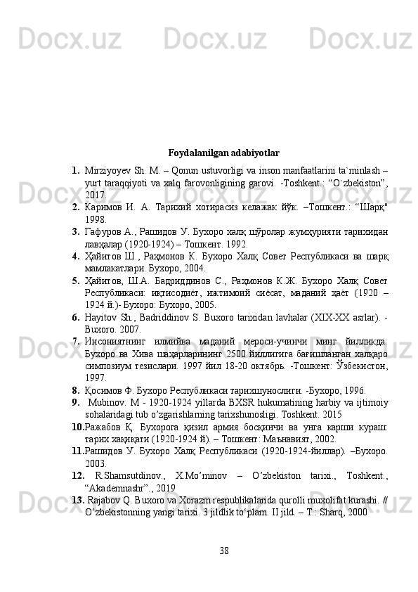 Foydalanilgan adabiyotlar
1. Mirziyoyev Sh. M. – Qonun ustuvorligi va inson manfaatlarini ta`minlash –
yurt   taraqqiyoti   va   xalq   farovonligining   garovi.   -Toshkent.:   “O`zbekiston”,
2017.
2. Каримов   И.   А.   Тарихий   хотирасиз   келажак   йўк.   –Тошкент.:   “Шарқ"
1998.
3. Гафуров А., Рашидов У. Бухоро халқ шўролар жумҳурияти тарихидан
лавҳалар (1920-1924) – Тошкент. 1992.
4. Ҳайитов   Ш.,   Раҳмонов   К.   Бухоро   Халқ   Совет   Республикаси   ва   шарқ
мамлакатлари. Бухоро, 2004.
5. Ҳайитов,   Ш.А.   Бадриддинов   С.,   Раҳмонов   К.Ж.   Бухоро   Халқ   Совет
Республикаси:   иқтисодиёт,   ижтимоий   сиёсат,   маданий   ҳаёт   (1920   –
1924 й.)- Бухоро: Бухоро, 2005.
6. Hayitov   Sh.,   Badriddinov   S.   Buxoro   tarixidan   lavhalar   (XIX-XX   asrlar).   -
Buxoro.  2007.
7. Инсониятнинг   илмийва   маданий   мероси-учинчи   минг   йилликда:
Бухоро   ва   Хива   шаҳарларининг   2500   йиллигига   бағишланган   халқаро
симпозиум  тезислари.   1997  йил  18-20  октябрь.   -Тошкент:   Ўзбекистон,
1997.
8. Қосимов Ф. Бухоро Республикаси тарихшунослиги. -Бухоро, 1996.
9.   Mubinov .   M   - 1920-1924   yillarda   BXSR   hukumatining   harbiy   va   ijtimoiy
sohalaridagi   tub   o ’ zgarishlarning   tarixshunosligi .  Toshkent. 2015
10. Ражабов   Қ .   Бухорога   қизил   армия   босқинчи   ва   унга   карши   кураш :
тарих   хақиқати  (1920-1924  й ). –  Тошкент :  Маънавият , 2002.
11. Рашидов   У.   Бухоро   Халқ   Республикаси   (1920-1924-йиллар).   –Бухоро.
2003.
12.   R.Shamsutdinov.,   X.Mo’minov   –   O’zbekiston   tarixi.,   Toshkent.,
“Akademnashr”., 2019
13.  Rajabov Q. Buxoro va Xorazm respublikalarida qurolli muxolifat kurashi. //
O‘zbekistonning yangi tarixi. 3 jildlik to‘plam. II jild. – T.: Sharq, 2000
38 