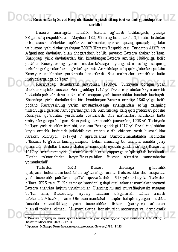 1. Buxoro Xalq Sovet Respublikasining tashkil topishi va uning boshqaruv
tarkibi
Buxoro     amirligida     amirlik     tuzumi   ag darib   tashlangach,   yuzagaʻ
kelgan   xalq   respublikasi.     Maydoni   182,193   ming   km2,   axoli   2,2   mln.   kishidan
ortiq,   asosan   o zbeklar,	
ʻ   tojiklar   va   turkmanlar,   qisman   qozoq,   qoraqalpoq,   tatar
va   buxoro   yahudiylari   yashagan.BXSR   Xorazm   Respublikasi,   Turkiston   ASSR   va
Afgoniston   davlatlari   bilan   chegaradosh   bo lib,   poytaxti   Buxoro   shahar   bo lgan.	
ʻ ʻ
Sharqdagi   yirik   davlatlardan   biri   hisoblangan   Buxoro   amirligi   1868-yilga   kelib
podsho   Rossiyasining   yarim   mustamlakasiga   aylangandan   so ng   xalqning	
ʻ
tirikchiligi ilgaridan ham og irlashgan edi. Amirlikdagi xalq qo zg olonlari podsho	
ʻ ʻ ʻ
Rossiyasi   qo shinlari   yordamida   bostirilardi.   Rus   ma murlari   amirlikda   katta	
ʻ ʼ
imtiyozlarga ega bo lgan	
ʻ 1
. 
Rossiyadagi   demokratik   jarayonlar,   1908-yil   Turkiyada   bo lgan   yosh	
ʻ
shurklar inqilobi, xususan Petrograddagi 1917-yil fevral inqilobidan keyin amirlik
hududida   jadidchilik   va undan o sib chiqqan yosh buxoroliklar harakati kuchaydi.	
ʻ
Sharqdagi   yirik   davlatlardan   biri   hisoblangan   Buxoro   amirligi   1868-yilga   kelib
podsho   Rossiyasining   yarim   mustamlakasiga   aylangandan   so ng   xalqning	
ʻ
tirikchiligi ilgaridan ham og irlashgan edi. Amirlikdagi xalq qo zg olonlari podsho	
ʻ ʻ ʻ
Rossiyasi   qo shinlari   yordamida   bostirilardi.   Rus   ma murlari   amirlikda   katta	
ʻ ʼ
imtiyozlarga ega bo lgan. Rossiyadagi  demokratik jarayonlar, 1908-yil Turkiyada	
ʻ
bo lgan yosh shurklar inqilobi, xususan  Petrograddagi 1917-yil fevral inqilobidan	
ʻ
keyin   amirlik   hududida   jadidchilik   va   undan   o sib   chiqqan   yosh   buxoroliklar	
ʻ
harakati   kuchaydi.   1917-yil   7   aprelda   amir   Olimxon   mamlakatda   islohotlar
o tkazish   to g risida	
ʻ ʻ ʻ   farmon   chiqardi.   Lekin   amirning   bu   farmoni   amalda   joriy
qilinmadi.   Jadidlar   Buxoro   shaharda   namoyish   uyushtirgandan   so ng   (	
ʻ   Buxoroda
1917-yil   aprel   namoyishi ),   mamlakatda   ularni   yoppasiga   ta qib   qilish   boshlandi.	
ʼ
Oktabr   to ntarishidan   keyin	
ʻ   Rossiya   bilan   Buxoro   o rtasida   munosabatlar	ʻ
yomonlashdi 2
. 
Turkiston   XKS   Buxoro   davlatiga   g animlik	
ʻ
qilib,   amir   hukumatini   kuch   bilan   ag darishga   urindi.	
ʻ   Bolsheviklar   shu   maqsadda
yosh   buxorolik   jadidlarni   qo llab   quvvatlashdi.   1918-yil	
ʻ   mart   oyida   Turkiston
o lkasi   XKS   raisi   F.   Kolesov   qo mondonligidagi	
ʻ ʻ   qizil   askarlar   mamlakat   poytaxti
Buxoro   sh ahri ga   hujum   uyushtirdilar.   Ularning   hujumi   muvaffaqiyatsiz   tugagan
bo lsa   ham,   Buxorodagi   siyosiy   tuzumni   o zgartirish   uchun   urinish
ʻ ʻ
to xtamadi.Afsuski,   amir
ʻ   Olimxon   mamlakat   taqdiri   hal   qilinayotgan   ushbu
fursatda   muxolifatdagi   yosh   buxoroliklar   firkasi   (partiyasi)   arboblari
bilan   til   topisha   olmadi.   U   mamlakatda   konstitutsion   monarxiya   va   demokratik
1
  Ражабов   Қ.   Бухорога   қизил   армия   босқинчи   ва   унга   карши   кураш:   тарих   хақиқати   (1920-1924   й).   –
Тошкент: Маънавият, 2002. - Б. 17-18
2
 Қосимов Ф. Бухоро Республикаси тарихшунослиги. -Бухоро, 1996.  -Б. 113
4 