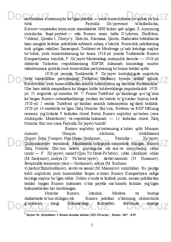 tartibotlarni o rnatmoqchi bo lgan jadidlar — yosh buxoroliklarni yo qotish yo liniʻ ʻ ʻ ʻ
tutdi.  Fayzulla   Xo jayevnint   ta kidlashicha,	
ʻ ʼ
Kolesov voqeasidan keyin amir mamlakatda 3000 kishiii qatl qilgan. S. Ayniyn ing
yozishicha,   faqat   poytaxt   —   eski   Buxoro   emas,   balki   G ijduvon,   Shofirkon,	
ʻ
Vobkent,   Qorako l,   Chorjo y,   Xatirchi,   Karmana,   Qarshi,	
ʻ ʻ   Shahrisabz   bekliklarida
ham  minglab  kishilar  jadidlikda  ayblanib nohaq  o ldirildi. Buxorolik  jadidlarning	
ʻ
tirik   qolgan   vakillari   Samarqand,   Toshkent   va   Moskvaga   jo nab   ketishga   majbur	
ʻ
bo lishdi,   yosh   buxoroliklarning   bir   kismi   1918-yil   yozida   Toshkentda   Buxoro	
ʻ
Kompartiyasini   tuzishdi,   F.   Xo jayev	
ʻ   Moskvadagi   muhojirlik   davrida   —   1918-yil
ok tabr da   Turkiston   respublikasining   RSFSR   hukumati   huzuridagi   muxtor
vakolatxonasi qoshida yosh buxoroliklar partiyasining bo limini tashkil qiddi. 	
ʻ
1920-yil   yanvda   Toshkentda   F.   Xo jayev   boshchiligida   inqilobchi	
ʻ
yosh   buxoroliklar   partiyasining   Turkiston   Markaziy   byurosi   tashkil   qilindi.
Bolsheviklar yosh buxoroliklardan amirlik hokimiyatini ag darishda foydalandilar.	
ʻ
Ular ham taktik maqsadlarni ko zlagan holda bolsheviklarga yaqinlashishdi. 1920-	
ʻ
yil   25   avg ust da   qo mondon   M.   V.	
ʻ   Frunze   Turkfront   qo shinlariga   q«o zg olon	ʻ ʻ ʻ
ko targan   Buxoro   mehnatkashlariga   yordam   ko rsatish   to g risida»	
ʻ ʻ ʻ ʻ   buyruq   berdi.
1920-yil   2   sentda   Turkfront   qo shinlari   amirlik   hokimiyatini   ag darib   tashladi.	
ʻ ʻ
1920-yil   14   sent abr da   bo lgan   Xalq   Nozirlar   Sho rosi,   Revkom   va   BKP   MKning	
ʻ ʻ
umumiy   yig ilishida   9   kishidan   iborat   Butun   Buxoro   inqilobiy   qo mitasi   (raisi	
ʻ ʻ
Abdulqodir   Muxitdinov)   va   respublika   hukumati   —   11   kishidan   iborat   Xalq
Nozirlar Sho rosi (raisi
ʻ   Fayzulla Xo jayev	ʻ ) tuzildi 1
. 
Buxoro   inqilobiy   qo mitasining   a zolari   qilib   Muinjon	
ʻ ʼ
Aminov,   Olimjon   Akchurin,   Abdulhamid
Oripov,   Sobir   Yusupov,   Hoji   Hasan   Ibrohimov,   Fayzulla   Xo jayev,	
ʻ
Qulmuhamedov   tayinlandi.   Mamlakatni   boshqarish   maqsadida   tuzilgan   Buxoro
Xalq   Nozirlar   Sho rosi   tarkibi   quyidagicha   edi:	
ʻ   rais   va   xorijiytashqi   ishlar
( nozir   —   F.   Xo jayev),	
ʻ   maorif   ( Qori   Yo ldosh	ʻ   Po latov	ʻ ),   ichki   (doxiliya)   ishlar
(M.   Saidjonov ),   moliya   (U.   Po latxo jayev),	
ʻ ʻ     davlat   nazorati   (N.   Husainov),
favqulodda   komissiya   (raisi—   Ibrohimov ),   adliya   (M.   Burhono
v ),harbiy(Shihobuddinov),   savdo   va   sanoat   (M.   Mansurov )   nozirliklari.   Bu   paytga
kelib   inqilobchi   yosh   buxoroliklar   firqasi   a zolari   Buxoro   Kompartiyasi   safiga	
ʼ
kirishga majbur bo lgan edilar. Ushbu o rinda ta kidlash joizki, asosan jadidlardan	
ʻ ʻ ʼ
tashkil   topgan   Buxoro   hukumati   o sha   paytda   ma lumotli   kishilar   yig ilgan	
ʻ ʼ ʻ
hukumatlardan biri hisoblangan.
Nozirlar   Buxoro,   Istanbul,     Moskva     va   boshqa
shaharlarda   ta lim	
ʼ   olishgan edi.  Buxoro   jadidlari   o zlarining   islohotchilik	ʻ
g oyalarini   yangi   hukumatdagi   faoliyatlari   davomida   amalga	
ʻ
1
 Hayitov Sh., Badriddinov S. Buxoro tarixidan lavhalar (XIX-XX asrlar). - Buxoro. 2007. -B.89
5 