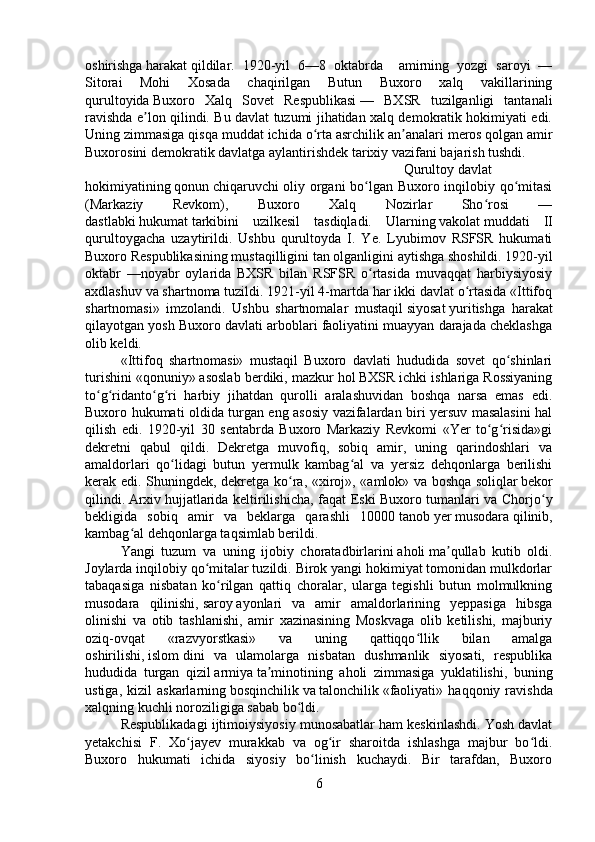 oshirishga   harakat   qildilar.   1920-yil   6—8   oktabrda     amirning   yozgi   saroyi   —
Sitorai   Mohi   Xosada   chaqirilgan   Butun   Buxoro   xalq   vakillarining
qurultoyida   Buxoro   Xalq   Sovet   Respublikasi   —   BXSR   tuzilganligi   tantanali
ravishda e lon qilindi. Bu davlat tuzumi jihatidan xalq demokratik hokimiyati edi.ʼ
Uning zimmasiga qisqa muddat ichida o rta asrchilik an analari	
ʻ ʼ   meros   qolgan amir
Buxorosini demokratik davlatga aylantirishdek tarixiy vazifani bajarish tushdi.  
Qurultoy   davlat
hokimiyatining   qonun   chiqaruvchi oliy organi bo lgan Buxoro inqilobiy qo mitasi	
ʻ ʻ
(Markaziy   Revkom),   Buxoro   Xalq   Nozirlar   Sho rosi   —	
ʻ
dastlabki   hukumat   tarkibini   uzilkesil   tasdiqladi.   Ularning   vakolat   muddati   II
qurultoygacha   uzaytirildi.   Ushbu   qurultoyda   I.   Ye.   Lyubimov   RSFSR   hukumati
Buxoro Respublikasining mustaqilligini   tan   olganligini aytishga shoshildi. 1920-yil
oktabr   —noyabr   oylarida   BXSR   bilan   RSFSR   o rtasida   muvaqqat   harbiysiyosiy	
ʻ
axdlashuv va   shartnoma   tuzildi. 1921-yil 4-martda har ikki davlat o rtasida «Ittifoq	
ʻ
shartnomasi»   imzolandi.   Ushbu   shartnomalar   mustaqil   siyosat   yuritishga   harakat
qilayotgan yosh Buxoro davlati arboblari faoliyatini muayyan darajada cheklashga
olib keldi. 
«Ittifoq   shartnomasi»   mustaqil   Buxoro   davlati   hududida   sovet   qo shinlari	
ʻ
turishini «qonuniy» asoslab berdiki, mazkur   hol   BXSR ichki ishlariga Rossiyaning
to g ridanto g ri   harbiy   jihatdan   qurolli   aralashuvidan   boshqa   narsa   emas   edi.	
ʻ ʻ ʻ ʻ
Buxoro hukumati oldida turgan eng asosiy vazifalardan biri yersuv masalasini hal
qilish   edi.   1920-yil   30   sentabrda   Buxoro   Markaziy   Revkomi   «Yer   to g risida»gi	
ʻ ʻ
dekretni   qabul   qildi.   Dekretga   muvofiq,   sobiq   amir,   uning   qarindoshlari   va
amaldorlari   qo lidagi   butun   yermulk   kambag al   va   yersiz   dehqonlarga   berilishi	
ʻ ʻ
kerak edi. Shuningdek, dekretga ko ra, «xiroj», «amlok» va boshqa	
ʻ   soliqlar   bekor
qilindi.   Arxiv   hujjatlarida keltirilishicha, fa q at Eski Buxoro tumanlari va Chorjo y	
ʻ
bekligida   sobiq   amir   va   beklarga   qarashli   10000   tanob   yer   musodara   qi linib,
kambag al dehqonlarga taqsimlab berildi. 	
ʻ
Yangi   tuzum   va   uning   ijobiy   choratadbirlarini   aholi   ma qullab   kutib   oldi.	
ʼ
Joylarda inqilobiy qo mitalar tuzildi. Birok yangi hokimiyat tomonidan mulkdorlar	
ʻ
tabaqasiga   nisbatan   ko rilgan   qattiq   choralar,   ularga   tegishli   butun   molmulkning	
ʻ
musodara   qilinishi,   saroy   ayonlari   va   amir   amaldorlarining   yeppasiga   hibsga
olinishi   va   otib   tashlanishi,   amir   xazinasining   Moskvaga   olib   ketilishi,   majburiy
oziq-ovqat   «razvyorstkasi»   va   uning   qattiqqo llik   bilan   amalga	
ʻ
oshirilishi,   islom   dini   va   ulamolarga   nisbatan   dushmanlik   siyosati,   respublika
hududida   turgan   qizil   armiya   ta minotining   aholi   zimmasiga   yuklatilishi,   buning	
ʼ
ustiga,   kizil   askarlarning   bosqinchilik   va   talonchilik   «faoliyati»   haqqoniy  ravishda
xalqning kuchli noroziligiga sabab bo ldi. 	
ʻ
Respublikadagi ijtimoiysiyosiy munosabatlar ham keskinlashdi. Yosh davlat
yetakchisi   F.   Xo jayev   murakkab   va   og ir   sharoitda   ishlashga   majbur   bo ldi.	
ʻ ʻ ʻ
Buxoro   hukumati   ichida   siyosiy   bo linish   kuchaydi.   Bir   tarafdan,   Buxoro	
ʻ
6 
