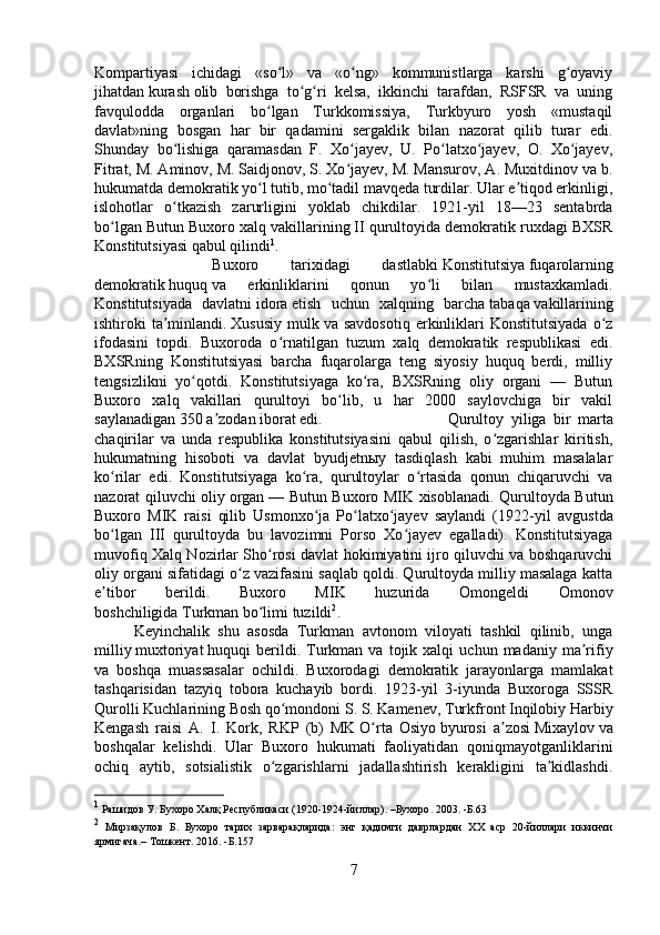 Kompartiyasi   ichidagi   «so l»   va   «o ng»   kommunistlarga   karshi   g oyaviyʻ ʻ ʻ
jihatdan   kurash   olib   borishga   to g ri   kelsa,   ikkinchi   tarafdan,   RSFSR   va   uning	
ʻ ʻ
favqulodda   organlari   bo lgan   Turkkomissiya,   Turkbyuro   yosh   «mustaqil	
ʻ
davlat»ning   bosgan   har   bir   qadamini   sergaklik   bilan   nazorat   qilib   turar   edi.
Shunday   bo lishiga   qaramasdan   F.   Xo jayev,   U.   Po latxo jayev,   O.   Xo jayev,	
ʻ ʻ ʻ ʻ ʻ
Fitrat, M. Aminov, M. Saidjonov, S. Xo jayev, M. Mansurov, A. Muxitdinov va b.	
ʻ
hukumatda demokratik yo l tutib, mo tadil mavqeda turdilar. Ular e tiqod erkinligi,	
ʻ ʻ ʼ
islohotlar   o tkazish   zarurligini   yoklab   chikdilar.   1921-yil   18—23   sentabrda	
ʻ
bo lgan Butun Buxoro xalq vakillarining II qurultoyida demokratik ruxdagi BXSR	
ʻ
Konstitutsiyasi qabul qilindi 1
. 
Buxoro   tarixidagi   dastlabki   Konstitutsiya   fuqarolarning
demokratik   huquq   va   erkinliklarini   qonun   yo li   bilan   mustaxkamladi.	
ʻ
Konstitutsiyada   davlatni   idora   etish   uchun   xalqning   barcha   tabaqa   vakillarining
ishtiroki   ta minlandi.	
ʼ   Xususiy   mulk   va  savdosotiq   erkinliklari  Konstitutsiyada  o z	ʻ
ifodasini   topdi.   Buxoroda   o rnatilgan   tuzum   xalq   demokratik   respublikasi   edi.	
ʻ
BXSRning   Konstitutsiyasi   barcha   fuqarolarga   teng   siyosiy   huquq   berdi,   milliy
tengsizlikni   yo qotdi.   Konstitutsiyaga   ko ra,   BXSRning   oliy   organi   —   Butun	
ʻ ʻ
Buxoro   xalq   vakillari   qurultoyi   bo lib,   u   har   2000   saylovchiga   bir   vakil	
ʻ
saylanadigan 350 a zodan iborat edi. 	
ʼ Qurultoy   yiliga   bir   marta
chaqirilar   va   unda   respublika   konstitutsiyasini   qabul   qilish,   o zgarishlar   kiritish,	
ʻ
hukumatning   hisoboti   va   davlat   byudjetnыy   tasdiqlash   kabi   muhim   masalalar
ko rilar   edi.   Konstitutsiyaga   ko ra,   qurultoylar   o rtasida   qonun   chiqaruvchi   va	
ʻ ʻ ʻ
nazorat qiluvchi oliy   organ   — Butun Buxoro MIK xisoblanadi. Qurultoyda Butun
Buxoro   MIK   raisi   qilib   Usmonxo ja   Po latxo jayev   saylandi   (1922-yil   avg	
ʻ ʻ ʻ ust da
bo lgan  	
ʻ III   qurultoyda   bu   lavozimni   Porso   Xo jayev   egalladi).   Konstitutsiyaga	ʻ
muvofiq Xalq Nozirlar Sho rosi davlat hokimiyatini ijro qiluvchi va boshqaruvchi	
ʻ
oliy organi sifatidagi o z vazifasini saqlab qoldi. Qurultoyda milliy masalaga katta	
ʻ
e tibor   berildi.   Buxoro   MIK   huzurida   Omongeldi   Omonov	
ʼ
boshchiligida   Turkman   bo limi tuzildi	
ʻ 2
. 
Keyinchalik   shu   asosda   Turkman   avtonom   viloyati   tashkil   qilinib,   unga
milliy   muxtoriyat   huquqi   berildi.   Turkman  va   tojik  xalqi   uchun   madaniy  ma rifiy	
ʼ
va   boshqa   muassasalar   ochildi.   Buxorodagi   demokratik   jarayonlarga   mamlakat
tashqarisidan   tazyiq   tobora   kuchayib   bordi.   1923-yil   3-iyunda   Buxoroga   SSSR
Qurolli Kuchlarining   Bosh   qo mondoni S. S. Kamenev, Turkfront Inqilobiy Harbiy	
ʻ
Kengash   raisi   A.   I.   Kork,   RKP   (b)   MK   O rta   Osiyo	
ʻ   byurosi   a zosi	ʼ   Mixaylov   va
boshqalar   kelishdi.   Ular   Buxoro   hukumati   faoliyatidan   qoniqmayotganliklarini
ochiq   aytib,   sotsialistik   o zgarishlarni   jadallashtirish   kerakligini   ta kidlashdi.	
ʻ ʼ
1
  Рашидов   У .  Бухоро   Халқ   Республикаси  (1920-1924- йиллар ). – Бухоро . 2003.  -Б. 63
2
  Мирзақулов   Б .   Бухоро   тарих   зарварақларида :   энг   қадимги   даврлардан   ХХ   аср   20- йиллари   иккинчи
ярмигача .–  Тошкент. 2016.  -Б. 157
7 