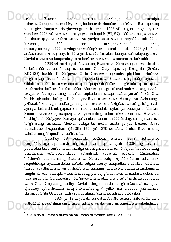 etildi.   Buxoro   davlat   banki   tuzilib,   pul   islohoti   amalga
oshirildi.Dehqonlarni   moddiy   rag batlantirishʻ   choralari   ko rildi.   Bu   qishloq	ʻ
xo’jaligini   barqaror   rivojlanishiga   olib   keldi.   1923-yil   sug oriladigan   yerlar	
ʻ
maydoni 1913-yil dagi darajaga yaqinlashib qoldi (92,3%).  Yil tiklanib, zavod va
fabrikalar   qaytadan   ishga   tushdi.   Bu   paytga   kelib   Buxoro   respublikasida   19   ta
korxona,   500   dan   ortiq   bozor   ishlab   turdi,
xususiy   sarmoya   12000   savdogarlar   mablag idan   iborat   bo ldi.   1923-yil   4   ta	
ʻ ʻ
aralash aksionerlik jamiyati, 30 ta yirik savdo firmalari   faoliyat   ko rsatayotgan edi.	
ʻ
Davlat savdosi va kooperatsiyasiga berilgan yordam o z samarasini ko rsatdi. 	
ʻ ʻ
1923-yil   mart   oyida  Turkiston,   Buxoro   va  Xorazm   iqtisodiy   jihatdan
birlashtirildi   va   uni   boshqarish   uchun   O rta	
ʻ   Osiyo   Iqtisodiy   Kengashi   (Sredaz
EKOSO)   tuzildi.   F.   Xo jayev   O rta   Osiyoning   iqtisodiy   jihatdan   birlashuvi	
ʻ ʻ
to g risidagi   fikrni   boshida   qo llab-quvvatlamadi.   Chunki   u   iqtisodiy   siyosatni	
ʻ ʻ ʻ
ishlab   chiqish,   hatto   mintaqa   xalq   xo jaligi	
ʻ   istiqbollari   to g risida   qaror   qabul	ʻ ʻ
qilishgacha   bo lgan   barcha   ishlar   Markaz   qo liga   o tayotganligini   eng   avvalo	
ʻ ʻ ʻ
sezgan   va   bu   siyosatning   mash um   oqibatlarini   chuqur   tushungan	
ʼ   arbob   edi.   O zi	ʻ
kuchli  iqtisodchi  bo lgan F. Xo jayev  Buxoro tomonidan Rossiya  va Turkistonga	
ʻ ʻ
yetkazib beriladigan mollarga aniq   tovar   ekvivalenti belgilash  zarurligi to g risida	
ʻ ʻ
ayniqsa tashvishlanib gapirar edi. Buxoro hududida joylashgan Rossiya qo shinlari
ʻ
Buxoro   davlatining   oziqovqati   va   yemxashagi   bilan   ta minlanar   edi.   Hukumat	
ʼ
boshlig i   F.   Xo jayev   Rossiya   qo shinlari   sonini   15000   kishigacha   qisqartirish	
ʻ ʻ ʻ
to g risidagi   masalani   Moskva   oldiga   bir   necha   marta   qo ydi.   Buxoro   Sovet	
ʻ ʻ ʻ
Sotsialistax   Respublikasi.   (BSSR).   1924-yil   1820   sentabrda   Butun   Buxoro   xalq
vakillarining V qurultoyi bo lib o tdi. 	
ʻ ʻ
Qurultoy   19   sentabrda   BXSRni   Buxoro   Sovet   Sotsialistik
Respublikasiga   aylantirish   to g risida   qaror   qabul   qildi.   BSSRning   tuzilishi	
ʻ ʻ
yuqoridan turib sun iy tarzda amalga oshirilgan	
ʼ   hodisa   edi. Natijada taraqkiyotning
demokratik   yo li	
ʻ   inkor   qilinib,   sotsialistik   yo nalish   tanlandi.   Markazdagi	ʻ
bolshevik   rahbarlarining   Buxoro   va   Xorazm   xalq   respublikalarini   sotsialistik
respublikaga   aylantirishdan   ko zda   tutgan   asosiy   maqsadlari   mahalliy   xalqlarni	
ʻ
tezroq   sovetlashtirish   va   ruslashtirish,   ularning   ongiga   kommunizm   mafkurasini
singdirish   edi.   Sharqda   «sotsializmning   porloq   g alabasi»ni   ta minlash   uchun   bu	
ʻ ʼ
juda zarur edi. Qurultoyda F. Xo jayev hukumatning ishi to g risida	
ʻ ʻ ʻ   hisobot   berdi
va   «O rta   Osiyoning   milliy   davlat   chegaralanishi   to g risida»	
ʻ ʻ ʻ   ma ruza	ʼ   qildi.
Qurultoy   qatnashchilari   xalq   hukumatining   4   yillik   ish   faoliyati   yakunlarini
chiqarib, O rta Osiyoda milliy respublikalar tuzish zarurligini yoklashdi	
ʻ 1
. 
1924-yil 18 noyabrda Turkiston ASSR, Buxoro SSR va Xorazm
SSR MIKlari qo shma qaror qabul qildilar va shu qarorga binoan o z vakolatlarini	
ʻ ʻ
1
 Ф. Х. Қосимов - Бухоро тарихи масалалари: мақолалар тўплами. Бухоро, 1996.  -Б. 147
9 
