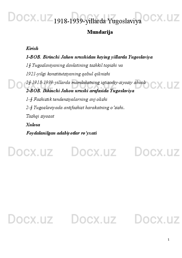 1918-1939-yillarda Yugoslaviya 
Mundarija
 
Kirish
1-BOB.   Birinchi Jahon urushidan keying yillarda Yugoslaviya
1§ Yugoslaviyaning davlatining tashkil topishi va 
1921-yilgi konstitutsiyaning qabul qilinishi
2§ 1918-1939-yillarda mamlakatning iqtisodiy-siyosiy ahvoli
2-BOB.   Ikkinchi Jahon urushi arafasida Yugoslaviya
1-§ Fashistik tendensiyalarning avj olishi
2-§ Yugoslaviyada antifashist harakatning o’sishi. 
Tashqi siyosat
Х ulosa
Foydalanilgan adabiyotlar ro’yxati
 
1