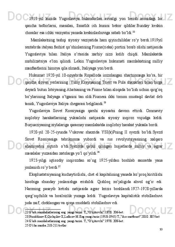 1919-yil   kuzida   Yugoslaviya   hukmdorlari   avvalgi   yon   berish   asosidagi   bir
qancha   tadbirlarni,   masalan,   8soatlik   ish   kunini   bekor   qildilar.Bunday   keskin
choralar esa ichki vaziyatni yanada keskinlashuviga sabab bo’ldi. 22
 
  Mamlakatning   tashqi   siyosiy   vaziyatida   ham   qiyinchiliklar   ro’y   berdi.1919yil
sentabrda italyan fashist qo’shinlarining Fiume(rieka) portini bosib olishi natijasida
Yugoslaviya   bilan   Italiya   o’rtasida   xarbiy   nizo   kelib   chiqdi.   Mamlakatda
mobilizatsiya   e’lon   qilindi.   Lekin   Yugoslaviya   hukumati   mamlakatning   milliy
manfaatlarini himoya qila olmadi, Italiyaga yon berdi. 
Hukumat   1920-yil   10-noyabrda   Ropalloda   imzolangan   shartnomaga   ko’ra,   bir
qancha sloven yerlarining :Yuliy Kraynaning Triest va Pula shaxarlari bilan birga
deyarli butun Istriyaning Abatsaning va Fiume bilan aloqada bo’lish uchun qirg’oq
bo’ylarining   Italyaga   o’tganini   tan   oldi.Fiumeni   ikki   tomon   mustaqil   davlat   deb
tanidi, Yugoslaviya Italiya chegarasi belgilandi. 23
 
Yugoslaviya   Sovet   Rossiyasiga   qarshi   siyosatni   davom   ettirdi.   Ommaviy
inqilobiy   harakatlarning   yuksalishi   natijasida   siyosiy   inqiroz   vujudga   keldi.
Burjuaziyaning xiylalariga qaramay mamlakatda inqilobiy harakat yuksala bordi. 
1920-yil   20-25-iyunda   Vukovar   shaxrida   YSI(k)Pning   II   syezdi   bo’ldi.Syezd
Sovet   Rossiyasiga   tabriknoma   yubordi   va   rus   revolyutsiyasining   xalqaro
ahamiyatini   uqtirib   o’tdi.Syezdda   qabul   qilingan   hujjatlarda   milliy   va   agrar
masalalar yuzasidan xatolarga yo’l qo’yildi. 24
 
1923-yilgi   iqtisodiy   inqirozdan   so’ng   1925-yildan   boshlab   sanoatda   yana
jonlanish ro’y berdi. 25
 
Ekspluatatsiyaning kuchaytirilishi, chet el kapitalining yanada ko’proq kiritilishi
hisobiga   shunday   jonlanishga   erishildi.   Qishloq   xo’jaligida   ahvol   og’ir   edi.
Narxning   pasayib   ketishi   natijasida   agrar   krizis   boshlandi.1927-1928-yillarda
qurg’oqchilik   va   hosilsizlik   yuzaga   keldi.   Yugoslaviya   kapitalistik   stobillashuvi
juda zaif, cheklangan va qisqa muddatli stobillashuv edi. 
22  G’arb mamlakatlarining eng  yangi tarixi. T.,”O’qituvchi” 1978. 206-bet. 
23  Nuriddinov E,Qichqilov X,Lafasov M.Eng yangi tarix (1918-1945) T.,”Asr-mattbuot” 2010. 307-bet 
24  G’arb mamlakatlarining eng  yangi tarixi. T.,”O’qituvchi” 1978. 208-bet. 
25  O’sha manba.210-211-betlar 
10
  