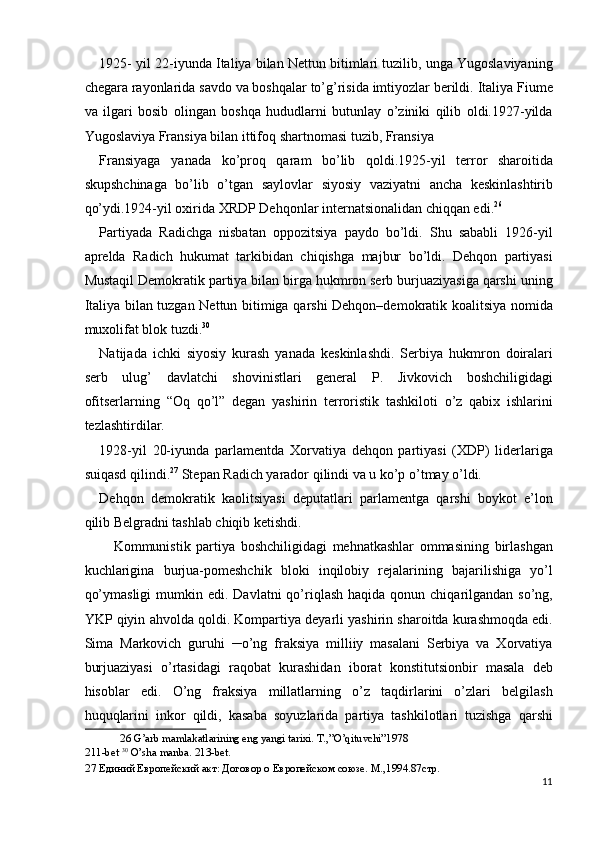 1925- yil 22-iyunda Italiya bilan Nettun bitimlari tuzilib, unga Yugoslaviyaning
chegara rayonlarida savdo va boshqalar to’g’risida imtiyozlar berildi. Italiya Fiume
va   ilgari   bosib   olingan   boshqa   hududlarni   butunlay   o’ziniki   qilib   oldi.1927-yilda
Yugoslaviya Fransiya bilan ittifoq shartnomasi tuzib, Fransiya 
Fransiyaga   yanada   ko’proq   qaram   bo’lib   qoldi.1925-yil   terror   sharoitida
skupshchinaga   bo’lib   o’tgan   saylovlar   siyosiy   vaziyatni   ancha   keskinlashtirib
qo’ydi.1924-yil oxirida XRDP Dehqonlar internatsionalidan chiqqan edi. 26
 
Partiyada   Radichga   nisbatan   oppozitsiya   paydo   bo’ldi.   Shu   sababli   1926-yil
aprelda   Radich   hukumat   tarkibidan   chiqishga   majbur   bo’ldi.   Dehqon   partiyasi
Mustaqil Demokratik partiya bilan birga hukmron serb burjuaziyasiga qarshi uning
Italiya bilan tuzgan Nettun bitimiga qarshi Dehqon–demokratik koalitsiya nomida
muxolifat blok tuzdi. 30
 
Natijada   ichki   siyosiy   kurash   yanada   keskinlashdi.   Serbiya   hukmron   doiralari
serb   ulug’   davlatchi   shovinistlari   general   P.   Jivkovich   boshchiligidagi
ofitserlarning   “Oq   qo’l”   degan   yashirin   terroristik   tashkiloti   o’z   qabix   ishlarini
tezlashtirdilar. 
1928-yil   20-iyunda   parlamentda   Xorvatiya   dehqon   partiyasi   (XDP)   liderlariga
suiqasd qilindi. 27
 Stepan Radich yarador qilindi va u ko’p o’tmay o’ldi. 
Dehqon   demokratik   kaolitsiyasi   deputatlari   parlamentga   qarshi   boykot   e’lon
qilib Belgradni tashlab chiqib ketishdi. 
Kommunistik   partiya   boshchiligidagi   mehnatkashlar   ommasining   birlashgan
kuchlarigina   burjua-pomeshchik   bloki   inqilobiy   rejalarining   bajarilishiga   yo’l
qo’ymasligi  mumkin edi.  Davlatni   qo’riqlash  haqida  qonun chiqarilgandan  so’ng,
YKP qiyin ahvolda qoldi. Kompartiya deyarli yashirin sharoitda kurashmoqda edi.
Sima   Markovich   guruhi   ─o’ng   fraksiya   milliiy   masalani   Serbiya   va   Xorvatiya
burjuaziyasi   o’rtasidagi   raqobat   kurashidan   iborat   konstitutsionbir   masala   deb
hisoblar   edi.   O’ng   fraksiya   millatlarning   o’z   taqdirlarini   o’zlari   belgilash
huquqlarini   inkor   qildi,   kasaba   soyuzlarida   partiya   tashkilotlari   tuzishga   qarshi
26  G’arb mamlakatlarining eng yangi tarixi. T.,”O’qituvchi”1978 
211-bet  30
 O’sha manba.  213-bet. 
27  Единий Европейский акт: Договор о Европейском союзе. М.,1994.87стр. 
11
  