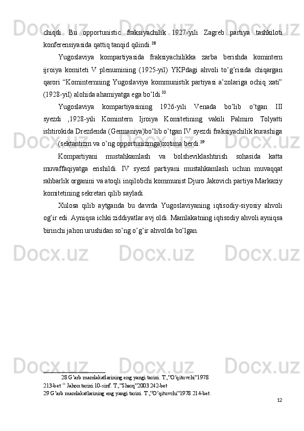 chiqdi.   Bu   opportunistic   fraksiyachilik   1927-yili   Zagreb   partiya   tashkiloti
konferensiyasida qattiq tanqid qilindi. 28
 
Yugoslaviya   kompartiyasida   fraksiyachilikka   zarba   berishda   komintern
ijroiya   komiteti   V   plenumining   (1925-yil)   YKPdagi   ahvoli   to’g’risida   chiqargan
qarori   “Kominternning   Yugoslaviya   kommunistik   partiyasi   a’zolariga   ochiq   xati”
(1928-yil) alohida ahamiyatga ega bo’ldi. 33
 
Yugoslaviya   kompartiyasining   1926-yili   Venada   bo’lib   o’tgan   III
syezdi   ,1928-yili   Komintern   Ijroiya   Komitetining   vakili   Palmiro   Tolyatti
ishtirokida Drezdenda (Germaniya)bo’lib o’tgan IV syezdi fraksiyachilik kurashiga
(sektantizm va o’ng opportunizmga)xotima berdi. 29
 
Kompartiyani   mustahkamlash   va   bolsheviklashtirish   sohasida   katta
muvaffaqiyatga   erishildi.   IV   syezd   partiyani   mustahkamlash   uchun   muvaqqat
rahbarlik organini va atoqli inqilobchi kommunist Djuro Jakovich partiya Markaziy
komitetining sekretari qilib sayladi. 
Xulosa   qilib   aytganda   bu   davrda   Yugoslaviyaning   iqtisodiy-siyosiy   ahvoli
og’ir edi. Ayniqsa ichki ziddiyatlar avj oldi. Mamlakatning iqtisodiy ahvoli ayniqsa
birinchi jahon urushidan so’ng o’g’ir ahvolda bo’lgan. 
 
28  G’arb mamlakatlarining eng yangi tarixi. T.,”O’qituvchi”1978 
213-bet  33
 Jahon tarixi.10-sinf. T.,”Sharq”2003 242-bet 
29  G’arb mamlakatlarining eng yangi tarixi.  T.,”O’qituvchi”1978 214-bet. 
12
  