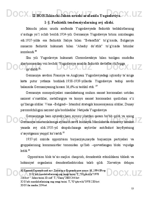 II BOB.Ikkinchi Jahon urushi arafasida Yugoslaviya.
1-§. Fashistik tendensiyalarning avj olishi.
Ikkinchi   jahon   urushi   arafasida   Yugoslaviyada   fashistik   tashkilotlarning
o’sishiga   yo’l   ochib   berildi.1934-yili   Germaniya   Yugoslaviya   bitimi   imzolangan
edi.1937-yilda   esa   fashistik   Italiya   bilan   “Betaraflik”   to’g’risida,   Bolgariya
monarxo   fashistik   hukumati   bilan   “Abadiy   do’stlik”   to’g’risida   bitimlar
imzolandi. 30
 
Shu   yili   Yugoslaviya   hukumati   Chexoslavakiya   bilan   tuzilgan   mudofaa
shartnomasidan voz kechdi. Yugoslaviya amalda fashistik davlatlar ittifoqiga 
qo’shildi. 31
 
Germaniya  savdosi   Fransiya   va  Angliyani   Yugoslaviyadagi   iqtisodiy   ta’siriga
katta   putur   yetkaza   boshladi.1938-1939-yillarda   Yugoslaviya   tashqi   savdo
balansida Germaniyaning hissasi 36,6% ni tashkil etdi.  37
 
Germaniya   monopoliyalari   mamlakatning   muhim   sanoat   korxonalari   ustidan
nazorat   o’rnatdilar,   metallurgiya   va   kimyo   sanoat   korxonalari   qurilishini   o’z
qo’llariga oldilar. Vena –Belgrad─ Istambul strategik konsessiyasini oldilar, Dunay
poroxodchiligini nazorat qila boshladilar. Natijada Yugoslaviya 
Germaniyaga ham  iqtisodiy,ham  siyosiy jihatdan qaram  bo’lib qoldi va uning
Germaniya mustamlakasiga aylanish xavfi kuchaydi.Mamlakatda ommaviy harakat
yanada   avj   oldi.1935-yil   skupshchinaga   saylovlar   antifashist   kayfiyatning
o’sayotganini yaqqol ko’rsatdi. 32
 
1937-yil   oxirida   oppozitsion   burjuaziya,mayda   burjuaziya   partiyalari   va
gruppalarining   kommunistlar   tomonidan   qo’llab   –quvvatlangan   bloki   vujudga
keldi. 33
 
Oppozitsion   blok  ta’sis   majlisi   chaqirish,   demokratik   erkinliklarni   tiklash   va
hokimiyat   organlarini   demokratlashtirishni   talab   qildi.   Xorvatiya   dehqon
30  Единий Европейский акт: Договор о Европейском союзе. М.,1994.89стр 
31  G’arb mamlakatlarining eng yangi tarixi. T.,”O’qituvchi”1978 
216-bet  37
 Jahon tarixi.10-sinf. T.,”Sharq”2003 244-bet 
32  G’arb mamlakatlarining eng yangi tarixi. T.,”O’qituvchi”1978 220-bet. 
33  O’sha manba.219-bet 
13
  