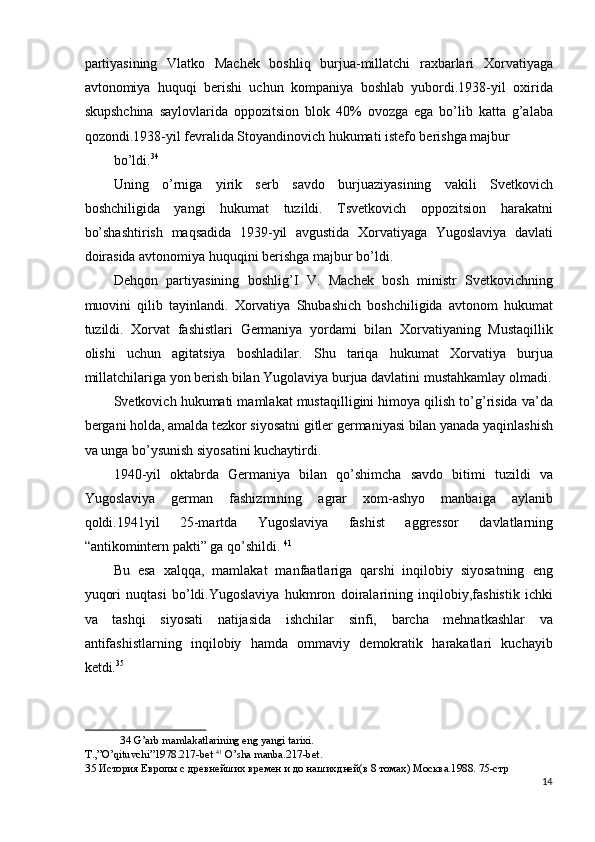 partiyasining   Vlatko   Machek   boshliq   burjua-millatchi   raxbarlari   Xorvatiyaga
avtonomiya   huquqi   berishi   uchun   kompaniya   boshlab   yubordi.1938-yil   oxirida
skupshchina   saylovlarida   oppozitsion   blok   40%   ovozga   ega   bo’lib   katta   g’alaba
qozondi.1938-yil fevralida Stoyandinovich hukumati istefo berishga majbur 
bo’ldi. 34
 
Uning   o’rniga   yirik   serb   savdo   burjuaziyasining   vakili   Svetkovich
boshchiligida   yangi   hukumat   tuzildi.   Tsvetkovich   oppozitsion   harakatni
bo’shashtirish   maqsadida   1939-yil   avgustida   Xorvatiyaga   Yugoslaviya   davlati
doirasida avtonomiya huquqini berishga majbur bo’ldi. 
Dehqon   partiyasining   boshlig’I   V.   Machek   bosh   ministr   Svetkovichning
muovini   qilib   tayinlandi.   Xorvatiya   Shubashich   boshchiligida   avtonom   hukumat
tuzildi.   Xorvat   fashistlari   Germaniya   yordami   bilan   Xorvatiyaning   Mustaqillik
olishi   uchun   agitatsiya   boshladilar.   Shu   tariqa   hukumat   Xorvatiya   burjua
millatchilariga yon berish bilan Yugolaviya burjua davlatini mustahkamlay olmadi.
Svetkovich hukumati mamlakat mustaqilligini himoya qilish to’g’risida va’da
bergani holda, amalda tezkor siyosatni gitler germaniyasi bilan yanada yaqinlashish
va unga bo’ysunish siyosatini kuchaytirdi. 
1940-yil   oktabrda   Germaniya   bilan   qo’shimcha   savdo   bitimi   tuzildi   va
Yugoslaviya   german   fashizmining   agrar   xom-ashyo   manbaiga   aylanib
qoldi.1941yil   25-martda   Yugoslaviya   fashist   aggressor   davlatlarning
“antikomintern pakti” ga qo’shildi.  41
 
Bu   esa   xalqqa,   mamlakat   manfaatlariga   qarshi   inqilobiy   siyosatning   eng
yuqori   nuqtasi   bo’ldi.Yugoslaviya   hukmron   doiralarining   inqilobiy,fashistik   ichki
va   tashqi   siyosati   natijasida   ishchilar   sinfi,   barcha   mehnatkashlar   va
antifashistlarning   inqilobiy   hamda   ommaviy   demokratik   harakatlari   kuchayib
ketdi. 35
 
34  G’arb mamlakatlarining eng yangi tarixi. 
T.,”O’qituvchi”1978.217-bet  41
 O’sha manba.217-bet. 
35  История Европы с древнейших времен и до нашихдней(в 8 томах) Москва.1988. 75-стр 
14
  