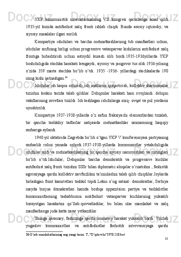 YKP   kommunistik   internatsionalning   VII   kongresi   qarorlariga   amal   qilib
1935-yil   kuzida   antifashist   xalq   fronti   ishlab   chiqdi.   Bunda   asosiy   iqtisodiy,   va
siyosiy masalalar ilgari surildi. 
Kompartiya   ishchilari   va   barcha   mehnatkashlarning   tub   manfaatlari   uchun,
ishchilar sinfining birligi uchun progressive vatanparvar kishilarini antifashist xalq
frontiga   birlashtirish   uchun   astoydil   kurash   olib   bordi.1935-1936yillarda   YKP
boshchiligida stachka harakati kengaydi, siyosiy va jangovor tus oldi.1936-yilning
o’zida   359   marta   stachka   bo’lib   o’tdi.   1935   -1936-   yillardagi   stachkalarda   190
ming kishi qatnashgan. 36
 
Ishchilar ish haqini oshirish, ish soatlarini qisqartirish, kollektiv shartnomalar
tuzishni   keskin   tarzda   talab   qildilar.   Dehqonlar   harakati   ham   rivojlandi.   dehqon
vakillarining sovetlari tuzildi. Ish tashlagan ishchilarga oziq- ovqat va pul yordami
uyushtirildi. 
Kompartiya   1937-1938-yillarda  o’z   safini   fraksiyachi   elementlardan  tozalab,
bir   qancha   tashkiliy   tadbirlar   natijasida   mehnatkashlar   ommasining   haqiqiy
raxbariga aylandi. 
1940-yil oktabrida Zagrebda bo’lib o’tgan YKP V konferensiyasi partiyaning
raxbarlik   rolini   yanada   oshirdi.1937-1938-yillarda   kommunistlar   yetakchiligida
ishchilar sinfi va mehnatkashlarning bir qancha siyosiy namoyishlari va mitinglari
bo’lib   o’tdi.Ishchilar,   Dehqonlar   barcha   demokratik   va   progressive   kuchlar
antifashist xalq fronti tuzishni SSSr bilan diplomatic aloqalar o’rnatishni , fashistik
agressiyaga qarshi kollektiv xavfsizlikni ta’minlashni talab qilib chiqdilar.Joylarda
birlashgan   front   kamitetlari   tashkil   topdi.Lekin   o’ng   satsial-   demokratlar,   Serbiya
mayda   burjua   demakratlari   hamda   boshqa   oppazitsion   partiya   va   tashkilotlar
kommunistlarning   tashabbusini   antifashist   vatanparvar   kuchlarning   yuksalib
borayotgan   harakatini   qo’llab-quvvatladilar,   bu   bilan   ular   mamlakat   va   xalq
manfaatlariga juda katta zarar yetkazdilar. 
Shunga qaramay, fashizmga qarshi  ommaviy harakat  yuksalib  bordi. Yuzlab
yugaslov   kommunistlari   va   antifashistlar   fashistik   intervensiyaga   qarshi
36  G’arb mamlakatlarining eng yangi tarixi. T.,”O’qituvchi”1978.218-bet 
15
  