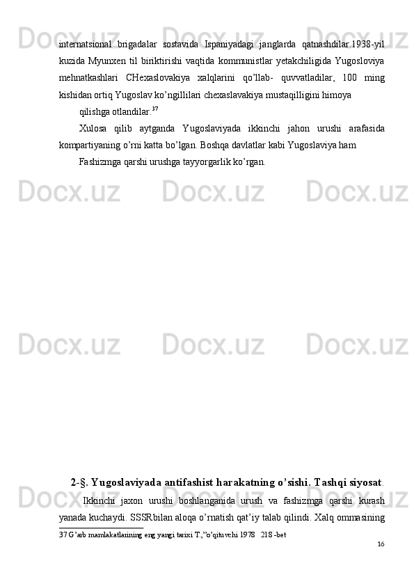 internatsional   brigadalar   sostavida   Ispaniyadagi   janglarda   qatnashdilar.1938-yil
kuzida   Myunxen   til   biriktirishi   vaqtida   kommunistlar   yetakchiligida   Yugosloviya
mehnatkashlari   CHexaslovakiya   xalqlarini   qo’llab-   quvvatladilar,   100   ming
kishidan ortiq Yugoslav ko’ngillilari chexaslavakiya mustaqilligini himoya 
qilishga otlandilar. 37
 
Xulosa   qilib   aytganda   Yugoslaviyada   ikkinchi   jahon   urushi   arafasida
kompartiyaning o’rni katta bo’lgan. Boshqa davlatlar kabi Yugoslaviya ham 
Fashizmga qarshi urushga tayyorgarlik ko’rgan. 
 
 
 
 
 
 
 
 
 
 
 
 
 
 
 
 
 
 
2-§. Yugoslaviyada antifashist harakatning o’sishi. Tashqi siyosat .
Ikkinchi   jaxon   urushi   boshlanganida   urush   va   fashizmga   qarshi   kurash
yanada kuchaydi. SSSRbilan aloqa o’rnatish qat’iy talab qilindi. Xalq ommasining
37   G ’ arb   mamlakatlarining   eng   yangi   tarixi   T .,” o ’ qituvchi  1978   218 - bet  
16
  