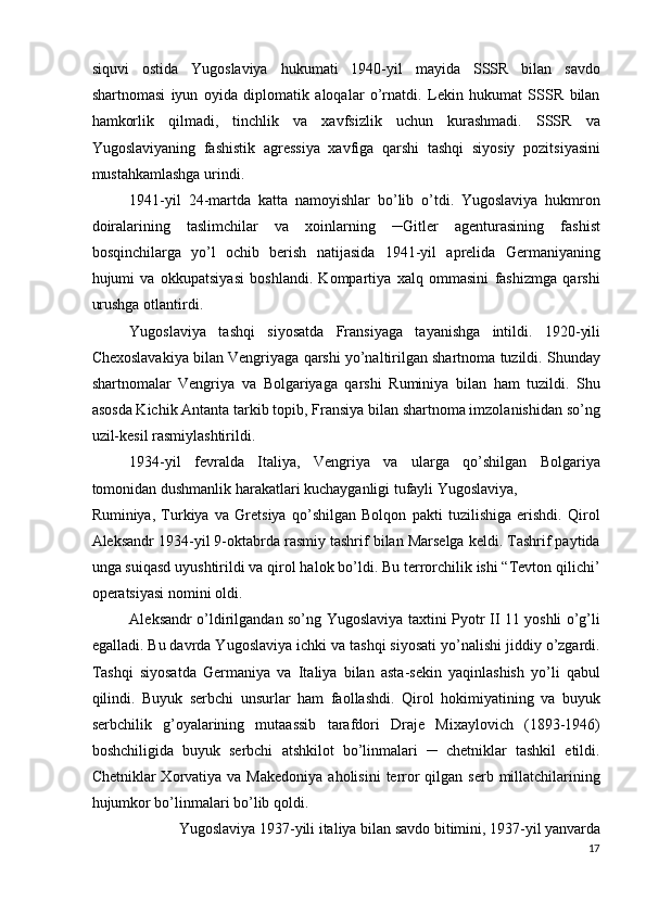 siquvi   ostida   Yugoslaviya   hukumati   1940-yil   mayida   SSSR   bilan   savdo
shartnomasi   iyun   oyida   diplomatik   aloqalar   o’rnatdi.   Lekin   hukumat   SSSR   bilan
hamkorlik   qilmadi,   tinchlik   va   xavfsizlik   uchun   kurashmadi.   SSSR   va
Yugoslaviyaning   fashistik   agressiya   xavfiga   qarshi   tashqi   siyosiy   pozitsiyasini
mustahkamlashga urindi. 
1941-yil   24-martda   katta   namoyishlar   bo’lib   o’tdi.   Yugoslaviya   hukmron
doiralarining   taslimchilar   va   xoinlarning   ─Gitler   agenturasining   fashist
bosqinchilarga   yo’l   ochib   berish   natijasida   1941-yil   aprelida   Germaniyaning
hujumi   va   okkupatsiyasi   boshlandi.   Kompartiya   xalq   ommasini   fashizmga   qarshi
urushga otlantirdi. 
Yugoslaviya   tashqi   siyosatda   Fransiyaga   tayanishga   intildi.   1920-yili
Chexoslavakiya bilan Vengriyaga qarshi yo’naltirilgan shartnoma tuzildi. Shunday
shartnomalar   Vengriya   va   Bolgariyaga   qarshi   Ruminiya   bilan   ham   tuzildi.   Shu
asosda Kichik Antanta tarkib topib, Fransiya bilan shartnoma imzolanishidan so’ng
uzil-kesil rasmiylashtirildi. 
1934-yil   fevralda   Italiya,   Vengriya   va   ularga   qo’shilgan   Bolgariya
tomonidan dushmanlik harakatlari kuchayganligi tufayli Yugoslaviya, 
Ruminiya,   Turkiya   va   Gretsiya   qo’shilgan   Bolqon   pakti   tuzilishiga   erishdi.   Qirol
Aleksandr 1934-yil 9-oktabrda rasmiy tashrif bilan Marselga keldi. Tashrif paytida
unga suiqasd uyushtirildi va qirol halok bo’ldi. Bu terrorchilik ishi “Tevton qilichi’
operatsiyasi nomini oldi. 
Aleksandr o’ldirilgandan so’ng Yugoslaviya taxtini Pyotr II 11 yoshli o’g’li
egalladi. Bu davrda Yugoslaviya ichki va tashqi siyosati yo’nalishi jiddiy o’zgardi.
Tashqi   siyosatda   Germaniya   va   Italiya   bilan   asta-sekin   yaqinlashish   yo’li   qabul
qilindi.   Buyuk   serbchi   unsurlar   ham   faollashdi.   Qirol   hokimiyatining   va   buyuk
serbchilik   g’oyalarining   mutaassib   tarafdori   Draje   Mixaylovich   (1893-1946)
boshchiligida   buyuk   serbchi   atshkilot   bo’linmalari   ─   chetniklar   tashkil   etildi.
Chetniklar  Xorvatiya  va Makedoniya   aholisini   terror   qilgan serb  millatchilarining
hujumkor bo’linmalari bo’lib qoldi. 
Yugoslaviya 1937-yili italiya bilan savdo bitimini, 1937-yil yanvarda 
17
  