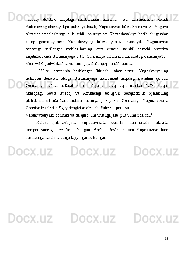 “abadiy   do’stlik   haqidagi   shartnomani   imzoladi.   Bu   shartnomalar   kichik
Antantaning   ahamiyatiga   putur   yetkazib,   Yugoslaviya   bilan   Fransiya   va   Angliya
o’rtasida   uzoqlashuvga   olib   keldi.   Avstriya   va   Chexoslavakiya   bosib   olingandan
so’ng   germaniyaning   Yugoslaviyaga   ta’siri   yanada   kuchaydi.   Yugoslaviya
sanoatiga   sarflangan   mablag’larning   katta   qismini   tashkil   etuvchi   Avstriya
kapitallari endi Germaniyaga o’tdi. Germaniya uchun muhim strategik ahamiyatli 
Vena─Belgrad─Istanbul yo’lining qurilishi qizg’in olib borildi. 
1939-yil   sentabrda   boshlangan   Ikkinchi   jahon   urushi   Yugoslaviyaning
hukmron   doiralari   oldiga   Germaniyaga   munosabat   haqidagi   masalani   qo’ydi.
Germaniya   uchun   nafaqat   xom   –ashyo   va   oziq-ovqat   manbai,   balki   Yaqin
Sharqdagi   Sovet   Ittifoqi   va   Afrikadagi   bo’lg’usi   bosqinchilik   rejalarining
platsdarmi   sifatida   ham   muhim   ahamiyatga   ega   edi.   Germaniya   Yugoslaviyaga
Gretsiya hisobidan Egey dengiziga chiqish, Saloniki porti va 
Vardar vodiysini berishni va’da qilib, uni urushga jalb qilish umidida edi. 45
 
Xulosa   qilib   aytganda   Yugoslaviyada   ikkinchi   jahon   urushi   arafasida
kompartiyaning   o’rni   katta   bo’lgan.   Boshqa   davlatlar   kabi   Yugoslaviya   ham
Fashizmga qarshi urushga tayyorgarlik ko’rgan. 
        
18
  