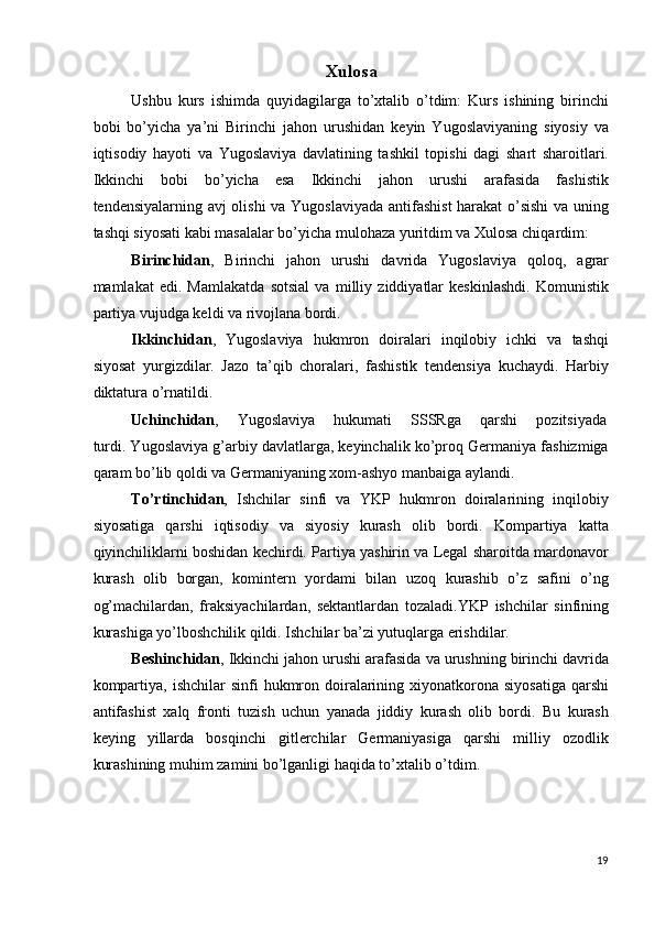 Xulosa 
Ushbu   kurs   ishimda   quyidagilarga   to’xtalib   o’tdim:   Kurs   ishining   birinchi
bobi   bo’yicha   ya’ni   Birinchi   jahon   urushidan   keyin   Yugoslaviyaning   siyosiy   va
iqtisodiy   hayoti   va   Yugoslaviya   davlatining   tashkil   topishi   dagi   shart   sharoitlari.
Ikkinchi   bobi   bo’yicha   esa   Ikkinchi   jahon   urushi   arafasida   fashistik
tendensiyalarning avj olishi  va Yugoslaviyada antifashist  harakat o’sishi  va uning
tashqi siyosati kabi masalalar bo’yicha mulohaza yuritdim va Xulosa chiqardim: 
Birinchidan ,   Birinchi   jahon   urushi   davrida   Yugoslaviya   qoloq,   agrar
mamlakat   edi.   Mamlakatda   sotsial   va   milliy   ziddiyatlar   keskinlashdi.   Komunistik
partiya vujudga keldi va rivojlana bordi. 
Ikkinchidan ,   Yugoslaviya   hukmron   doiralari   inqilobiy   ichki   va   tashqi
siyosat   yurgizdilar.   Jazo   ta’qib   choralari,   fashistik   tendensiya   kuchaydi.   Harbiy
diktatura o’rnatildi. 
Uchinchidan ,  Yugoslaviya  hukumati  SSSRga  qarshi  pozitsiyada 
turdi. Yugoslaviya g’arbiy davlatlarga, keyinchalik ko’proq Germaniya fashizmiga
qaram bo’lib qoldi va Germaniyaning xom-ashyo manbaiga aylandi. 
To’rtinchidan ,   Ishchilar   sinfi   va   YKP   hukmron   doiralarining   inqilobiy
siyosatiga   qarshi   iqtisodiy   va   siyosiy   kurash   olib   bordi.   Kompartiya   katta
qiyinchiliklarni boshidan kechirdi. Partiya yashirin va Legal sharoitda mardonavor
kurash   olib   borgan,   komintern   yordami   bilan   uzoq   kurashib   o’z   safini   o’ng
og’machilardan,   fraksiyachilardan,   sektantlardan   tozaladi.YKP   ishchilar   sinfining
kurashiga yo’lboshchilik qildi. Ishchilar ba’zi yutuqlarga erishdilar. 
Beshinchidan , Ikkinchi jahon urushi arafasida va urushning birinchi davrida
kompartiya,  ishchilar   sinfi  hukmron doiralarining  xiyonatkorona  siyosatiga   qarshi
antifashist   xalq   fronti   tuzish   uchun   yanada   jiddiy   kurash   olib   bordi.   Bu   kurash
keying   yillarda   bosqinchi   gitlerchilar   Germaniyasiga   qarshi   milliy   ozodlik
kurashining muhim zamini bo’lganligi haqida to’xtalib o’tdim. 
 
 
19
  