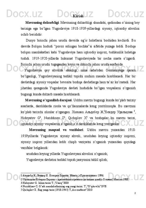 Kirish 
  Mavzuning dolzarbligi . Mavzuning dolzarbligi shundaki, qadimdan o’zining boy
tarixiga   ega   bo’lgan   Yugoslaviya   1918-1939-yillardagi   siyosiy,   iqtisodiy   ahvolini
ochib berishdir. 
  Dunyo   birinchi   jahon   urushi   davrida   og’ir   holatlarni   boshidan   kechirdi.   Bu
davrda   Bolqon   hududi   “porox   solingan   bochka”si   sifatida   yuzaga   keldi.   Boshqa
bolqon  mamlakatlari  kabi   Yugoslaviya  ham  iqtisodiy   inqiroz,  tushkunlik  holatiga
tushdi.   1919-1920-yillarda   hukumat   Yugoslaviyada   bir   necha   marta   o’zgardi.
Birinchi jahon urushi tugagandan keyin va ikkinchi jahon urushi arafasida 
Yugoslaviya   qay   ahvolda   ekanligi,   nima   sababdan   Germaniyaga   qaram
bo’lganligi,   Yugoslaviyaning   tashkil   topishi   muhim   masala   hisoblanadi.   Har   bir
davlatdagi siyosiy voqealar bevosita boshqa davlatlarga ham ta’sir ko’rsatadi. Har
jihatdan   qaraganda   Yugoslaviya   davlati   hududida   bo’lgan   voqealarni   o’rganish
bugungi kunda dolzarb masala hisoblanadi. 
  Mavzuning o’rganilish darajasi . Ushbu mavzu bugungi kunda ko’plab tarixiy
asarlarda,   darsliklarda   risola   va   qo’llanmalarda   keng   yoritilmoqda.   Bu   mavzuni
ko’plab   tarixchi   olimlar   o’rgangan.   Xususan   Альдебер   Ж , 1
Бендер   Удальцова   2
,
Hidoyatov   G 3
,   Nuriddinov   Z 4
,   Qichqilov   X 5
  va   boshqalar   bu   mavzu   tarixi,
iqtisodiy-siyosiy voqealarini o’rganib,o’z darsliklarida keng yoritganlar. 
  Mavzuning   maqsad   va   vazifalari .   Ushbu   mavzu   yuzasidan   1918-
1939yillarda   Yugoslaviya   siyosiy   ahvoli,   urushdan   keying   iqtisodiy   inqirozi,
siyosiy   inqiroz   yillaridan   kelib   chiqib   vaziyatni   o’rganish   yuzasidan   quyidagi
vazifalar belgilandi: 
urushdan keying yillarda Yugoslaviyani ahvolini o’rganish; 
Yugoslaviya davlatini tashkil topish jarayonini tahlil qilish; 
1  Альдебр Ж, Бендер И. История Европы. Минск.,»Просвещение» 1996. 
2  Удальцова История Европы с древнейших времен и до наших дней(в 8 томах) Москва.1988.  
3  Hidoyatov G. Jahon tarixi T.,”Sharq”2003 
4  Nuriddinov Z. G’arb mamlakatlarining eng yangi tarixi. T.,”O’qituvchi”1978 
5  Qichqilov X. Eng yangi tarix (1918-1945) T.,Asr-matbuot”2010 
2
  