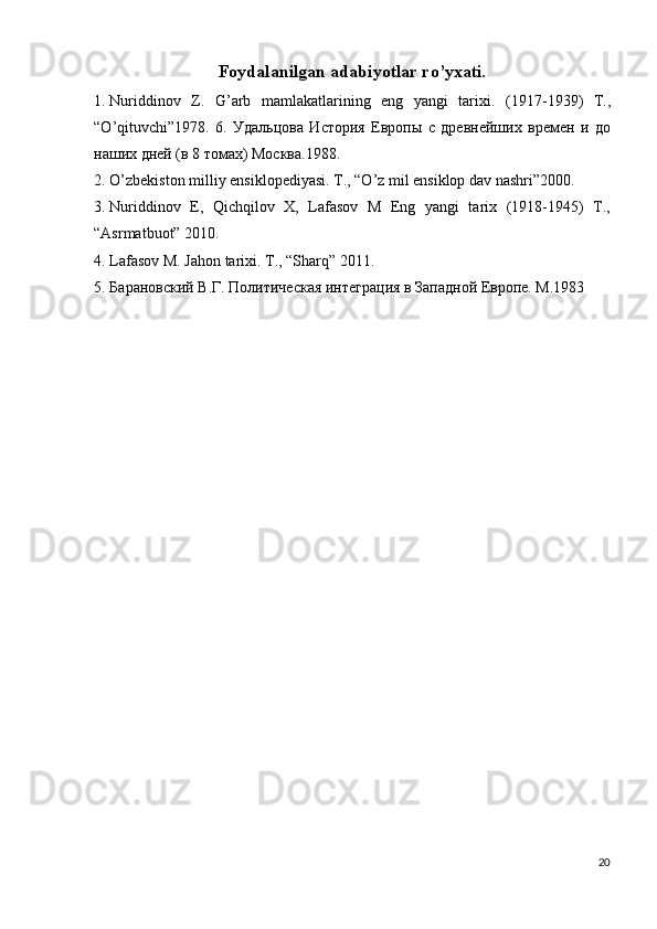 Foydalanilgan adabiyotlar ro’yxati. 
1. Nuriddinov   Z.   G’arb   mamlakatlarining   eng   yangi   tarixi.   (1917-1939)   T .,
“ O ’ qituvchi ”1978.   6.   Удальцова   История   Европы   с   древнейших   времен   и   до
наших дней (в 8 томах) Москва.1988. 
2. O’zbekiston milliy ensiklopediyasi. T., “O’z mil ensiklop dav nashri”2000. 
3. Nuriddinov   E,   Qichqilov   X,   Lafasov   M   Eng   yangi   tarix   (1918-1945)   T.,
“Asrmatbuot” 2010. 
4. Lafasov M. Jahon tarixi. T., “Sharq” 2011. 
5. Барановский В.Г. Политическая интеграция в Западной Европе. М.1983 
20
  