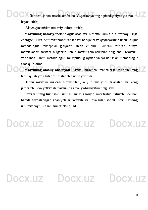 - Ikkinchi   jahon   urushi   arafasida   Yugoslaviyaning   iqtisodiy-siyosiy   ahvolini
bayon etish; 
-Mavzu yuzasidan umumiy xulosa berish; 
Mavzuning   nazariy-metodologik   asoslari .   Respublikamiz   o’z   mustaqilligiga
erishgach, Prezidentimiz tomonidan tarixni haqqoniy va qayta yoritish uchun o’quv
metodologik   konseptual   g’oyalar   ishlab   chiqildi.   Bundan   tashqari   dunyo
mamlakatlari   tarixini   o’rganish   uchun   maxsus   yo’nalishlar   belgilandi.   Mavzuni
yoritishda   ushbu   metodologik   konseptual   g’oyalar   va   yo’nalishlar   metodologik
asos qilib olindi.
Mavzuning   amaliy   ahamiyati .   Mavzu   birlamchi   manbalarga   soslanib   keng
tahlil qilish yo’li bilan xulosalar chiqarilib yoritildi. 
Ushbu   mavzuni   maktab   o’quvchilari,   oily   o’quv   yurti   talabalari   va   keng
jamoatchilikka yetkazish mavzuning amaliy ahamiyatini belgilaydi. 
Kurs ishining tuzilishi : Kurs ishi kirish, asosiy qismni tashkil qiluvchi ikki bob
hamda   foydalanilgan   adabiyotalar   ro’yxati   va   ilovalardan   iborat.   Kurs   ishining
umumiy hajmi 22 sahifani tashkil qiladi. 
 
 
 
 
3
  